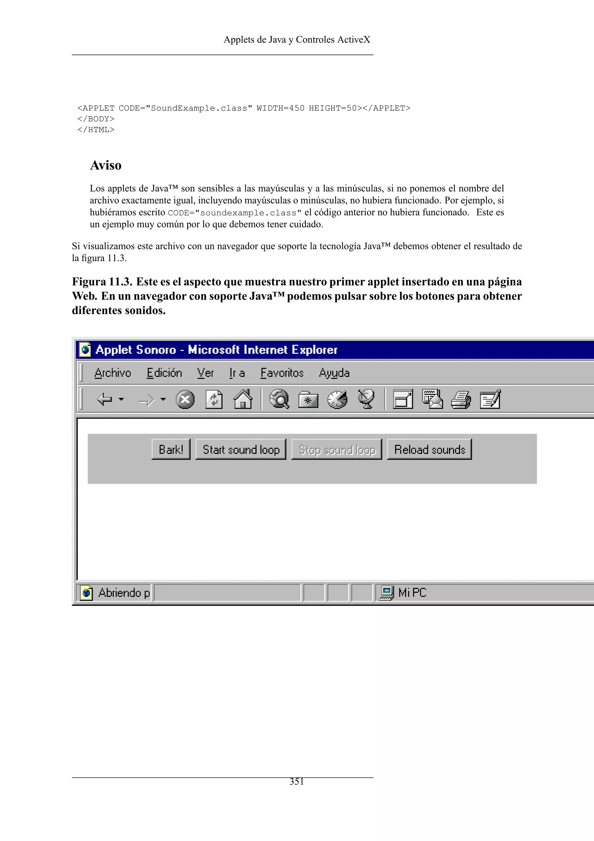 Applets de Java y Controles ActiveX




 <APPLET CODE="SoundExample.class" WIDTH=450 HEIGHT=50></APPLET>
 </BODY>
 </HTML>



    Aviso
    Los applets de Java™ son sensibles a las mayúsculas y a las minúsculas, si no ponemos el nombre del
    archivo exactamente igual, incluyendo mayúsculas o minúsculas, no hubiera funcionado. Por ejemplo, si
    hubiéramos escrito CODE="soundexample.class" el código anterior no hubiera funcionado. Este es
    un ejemplo muy común por lo que debemos tener cuidado.

Si visualizamos este archivo con un navegador que soporte la tecnología Java™ debemos obtener el resultado de
la ﬁgura 11.3.

Figura 11.3. Este es el aspecto que muestra nuestro primer applet insertado en una página
Web. En un navegador con soporte Java™ podemos pulsar sobre los botones para obtener
diferentes sonidos.




                                                    351
 
