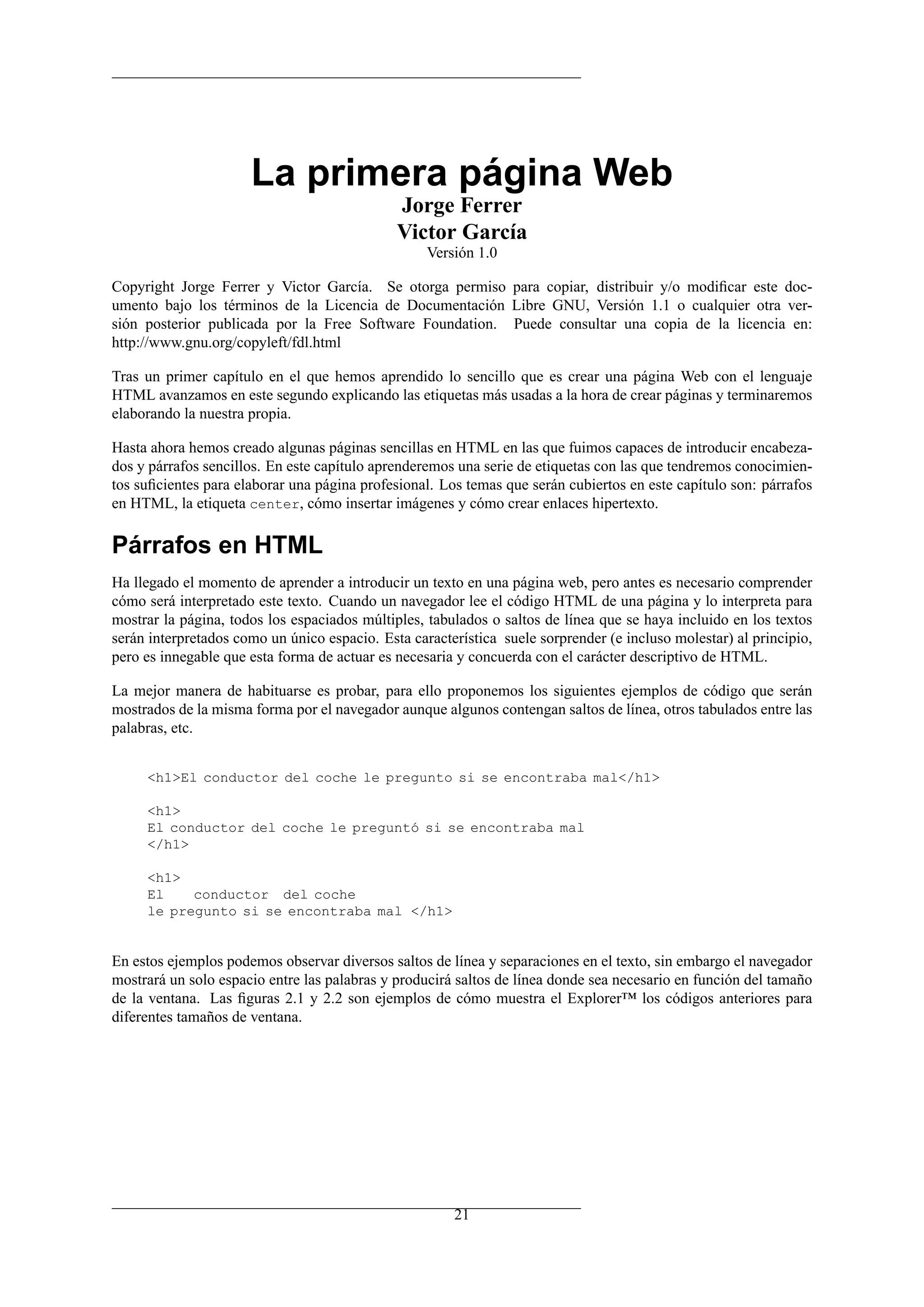 La primera página Web
                                              Jorge Ferrer
                                              Victor García
                                                   Versión 1.0

Copyright Jorge Ferrer y Victor García. Se otorga permiso para copiar, distribuir y/o modiﬁcar este doc-
umento bajo los términos de la Licencia de Documentación Libre GNU, Versión 1.1 o cualquier otra ver-
sión posterior publicada por la Free Software Foundation. Puede consultar una copia de la licencia en:
http://www.gnu.org/copyleft/fdl.html

Tras un primer capítulo en el que hemos aprendido lo sencillo que es crear una página Web con el lenguaje
HTML avanzamos en este segundo explicando las etiquetas más usadas a la hora de crear páginas y terminaremos
elaborando la nuestra propia.

Hasta ahora hemos creado algunas páginas sencillas en HTML en las que fuimos capaces de introducir encabeza-
dos y párrafos sencillos. En este capítulo aprenderemos una serie de etiquetas con las que tendremos conocimien-
tos suﬁcientes para elaborar una página profesional. Los temas que serán cubiertos en este capítulo son: párrafos
en HTML, la etiqueta center, cómo insertar imágenes y cómo crear enlaces hipertexto.

Párrafos en HTML
Ha llegado el momento de aprender a introducir un texto en una página web, pero antes es necesario comprender
cómo será interpretado este texto. Cuando un navegador lee el código HTML de una página y lo interpreta para
mostrar la página, todos los espaciados múltiples, tabulados o saltos de línea que se haya incluido en los textos
serán interpretados como un único espacio. Esta característica suele sorprender (e incluso molestar) al principio,
pero es innegable que esta forma de actuar es necesaria y concuerda con el carácter descriptivo de HTML.

La mejor manera de habituarse es probar, para ello proponemos los siguientes ejemplos de código que serán
mostrados de la misma forma por el navegador aunque algunos contengan saltos de línea, otros tabulados entre las
palabras, etc.


     <h1>El conductor del coche le pregunto si se encontraba mal</h1>

     <h1>
     El conductor del coche le preguntó si se encontraba mal
     </h1>

     <h1>
     El    conductor del coche
     le pregunto si se encontraba mal </h1>


En estos ejemplos podemos observar diversos saltos de línea y separaciones en el texto, sin embargo el navegador
mostrará un solo espacio entre las palabras y producirá saltos de línea donde sea necesario en función del tamaño
de la ventana. Las ﬁguras 2.1 y 2.2 son ejemplos de cómo muestra el Explorer™ los códigos anteriores para
diferentes tamaños de ventana.




                                                       21
 