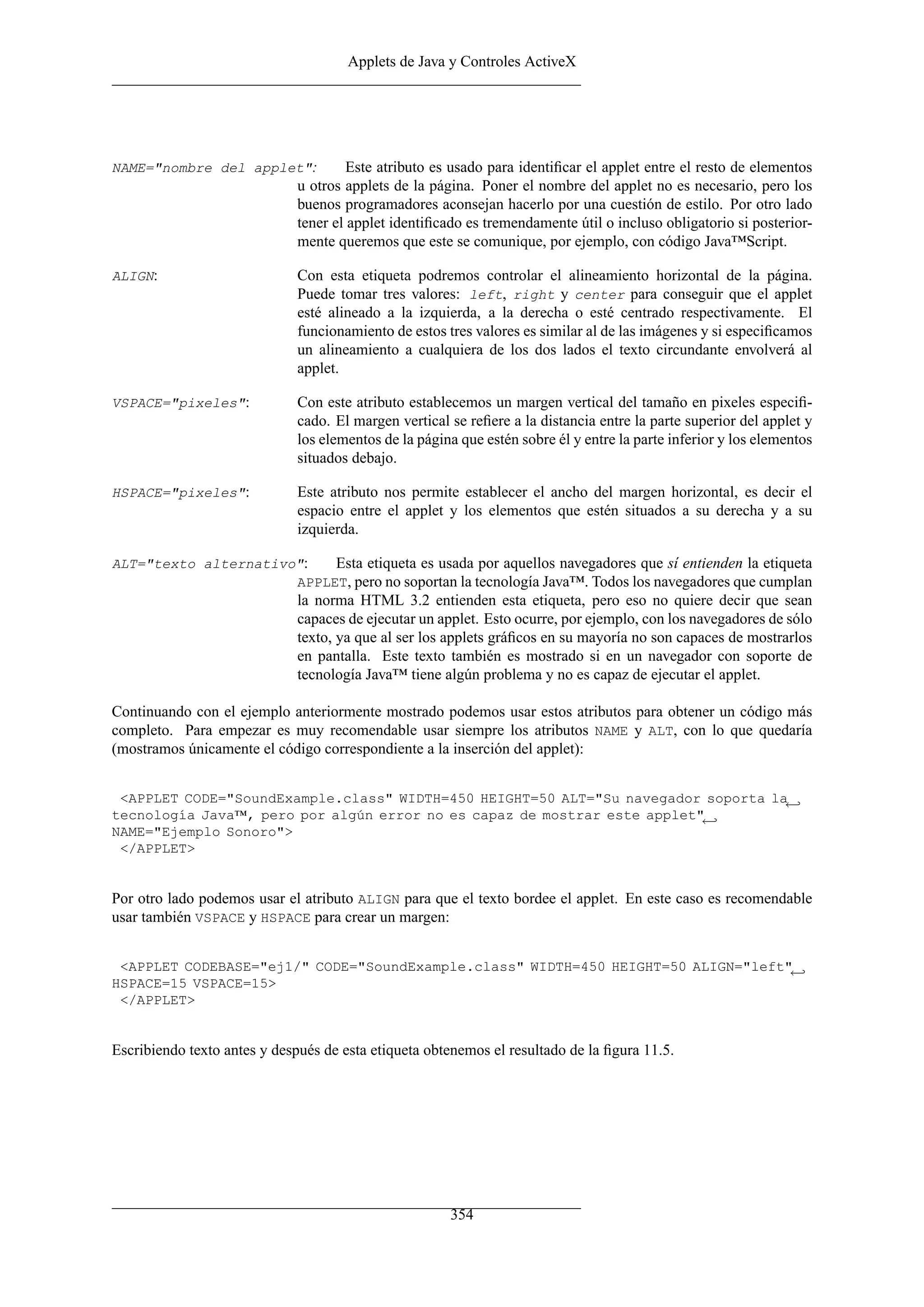 Applets de Java y Controles ActiveX




NAME="nombre del applet":              Este atributo es usado para identiﬁcar el applet entre el resto de elementos
                              u otros applets de la página. Poner el nombre del applet no es necesario, pero los
                              buenos programadores aconsejan hacerlo por una cuestión de estilo. Por otro lado
                              tener el applet identiﬁcado es tremendamente útil o incluso obligatorio si posterior-
                              mente queremos que este se comunique, por ejemplo, con código Java™Script.

ALIGN:                        Con esta etiqueta podremos controlar el alineamiento horizontal de la página.
                              Puede tomar tres valores: left, right y center para conseguir que el applet
                              esté alineado a la izquierda, a la derecha o esté centrado respectivamente. El
                              funcionamiento de estos tres valores es similar al de las imágenes y si especiﬁcamos
                              un alineamiento a cualquiera de los dos lados el texto circundante envolverá al
                              applet.

VSPACE="pixeles":             Con este atributo establecemos un margen vertical del tamaño en pixeles especiﬁ-
                              cado. El margen vertical se reﬁere a la distancia entre la parte superior del applet y
                              los elementos de la página que estén sobre él y entre la parte inferior y los elementos
                              situados debajo.

HSPACE="pixeles":             Este atributo nos permite establecer el ancho del margen horizontal, es decir el
                              espacio entre el applet y los elementos que estén situados a su derecha y a su
                              izquierda.

ALT="texto alternativo":   Esta etiqueta es usada por aquellos navegadores que sí entienden la etiqueta
                      APPLET, pero no soportan la tecnología Java™. Todos los navegadores que cumplan
                              la norma HTML 3.2 entienden esta etiqueta, pero eso no quiere decir que sean
                              capaces de ejecutar un applet. Esto ocurre, por ejemplo, con los navegadores de sólo
                              texto, ya que al ser los applets gráﬁcos en su mayoría no son capaces de mostrarlos
                              en pantalla. Este texto también es mostrado si en un navegador con soporte de
                              tecnología Java™ tiene algún problema y no es capaz de ejecutar el applet.

Continuando con el ejemplo anteriormente mostrado podemos usar estos atributos para obtener un código más
completo. Para empezar es muy recomendable usar siempre los atributos NAME y ALT, con lo que quedaría
(mostramos únicamente el código correspondiente a la inserción del applet):


 <APPLET CODE="SoundExample.class" WIDTH=450 HEIGHT=50 ALT="Su navegador soporta la←
tecnología Java™, pero por algún error no es capaz de mostrar este applet"←
NAME="Ejemplo Sonoro">
 </APPLET>


Por otro lado podemos usar el atributo ALIGN para que el texto bordee el applet. En este caso es recomendable
usar también VSPACE y HSPACE para crear un margen:


 <APPLET CODEBASE="ej1/" CODE="SoundExample.class" WIDTH=450 HEIGHT=50 ALIGN="left"←
HSPACE=15 VSPACE=15>
 </APPLET>


Escribiendo texto antes y después de esta etiqueta obtenemos el resultado de la ﬁgura 11.5.




                                                       354
 