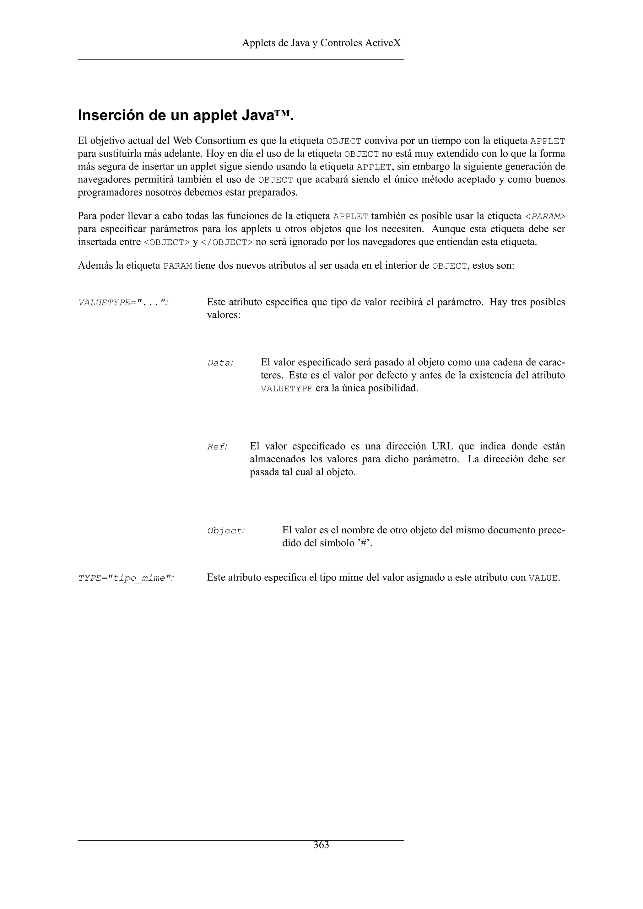 Applets de Java y Controles ActiveX




Inserción de un applet Java™.
El objetivo actual del Web Consortium es que la etiqueta OBJECT conviva por un tiempo con la etiqueta APPLET
para sustituirla más adelante. Hoy en día el uso de la etiqueta OBJECT no está muy extendido con lo que la forma
más segura de insertar un applet sigue siendo usando la etiqueta APPLET, sin embargo la siguiente generación de
navegadores permitirá también el uso de OBJECT que acabará siendo el único método aceptado y como buenos
programadores nosotros debemos estar preparados.

Para poder llevar a cabo todas las funciones de la etiqueta APPLET también es posible usar la etiqueta <PARAM>
para especiﬁcar parámetros para los applets u otros objetos que los necesiten. Aunque esta etiqueta debe ser
insertada entre <OBJECT> y </OBJECT> no será ignorado por los navegadores que entiendan esta etiqueta.

Además la etiqueta PARAM tiene dos nuevos atributos al ser usada en el interior de OBJECT, estos son:


VALUETYPE="...":             Este atributo especiﬁca que tipo de valor recibirá el parámetro. Hay tres posibles
                             valores:



                             Data:        El valor especiﬁcado será pasado al objeto como una cadena de carac-
                                          teres. Este es el valor por defecto y antes de la existencia del atributo
                                          VALUETYPE era la única posibilidad.




                             Ref:      El valor especiﬁcado es una dirección URL que indica donde están
                                       almacenados los valores para dicho parámetro. La dirección debe ser
                                       pasada tal cual al objeto.




                             Object:           El valor es el nombre de otro objeto del mismo documento prece-
                                               dido del símbolo ’#’.


TYPE="tipo_mime":            Este atributo especiﬁca el tipo mime del valor asignado a este atributo con VALUE.




                                                      363
 