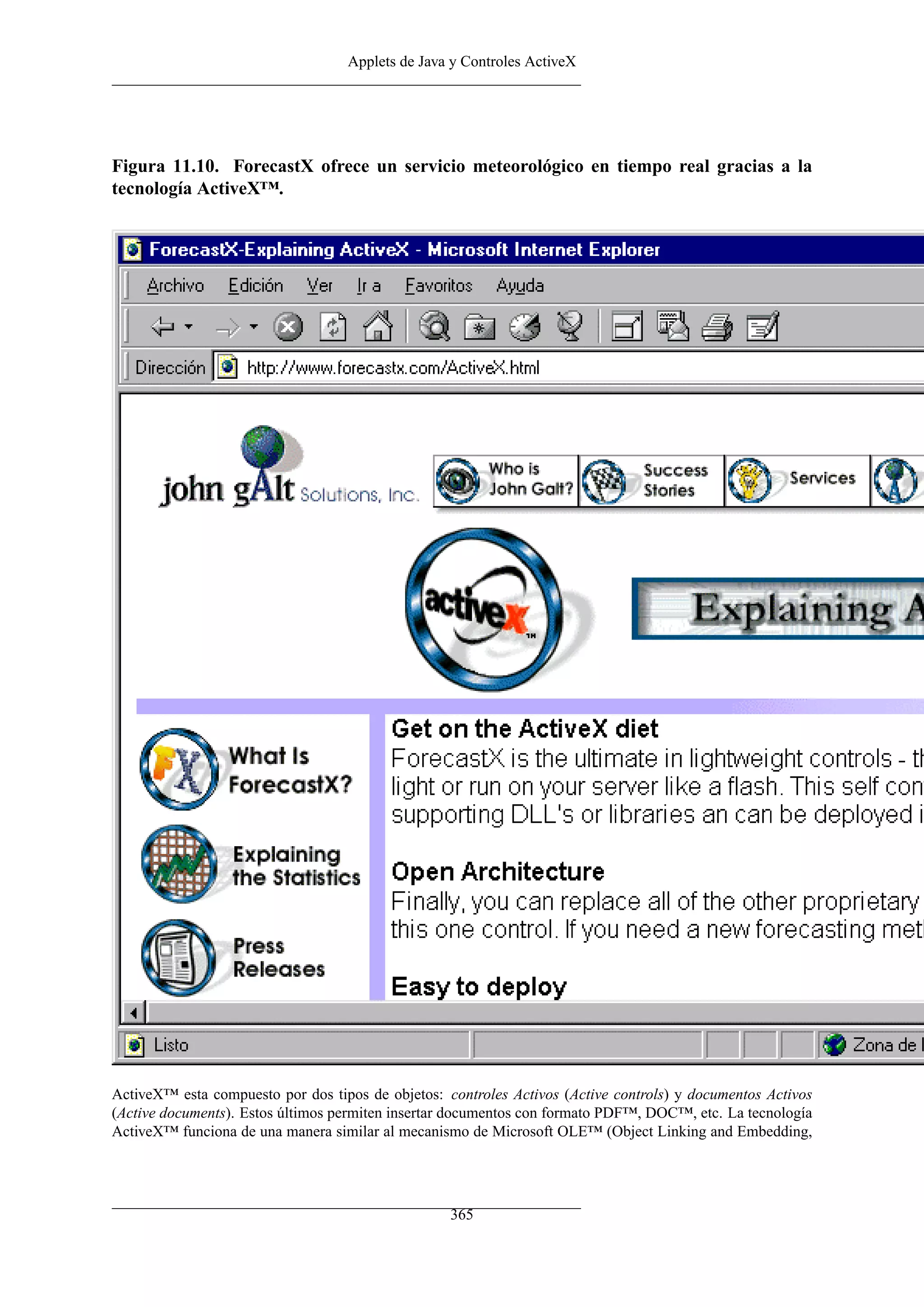 Applets de Java y Controles ActiveX




Figura 11.10. ForecastX ofrece un servicio meteorológico en tiempo real gracias a la
tecnología ActiveX™.




ActiveX™ esta compuesto por dos tipos de objetos: controles Activos (Active controls) y documentos Activos
(Active documents). Estos últimos permiten insertar documentos con formato PDF™, DOC™, etc. La tecnología
ActiveX™ funciona de una manera similar al mecanismo de Microsoft OLE™ (Object Linking and Embedding,




                                                   365
 