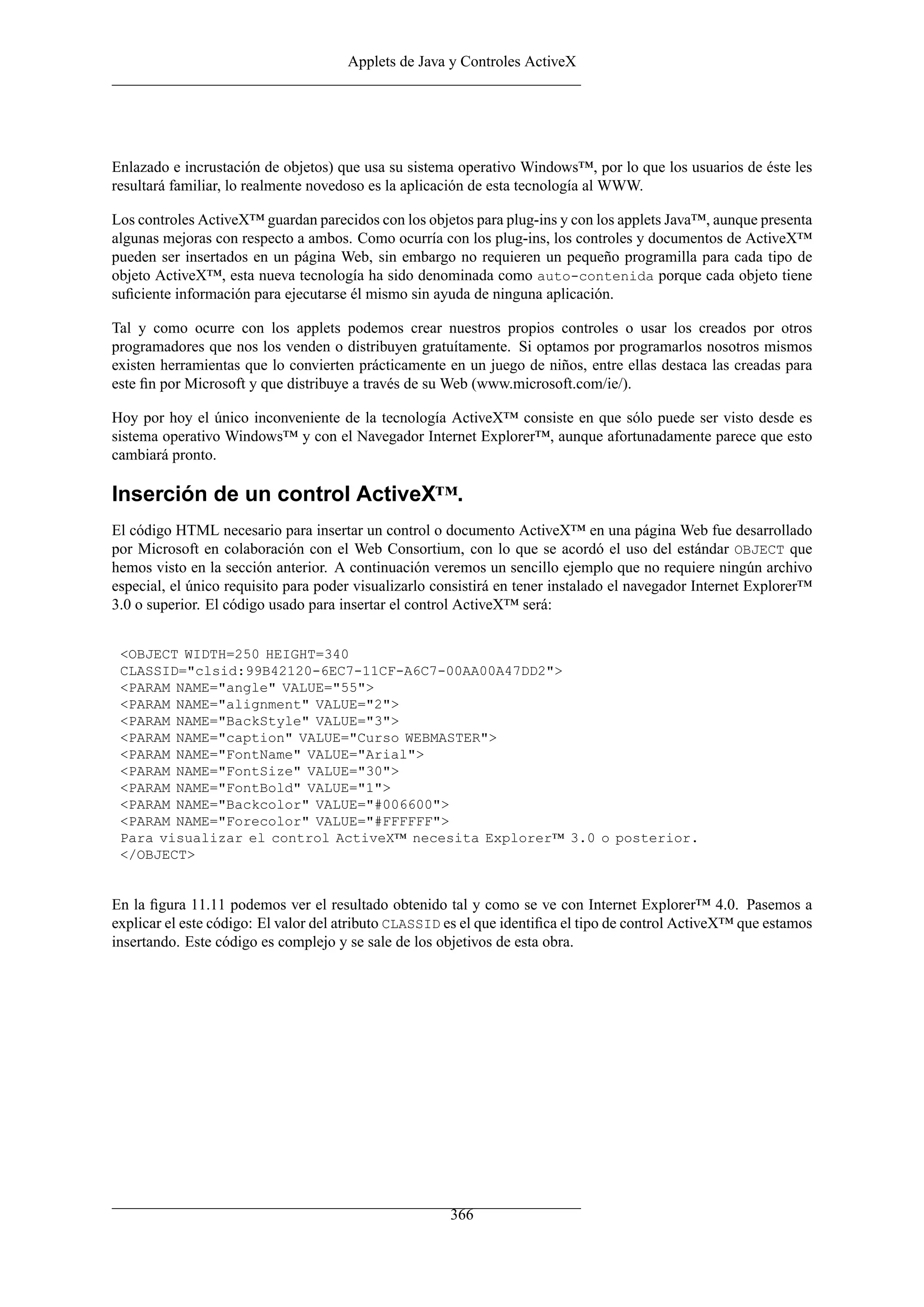 Applets de Java y Controles ActiveX




Enlazado e incrustación de objetos) que usa su sistema operativo Windows™, por lo que los usuarios de éste les
resultará familiar, lo realmente novedoso es la aplicación de esta tecnología al WWW.

Los controles ActiveX™ guardan parecidos con los objetos para plug-ins y con los applets Java™, aunque presenta
algunas mejoras con respecto a ambos. Como ocurría con los plug-ins, los controles y documentos de ActiveX™
pueden ser insertados en un página Web, sin embargo no requieren un pequeño programilla para cada tipo de
objeto ActiveX™, esta nueva tecnología ha sido denominada como auto-contenida porque cada objeto tiene
suﬁciente información para ejecutarse él mismo sin ayuda de ninguna aplicación.

Tal y como ocurre con los applets podemos crear nuestros propios controles o usar los creados por otros
programadores que nos los venden o distribuyen gratuítamente. Si optamos por programarlos nosotros mismos
existen herramientas que lo convierten prácticamente en un juego de niños, entre ellas destaca las creadas para
este ﬁn por Microsoft y que distribuye a través de su Web (www.microsoft.com/ie/).

Hoy por hoy el único inconveniente de la tecnología ActiveX™ consiste en que sólo puede ser visto desde es
sistema operativo Windows™ y con el Navegador Internet Explorer™, aunque afortunadamente parece que esto
cambiará pronto.

Inserción de un control ActiveX™.
El código HTML necesario para insertar un control o documento ActiveX™ en una página Web fue desarrollado
por Microsoft en colaboración con el Web Consortium, con lo que se acordó el uso del estándar OBJECT que
hemos visto en la sección anterior. A continuación veremos un sencillo ejemplo que no requiere ningún archivo
especial, el único requisito para poder visualizarlo consistirá en tener instalado el navegador Internet Explorer™
3.0 o superior. El código usado para insertar el control ActiveX™ será:


 <OBJECT WIDTH=250 HEIGHT=340
 CLASSID="clsid:99B42120-6EC7-11CF-A6C7-00AA00A47DD2">
 <PARAM NAME="angle" VALUE="55">
 <PARAM NAME="alignment" VALUE="2">
 <PARAM NAME="BackStyle" VALUE="3">
 <PARAM NAME="caption" VALUE="Curso WEBMASTER">
 <PARAM NAME="FontName" VALUE="Arial">
 <PARAM NAME="FontSize" VALUE="30">
 <PARAM NAME="FontBold" VALUE="1">
 <PARAM NAME="Backcolor" VALUE="#006600">
 <PARAM NAME="Forecolor" VALUE="#FFFFFF">
 Para visualizar el control ActiveX™ necesita Explorer™ 3.0 o posterior.
 </OBJECT>


En la ﬁgura 11.11 podemos ver el resultado obtenido tal y como se ve con Internet Explorer™ 4.0. Pasemos a
explicar el este código: El valor del atributo CLASSID es el que identiﬁca el tipo de control ActiveX™ que estamos
insertando. Este código es complejo y se sale de los objetivos de esta obra.




                                                       366
 