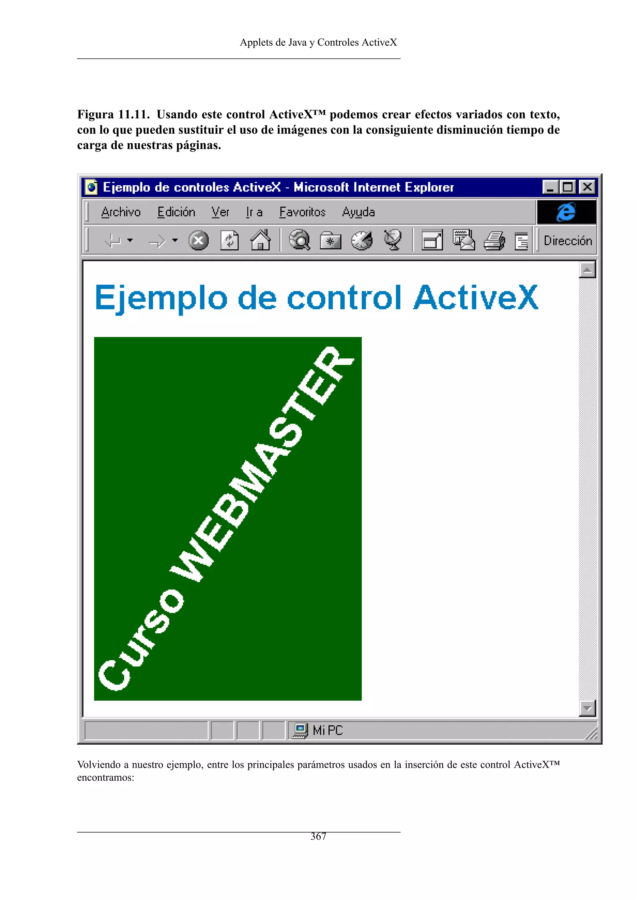 Applets de Java y Controles ActiveX




Figura 11.11. Usando este control ActiveX™ podemos crear efectos variados con texto,
con lo que pueden sustituir el uso de imágenes con la consiguiente disminución tiempo de
carga de nuestras páginas.




Volviendo a nuestro ejemplo, entre los principales parámetros usados en la inserción de este control ActiveX™
encontramos:




                                                    367
 