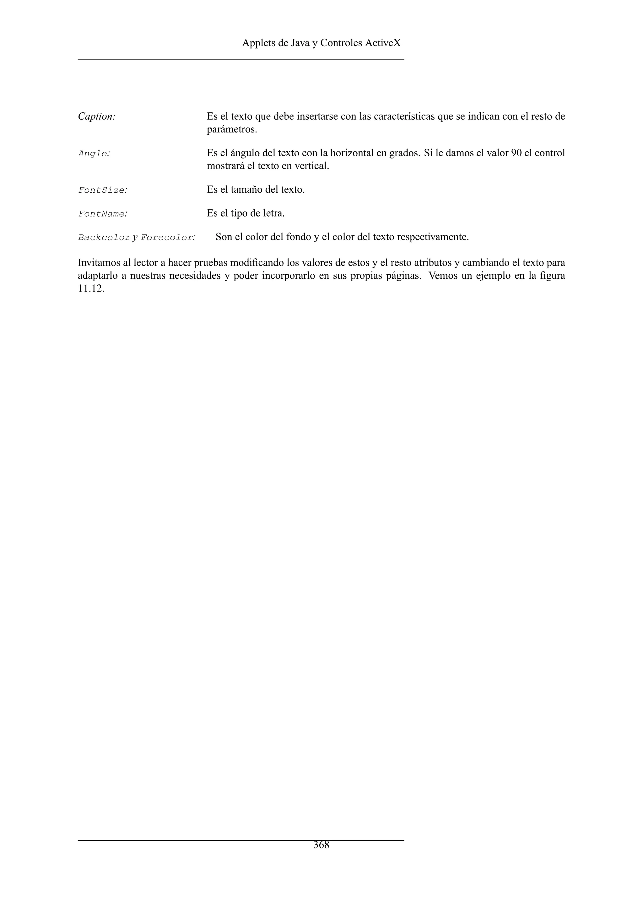 Applets de Java y Controles ActiveX




Caption:                      Es el texto que debe insertarse con las características que se indican con el resto de
                              parámetros.

Angle:                        Es el ángulo del texto con la horizontal en grados. Si le damos el valor 90 el control
                              mostrará el texto en vertical.

FontSize:                     Es el tamaño del texto.

FontName:                     Es el tipo de letra.

Backcolor y Forecolor:          Son el color del fondo y el color del texto respectivamente.

Invitamos al lector a hacer pruebas modiﬁcando los valores de estos y el resto atributos y cambiando el texto para
adaptarlo a nuestras necesidades y poder incorporarlo en sus propias páginas. Vemos un ejemplo en la ﬁgura
11.12.




                                                        368
 
