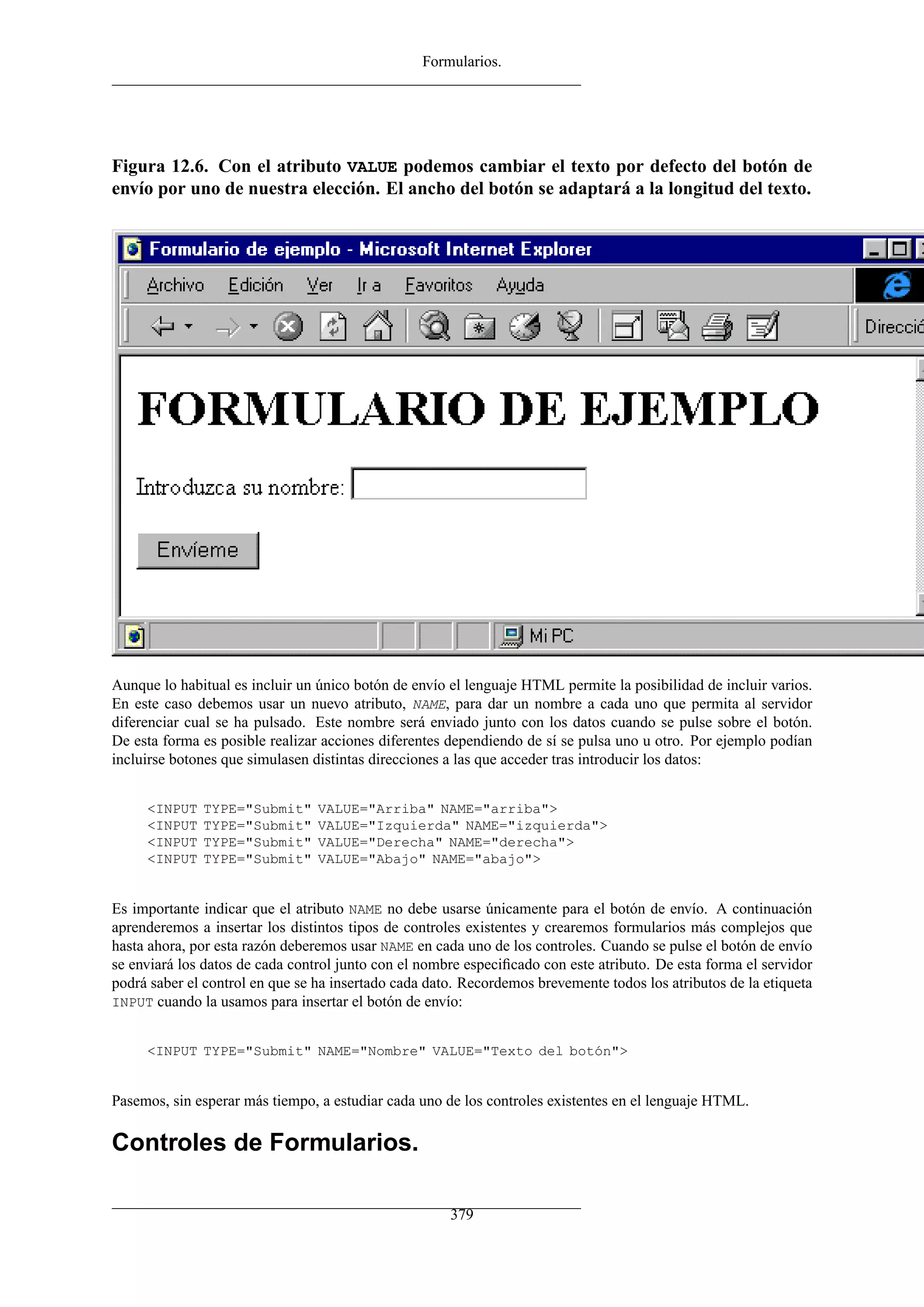 Formularios.




Figura 12.6. Con el atributo VALUE podemos cambiar el texto por defecto del botón de
envío por uno de nuestra elección. El ancho del botón se adaptará a la longitud del texto.




Aunque lo habitual es incluir un único botón de envío el lenguaje HTML permite la posibilidad de incluir varios.
En este caso debemos usar un nuevo atributo, NAME, para dar un nombre a cada uno que permita al servidor
diferenciar cual se ha pulsado. Este nombre será enviado junto con los datos cuando se pulse sobre el botón.
De esta forma es posible realizar acciones diferentes dependiendo de sí se pulsa uno u otro. Por ejemplo podían
incluirse botones que simulasen distintas direcciones a las que acceder tras introducir los datos:


     <INPUT   TYPE="Submit"      VALUE="Arriba" NAME="arriba">
     <INPUT   TYPE="Submit"      VALUE="Izquierda" NAME="izquierda">
     <INPUT   TYPE="Submit"      VALUE="Derecha" NAME="derecha">
     <INPUT   TYPE="Submit"      VALUE="Abajo" NAME="abajo">


Es importante indicar que el atributo NAME no debe usarse únicamente para el botón de envío. A continuación
aprenderemos a insertar los distintos tipos de controles existentes y crearemos formularios más complejos que
hasta ahora, por esta razón deberemos usar NAME en cada uno de los controles. Cuando se pulse el botón de envío
se enviará los datos de cada control junto con el nombre especiﬁcado con este atributo. De esta forma el servidor
podrá saber el control en que se ha insertado cada dato. Recordemos brevemente todos los atributos de la etiqueta
INPUT cuando la usamos para insertar el botón de envío:


     <INPUT TYPE="Submit" NAME="Nombre" VALUE="Texto del botón">


Pasemos, sin esperar más tiempo, a estudiar cada uno de los controles existentes en el lenguaje HTML.

Controles de Formularios.

                                                      379
 