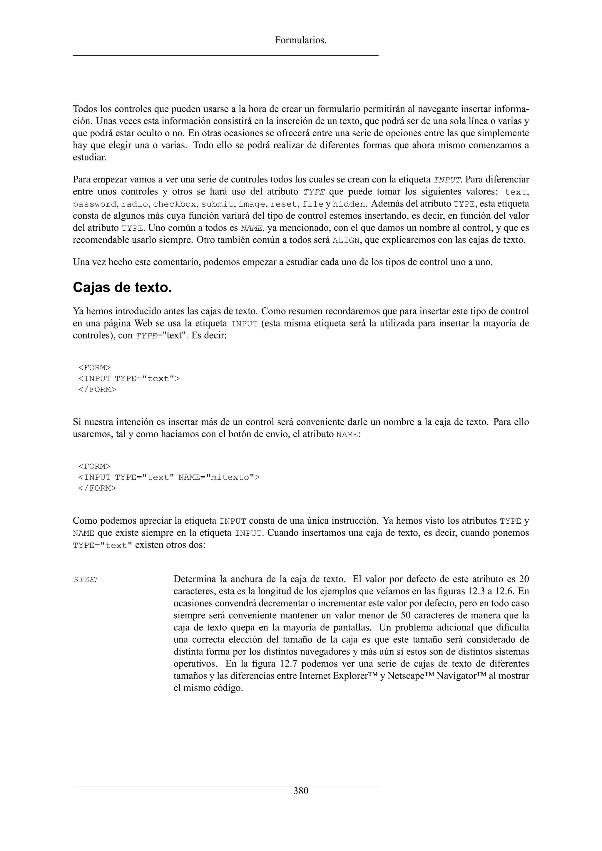 Formularios.




Todos los controles que pueden usarse a la hora de crear un formulario permitirán al navegante insertar informa-
ción. Unas veces esta información consistirá en la inserción de un texto, que podrá ser de una sola línea o varias y
que podrá estar oculto o no. En otras ocasiones se ofrecerá entre una serie de opciones entre las que simplemente
hay que elegir una o varias. Todo ello se podrá realizar de diferentes formas que ahora mismo comenzamos a
estudiar.

Para empezar vamos a ver una serie de controles todos los cuales se crean con la etiqueta INPUT. Para diferenciar
entre unos controles y otros se hará uso del atributo TYPE que puede tomar los siguientes valores: text,
password, radio, checkbox, submit, image, reset, file y hidden. Además del atributo TYPE, esta etiqueta
consta de algunos más cuya función variará del tipo de control estemos insertando, es decir, en función del valor
del atributo TYPE. Uno común a todos es NAME, ya mencionado, con el que damos un nombre al control, y que es
recomendable usarlo siempre. Otro también común a todos será ALIGN, que explicaremos con las cajas de texto.

Una vez hecho este comentario, podemos empezar a estudiar cada uno de los tipos de control uno a uno.

Cajas de texto.
Ya hemos introducido antes las cajas de texto. Como resumen recordaremos que para insertar este tipo de control
en una página Web se usa la etiqueta INPUT (esta misma etiqueta será la utilizada para insertar la mayoría de
controles), con TYPE="text". Es decir:


 <FORM>
 <INPUT TYPE="text">
 </FORM>


Si nuestra intención es insertar más de un control será conveniente darle un nombre a la caja de texto. Para ello
usaremos, tal y como hacíamos con el botón de envío, el atributo NAME:


 <FORM>
 <INPUT TYPE="text" NAME="mitexto">
 </FORM>


Como podemos apreciar la etiqueta INPUT consta de una única instrucción. Ya hemos visto los atributos TYPE y
NAME que existe siempre en la etiqueta INPUT. Cuando insertamos una caja de texto, es decir, cuando ponemos
TYPE="text" existen otros dos:


SIZE:                    Determina la anchura de la caja de texto. El valor por defecto de este atributo es 20
                         caracteres, esta es la longitud de los ejemplos que veíamos en las ﬁguras 12.3 a 12.6. En
                         ocasiones convendrá decrementar o incrementar este valor por defecto, pero en todo caso
                         siempre será conveniente mantener un valor menor de 50 caracteres de manera que la
                         caja de texto quepa en la mayoría de pantallas. Un problema adicional que diﬁculta
                         una correcta elección del tamaño de la caja es que este tamaño será considerado de
                         distinta forma por los distintos navegadores y más aún si estos son de distintos sistemas
                         operativos. En la ﬁgura 12.7 podemos ver una serie de cajas de texto de diferentes
                         tamaños y las diferencias entre Internet Explorer™ y Netscape™ Navigator™ al mostrar
                         el mismo código.




                                                        380
 