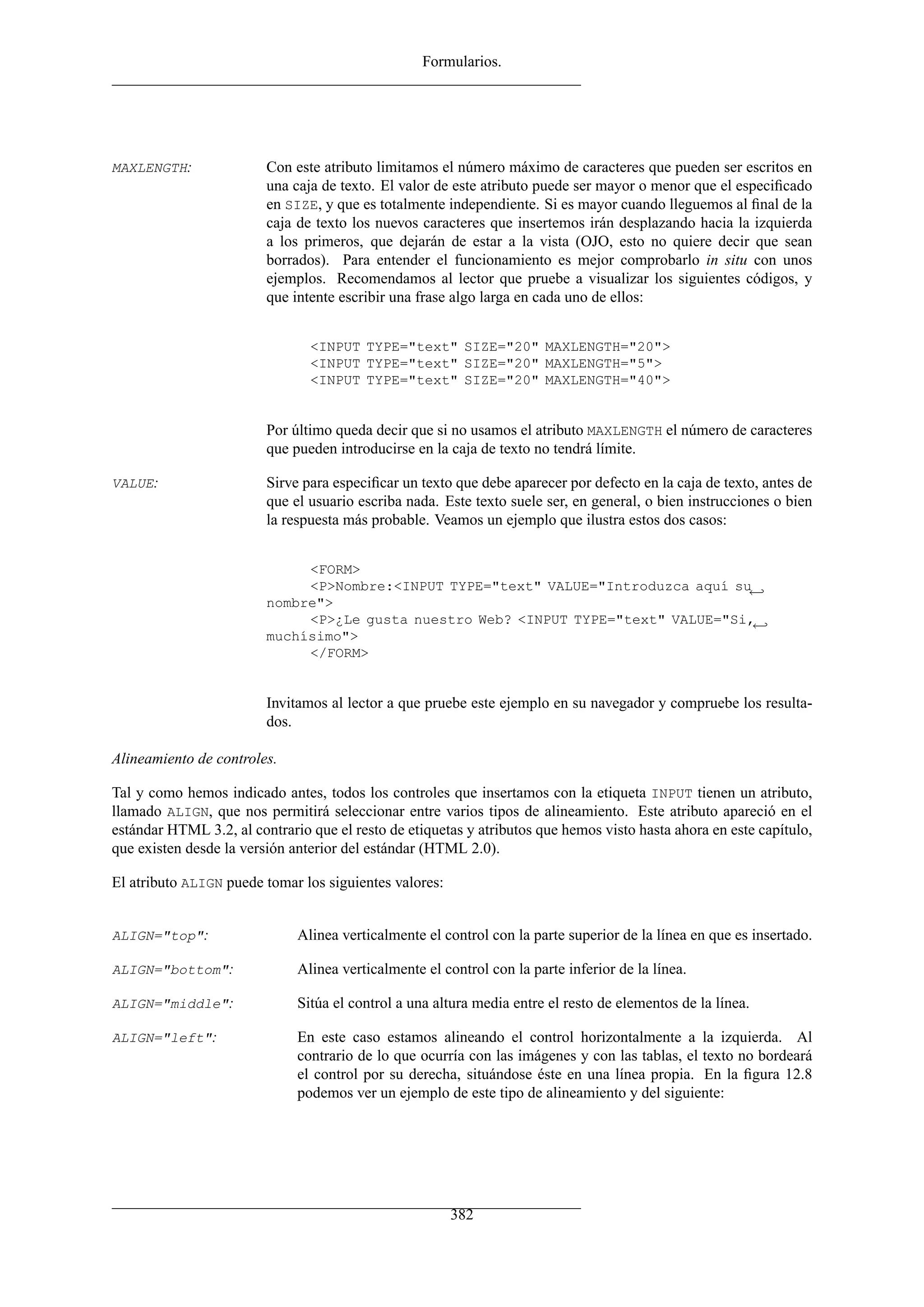 Formularios.




MAXLENGTH:               Con este atributo limitamos el número máximo de caracteres que pueden ser escritos en
                         una caja de texto. El valor de este atributo puede ser mayor o menor que el especiﬁcado
                         en SIZE, y que es totalmente independiente. Si es mayor cuando lleguemos al ﬁnal de la
                         caja de texto los nuevos caracteres que insertemos irán desplazando hacia la izquierda
                         a los primeros, que dejarán de estar a la vista (OJO, esto no quiere decir que sean
                         borrados). Para entender el funcionamiento es mejor comprobarlo in situ con unos
                         ejemplos. Recomendamos al lector que pruebe a visualizar los siguientes códigos, y
                         que intente escribir una frase algo larga en cada uno de ellos:


                                <INPUT TYPE="text" SIZE="20" MAXLENGTH="20">
                                <INPUT TYPE="text" SIZE="20" MAXLENGTH="5">
                                <INPUT TYPE="text" SIZE="20" MAXLENGTH="40">


                         Por último queda decir que si no usamos el atributo MAXLENGTH el número de caracteres
                         que pueden introducirse en la caja de texto no tendrá límite.

VALUE:                   Sirve para especiﬁcar un texto que debe aparecer por defecto en la caja de texto, antes de
                         que el usuario escriba nada. Este texto suele ser, en general, o bien instrucciones o bien
                         la respuesta más probable. Veamos un ejemplo que ilustra estos dos casos:


                              <FORM>
                              <P>Nombre:<INPUT TYPE="text" VALUE="Introduzca aquí su←
                         nombre">
                              <P>¿Le gusta nuestro Web? <INPUT TYPE="text" VALUE="Si,←
                         muchísimo">
                              </FORM>


                         Invitamos al lector a que pruebe este ejemplo en su navegador y compruebe los resulta-
                         dos.

Alineamiento de controles.

Tal y como hemos indicado antes, todos los controles que insertamos con la etiqueta INPUT tienen un atributo,
llamado ALIGN, que nos permitirá seleccionar entre varios tipos de alineamiento. Este atributo apareció en el
estándar HTML 3.2, al contrario que el resto de etiquetas y atributos que hemos visto hasta ahora en este capítulo,
que existen desde la versión anterior del estándar (HTML 2.0).

El atributo ALIGN puede tomar los siguientes valores:


ALIGN="top":                  Alinea verticalmente el control con la parte superior de la línea en que es insertado.

ALIGN="bottom":               Alinea verticalmente el control con la parte inferior de la línea.

ALIGN="middle":               Sitúa el control a una altura media entre el resto de elementos de la línea.

ALIGN="left":                 En este caso estamos alineando el control horizontalmente a la izquierda. Al
                              contrario de lo que ocurría con las imágenes y con las tablas, el texto no bordeará
                              el control por su derecha, situándose éste en una línea propia. En la ﬁgura 12.8
                              podemos ver un ejemplo de este tipo de alineamiento y del siguiente:




                                                        382
 