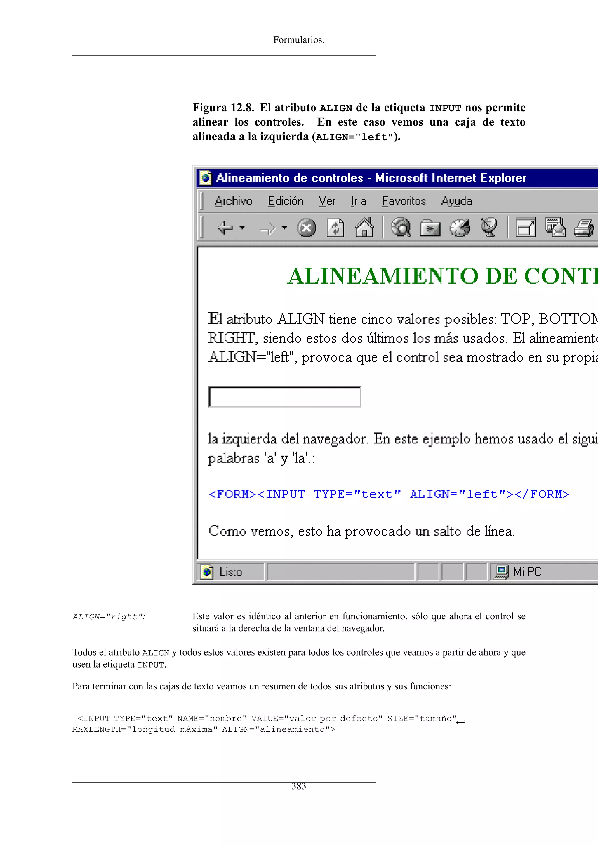 Formularios.




                             Figura 12.8. El atributo ALIGN de la etiqueta INPUT nos permite
                             alinear los controles. En este caso vemos una caja de texto
                             alineada a la izquierda (ALIGN="left").




ALIGN="right":               Este valor es idéntico al anterior en funcionamiento, sólo que ahora el control se
                             situará a la derecha de la ventana del navegador.

Todos el atributo ALIGN y todos estos valores existen para todos los controles que veamos a partir de ahora y que
usen la etiqueta INPUT.

Para terminar con las cajas de texto veamos un resumen de todos sus atributos y sus funciones:


 <INPUT TYPE="text" NAME="nombre" VALUE="valor por defecto" SIZE="tamaño"←
MAXLENGTH="longitud_máxima" ALIGN="alineamiento">




                                                      383
 