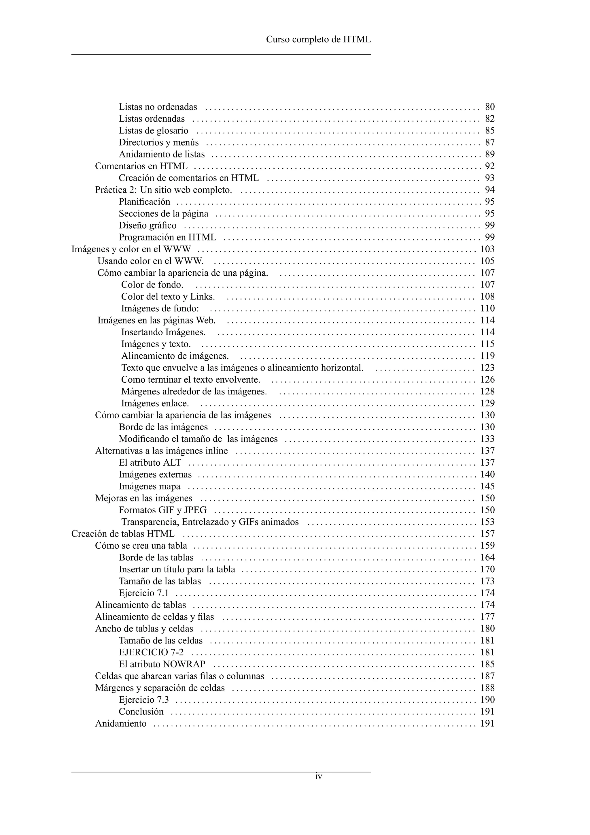 Curso completo de HTML




           Listas no ordenadas . . . . . . . . . . . . . . . . . . . . . . . . . . . . . . . . . . . . . . . . . . . . . . . . . . . . . . . . . . . . . . . 80
           Listas ordenadas . . . . . . . . . . . . . . . . . . . . . . . . . . . . . . . . . . . . . . . . . . . . . . . . . . . . . . . . . . . . . . . . . . 82
           Listas de glosario . . . . . . . . . . . . . . . . . . . . . . . . . . . . . . . . . . . . . . . . . . . . . . . . . . . . . . . . . . . . . . . . . 85
           Directorios y menús . . . . . . . . . . . . . . . . . . . . . . . . . . . . . . . . . . . . . . . . . . . . . . . . . . . . . . . . . . . . . . . 87
           Anidamiento de listas . . . . . . . . . . . . . . . . . . . . . . . . . . . . . . . . . . . . . . . . . . . . . . . . . . . . . . . . . . . . . . 89
     Comentarios en HTML . . . . . . . . . . . . . . . . . . . . . . . . . . . . . . . . . . . . . . . . . . . . . . . . . . . . . . . . . . . . . . . . . . 92
           Creación de comentarios en HTML . . . . . . . . . . . . . . . . . . . . . . . . . . . . . . . . . . . . . . . . . . . . . . . . . 93
     Práctica 2: Un sitio web completo. . . . . . . . . . . . . . . . . . . . . . . . . . . . . . . . . . . . . . . . . . . . . . . . . . . . . . . . 94
           Planiﬁcación . . . . . . . . . . . . . . . . . . . . . . . . . . . . . . . . . . . . . . . . . . . . . . . . . . . . . . . . . . . . . . . . . . . . . . 95
           Secciones de la página . . . . . . . . . . . . . . . . . . . . . . . . . . . . . . . . . . . . . . . . . . . . . . . . . . . . . . . . . . . . . 95
           Diseño gráﬁco . . . . . . . . . . . . . . . . . . . . . . . . . . . . . . . . . . . . . . . . . . . . . . . . . . . . . . . . . . . . . . . . . . . . 99
           Programación en HTML . . . . . . . . . . . . . . . . . . . . . . . . . . . . . . . . . . . . . . . . . . . . . . . . . . . . . . . . . . . 99
Imágenes y color en el WWW . . . . . . . . . . . . . . . . . . . . . . . . . . . . . . . . . . . . . . . . . . . . . . . . . . . . . . . . . . . . . . . . 103
      Usando color en el WWW. . . . . . . . . . . . . . . . . . . . . . . . . . . . . . . . . . . . . . . . . . . . . . . . . . . . . . . . . . . . . 105
      Cómo cambiar la apariencia de una página. . . . . . . . . . . . . . . . . . . . . . . . . . . . . . . . . . . . . . . . . . . . . . 107
            Color de fondo. . . . . . . . . . . . . . . . . . . . . . . . . . . . . . . . . . . . . . . . . . . . . . . . . . . . . . . . . . . . . . . . . 107
            Color del texto y Links. . . . . . . . . . . . . . . . . . . . . . . . . . . . . . . . . . . . . . . . . . . . . . . . . . . . . . . . . . 108
            Imágenes de fondo: . . . . . . . . . . . . . . . . . . . . . . . . . . . . . . . . . . . . . . . . . . . . . . . . . . . . . . . . . . . . . 110
      Imágenes en las páginas Web. . . . . . . . . . . . . . . . . . . . . . . . . . . . . . . . . . . . . . . . . . . . . . . . . . . . . . . . . . 114
            Insertando Imágenes. . . . . . . . . . . . . . . . . . . . . . . . . . . . . . . . . . . . . . . . . . . . . . . . . . . . . . . . . . . . 114
            Imágenes y texto. . . . . . . . . . . . . . . . . . . . . . . . . . . . . . . . . . . . . . . . . . . . . . . . . . . . . . . . . . . . . . . . 115
            Alineamiento de imágenes. . . . . . . . . . . . . . . . . . . . . . . . . . . . . . . . . . . . . . . . . . . . . . . . . . . . . . . 119
            Texto que envuelve a las imágenes o alineamiento horizontal. . . . . . . . . . . . . . . . . . . . . . . . 123
            Como terminar el texto envolvente. . . . . . . . . . . . . . . . . . . . . . . . . . . . . . . . . . . . . . . . . . . . . . . . 126
            Márgenes alrededor de las imágenes. . . . . . . . . . . . . . . . . . . . . . . . . . . . . . . . . . . . . . . . . . . . . . 128
            Imágenes enlace. . . . . . . . . . . . . . . . . . . . . . . . . . . . . . . . . . . . . . . . . . . . . . . . . . . . . . . . . . . . . . . . 129
     Cómo cambiar la apariencia de las imágenes . . . . . . . . . . . . . . . . . . . . . . . . . . . . . . . . . . . . . . . . . . . . . 130
           Borde de las imágenes . . . . . . . . . . . . . . . . . . . . . . . . . . . . . . . . . . . . . . . . . . . . . . . . . . . . . . . . . . . . 130
           Modiﬁcando el tamaño de las imágenes . . . . . . . . . . . . . . . . . . . . . . . . . . . . . . . . . . . . . . . . . . . . 133
     Alternativas a las imágenes inline . . . . . . . . . . . . . . . . . . . . . . . . . . . . . . . . . . . . . . . . . . . . . . . . . . . . . . . 137
           El atributo ALT . . . . . . . . . . . . . . . . . . . . . . . . . . . . . . . . . . . . . . . . . . . . . . . . . . . . . . . . . . . . . . . . . . 137
           Imágenes externas . . . . . . . . . . . . . . . . . . . . . . . . . . . . . . . . . . . . . . . . . . . . . . . . . . . . . . . . . . . . . . . . 140
           Imágenes mapa . . . . . . . . . . . . . . . . . . . . . . . . . . . . . . . . . . . . . . . . . . . . . . . . . . . . . . . . . . . . . . . . . . 145
     Mejoras en las imágenes . . . . . . . . . . . . . . . . . . . . . . . . . . . . . . . . . . . . . . . . . . . . . . . . . . . . . . . . . . . . . . . 150
           Formatos GIF y JPEG . . . . . . . . . . . . . . . . . . . . . . . . . . . . . . . . . . . . . . . . . . . . . . . . . . . . . . . . . . . . 150
            Transparencia, Entrelazado y GIFs animados . . . . . . . . . . . . . . . . . . . . . . . . . . . . . . . . . . . . . . . 153
Creación de tablas HTML . . . . . . . . . . . . . . . . . . . . . . . . . . . . . . . . . . . . . . . . . . . . . . . . . . . . . . . . . . . . . . . . . . . 157
     Cómo se crea una tabla . . . . . . . . . . . . . . . . . . . . . . . . . . . . . . . . . . . . . . . . . . . . . . . . . . . . . . . . . . . . . . . . . 159
           Borde de las tablas . . . . . . . . . . . . . . . . . . . . . . . . . . . . . . . . . . . . . . . . . . . . . . . . . . . . . . . . . . . . . . . 164
           Insertar un título para la tabla . . . . . . . . . . . . . . . . . . . . . . . . . . . . . . . . . . . . . . . . . . . . . . . . . . . . . . 170
           Tamaño de las tablas . . . . . . . . . . . . . . . . . . . . . . . . . . . . . . . . . . . . . . . . . . . . . . . . . . . . . . . . . . . . . 173
           Ejercicio 7.1 . . . . . . . . . . . . . . . . . . . . . . . . . . . . . . . . . . . . . . . . . . . . . . . . . . . . . . . . . . . . . . . . . . . . . 174
     Alineamiento de tablas . . . . . . . . . . . . . . . . . . . . . . . . . . . . . . . . . . . . . . . . . . . . . . . . . . . . . . . . . . . . . . . . . 174
     Alineamiento de celdas y ﬁlas . . . . . . . . . . . . . . . . . . . . . . . . . . . . . . . . . . . . . . . . . . . . . . . . . . . . . . . . . . 177
     Ancho de tablas y celdas . . . . . . . . . . . . . . . . . . . . . . . . . . . . . . . . . . . . . . . . . . . . . . . . . . . . . . . . . . . . . . . 180
           Tamaño de las celdas . . . . . . . . . . . . . . . . . . . . . . . . . . . . . . . . . . . . . . . . . . . . . . . . . . . . . . . . . . . . . 181
           EJERCICIO 7-2 . . . . . . . . . . . . . . . . . . . . . . . . . . . . . . . . . . . . . . . . . . . . . . . . . . . . . . . . . . . . . . . . . 181
           El atributo NOWRAP . . . . . . . . . . . . . . . . . . . . . . . . . . . . . . . . . . . . . . . . . . . . . . . . . . . . . . . . . . . . 185
     Celdas que abarcan varias ﬁlas o columnas . . . . . . . . . . . . . . . . . . . . . . . . . . . . . . . . . . . . . . . . . . . . . . . 187
     Márgenes y separación de celdas . . . . . . . . . . . . . . . . . . . . . . . . . . . . . . . . . . . . . . . . . . . . . . . . . . . . . . . . 188
           Ejercicio 7.3 . . . . . . . . . . . . . . . . . . . . . . . . . . . . . . . . . . . . . . . . . . . . . . . . . . . . . . . . . . . . . . . . . . . . . 190
           Conclusión . . . . . . . . . . . . . . . . . . . . . . . . . . . . . . . . . . . . . . . . . . . . . . . . . . . . . . . . . . . . . . . . . . . . . . 191
     Anidamiento . . . . . . . . . . . . . . . . . . . . . . . . . . . . . . . . . . . . . . . . . . . . . . . . . . . . . . . . . . . . . . . . . . . . . . . . . . 191




                                                                                                iv
 