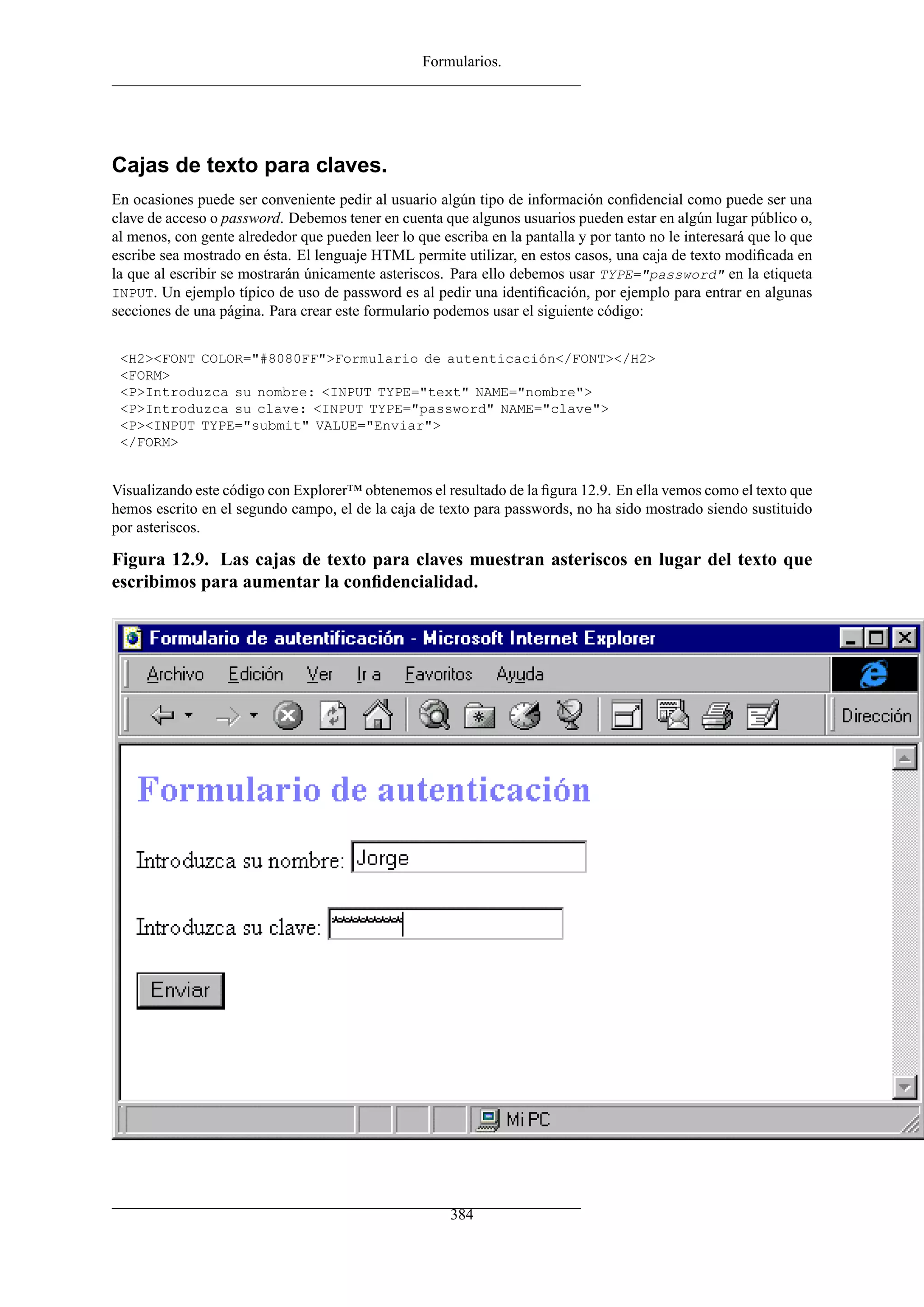 Formularios.




Cajas de texto para claves.
En ocasiones puede ser conveniente pedir al usuario algún tipo de información conﬁdencial como puede ser una
clave de acceso o password. Debemos tener en cuenta que algunos usuarios pueden estar en algún lugar público o,
al menos, con gente alrededor que pueden leer lo que escriba en la pantalla y por tanto no le interesará que lo que
escribe sea mostrado en ésta. El lenguaje HTML permite utilizar, en estos casos, una caja de texto modiﬁcada en
la que al escribir se mostrarán únicamente asteriscos. Para ello debemos usar TYPE="password" en la etiqueta
INPUT. Un ejemplo típico de uso de password es al pedir una identiﬁcación, por ejemplo para entrar en algunas
secciones de una página. Para crear este formulario podemos usar el siguiente código:


 <H2><FONT COLOR="#8080FF">Formulario de autenticación</FONT></H2>
 <FORM>
 <P>Introduzca su nombre: <INPUT TYPE="text" NAME="nombre">
 <P>Introduzca su clave: <INPUT TYPE="password" NAME="clave">
 <P><INPUT TYPE="submit" VALUE="Enviar">
 </FORM>


Visualizando este código con Explorer™ obtenemos el resultado de la ﬁgura 12.9. En ella vemos como el texto que
hemos escrito en el segundo campo, el de la caja de texto para passwords, no ha sido mostrado siendo sustituido
por asteriscos.

Figura 12.9. Las cajas de texto para claves muestran asteriscos en lugar del texto que
escribimos para aumentar la conﬁdencialidad.




                                                       384
 