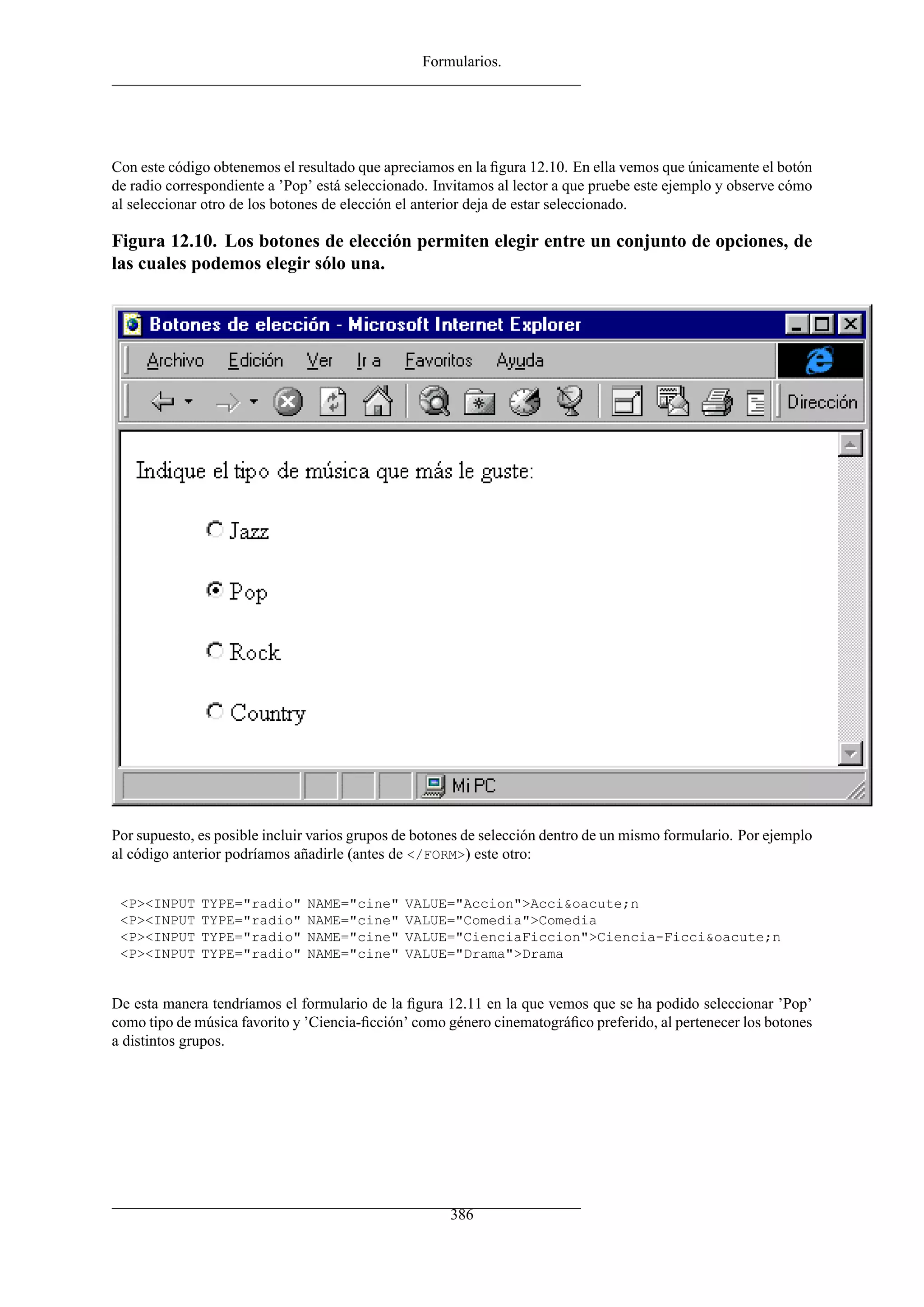 Formularios.




Con este código obtenemos el resultado que apreciamos en la ﬁgura 12.10. En ella vemos que únicamente el botón
de radio correspondiente a ’Pop’ está seleccionado. Invitamos al lector a que pruebe este ejemplo y observe cómo
al seleccionar otro de los botones de elección el anterior deja de estar seleccionado.

Figura 12.10. Los botones de elección permiten elegir entre un conjunto de opciones, de
las cuales podemos elegir sólo una.




Por supuesto, es posible incluir varios grupos de botones de selección dentro de un mismo formulario. Por ejemplo
al código anterior podríamos añadirle (antes de </FORM>) este otro:


 <P><INPUT    TYPE="radio"     NAME="cine"     VALUE="Accion">Acci&oacute;n
 <P><INPUT    TYPE="radio"     NAME="cine"     VALUE="Comedia">Comedia
 <P><INPUT    TYPE="radio"     NAME="cine"     VALUE="CienciaFiccion">Ciencia-Ficci&oacute;n
 <P><INPUT    TYPE="radio"     NAME="cine"     VALUE="Drama">Drama


De esta manera tendríamos el formulario de la ﬁgura 12.11 en la que vemos que se ha podido seleccionar ’Pop’
como tipo de música favorito y ’Ciencia-ﬁcción’ como género cinematográﬁco preferido, al pertenecer los botones
a distintos grupos.




                                                      386
 
