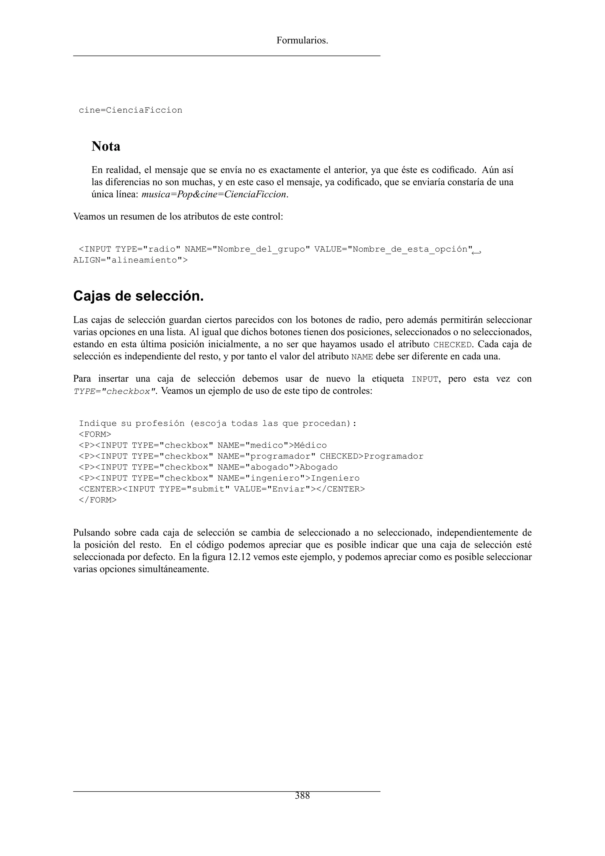Formularios.




 cine=CienciaFiccion



    Nota
    En realidad, el mensaje que se envía no es exactamente el anterior, ya que éste es codiﬁcado. Aún así
    las diferencias no son muchas, y en este caso el mensaje, ya codiﬁcado, que se enviaría constaría de una
    única línea: musica=Pop&cine=CienciaFiccion.

Veamos un resumen de los atributos de este control:


 <INPUT TYPE="radio" NAME="Nombre_del_grupo" VALUE="Nombre_de_esta_opción"←
ALIGN="alineamiento">



Cajas de selección.
Las cajas de selección guardan ciertos parecidos con los botones de radio, pero además permitirán seleccionar
varias opciones en una lista. Al igual que dichos botones tienen dos posiciones, seleccionados o no seleccionados,
estando en esta última posición inicialmente, a no ser que hayamos usado el atributo CHECKED. Cada caja de
selección es independiente del resto, y por tanto el valor del atributo NAME debe ser diferente en cada una.

Para insertar una caja de selección debemos usar de nuevo la etiqueta INPUT, pero esta vez con
TYPE="checkbox". Veamos un ejemplo de uso de este tipo de controles:


 Indique su profesión (escoja todas las que procedan):
 <FORM>
 <P><INPUT TYPE="checkbox" NAME="medico">Médico
 <P><INPUT TYPE="checkbox" NAME="programador" CHECKED>Programador
 <P><INPUT TYPE="checkbox" NAME="abogado">Abogado
 <P><INPUT TYPE="checkbox" NAME="ingeniero">Ingeniero
 <CENTER><INPUT TYPE="submit" VALUE="Enviar"></CENTER>
 </FORM>


Pulsando sobre cada caja de selección se cambia de seleccionado a no seleccionado, independientemente de
la posición del resto. En el código podemos apreciar que es posible indicar que una caja de selección esté
seleccionada por defecto. En la ﬁgura 12.12 vemos este ejemplo, y podemos apreciar como es posible seleccionar
varias opciones simultáneamente.




                                                       388
 
