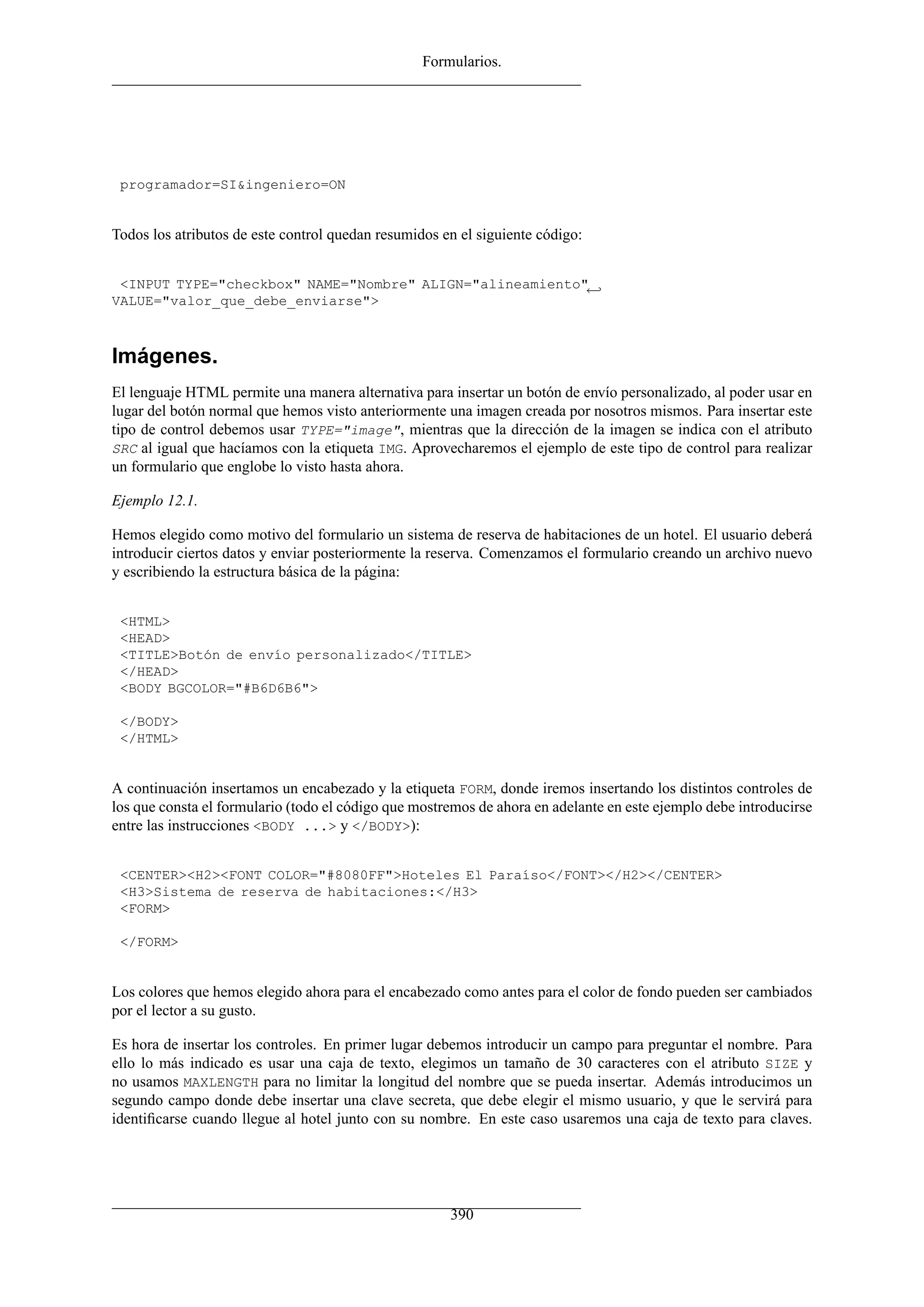 Formularios.




 programador=SI&ingeniero=ON


Todos los atributos de este control quedan resumidos en el siguiente código:


 <INPUT TYPE="checkbox" NAME="Nombre" ALIGN="alineamiento"←
VALUE="valor_que_debe_enviarse">



Imágenes.
El lenguaje HTML permite una manera alternativa para insertar un botón de envío personalizado, al poder usar en
lugar del botón normal que hemos visto anteriormente una imagen creada por nosotros mismos. Para insertar este
tipo de control debemos usar TYPE="image", mientras que la dirección de la imagen se indica con el atributo
SRC al igual que hacíamos con la etiqueta IMG. Aprovecharemos el ejemplo de este tipo de control para realizar
un formulario que englobe lo visto hasta ahora.

Ejemplo 12.1.

Hemos elegido como motivo del formulario un sistema de reserva de habitaciones de un hotel. El usuario deberá
introducir ciertos datos y enviar posteriormente la reserva. Comenzamos el formulario creando un archivo nuevo
y escribiendo la estructura básica de la página:


 <HTML>
 <HEAD>
 <TITLE>Botón de envío personalizado</TITLE>
 </HEAD>
 <BODY BGCOLOR="#B6D6B6">

 </BODY>
 </HTML>


A continuación insertamos un encabezado y la etiqueta FORM, donde iremos insertando los distintos controles de
los que consta el formulario (todo el código que mostremos de ahora en adelante en este ejemplo debe introducirse
entre las instrucciones <BODY ...> y </BODY>):


 <CENTER><H2><FONT COLOR="#8080FF">Hoteles El Paraíso</FONT></H2></CENTER>
 <H3>Sistema de reserva de habitaciones:</H3>
 <FORM>

 </FORM>


Los colores que hemos elegido ahora para el encabezado como antes para el color de fondo pueden ser cambiados
por el lector a su gusto.

Es hora de insertar los controles. En primer lugar debemos introducir un campo para preguntar el nombre. Para
ello lo más indicado es usar una caja de texto, elegimos un tamaño de 30 caracteres con el atributo SIZE y
no usamos MAXLENGTH para no limitar la longitud del nombre que se pueda insertar. Además introducimos un
segundo campo donde debe insertar una clave secreta, que debe elegir el mismo usuario, y que le servirá para
identiﬁcarse cuando llegue al hotel junto con su nombre. En este caso usaremos una caja de texto para claves.




                                                      390
 