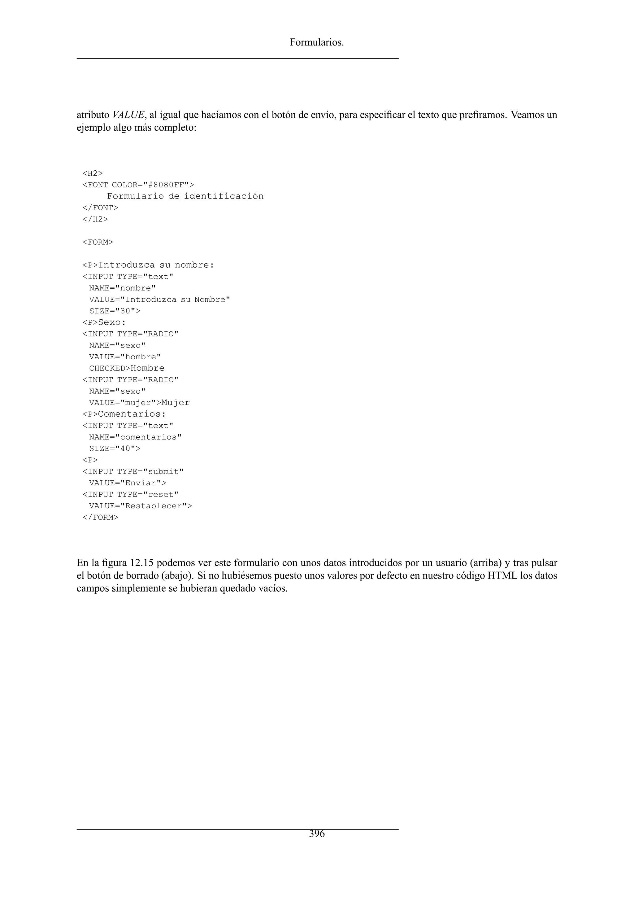Formularios.




atributo VALUE, al igual que hacíamos con el botón de envío, para especiﬁcar el texto que preﬁramos. Veamos un
ejemplo algo más completo:



 <H2>
 <FONT COLOR="#8080FF">
      Formulario de identificación
 </FONT>
 </H2>

 <FORM>

 <P>Introduzca su nombre:
 <INPUT TYPE="text"
  NAME="nombre"
  VALUE="Introduzca su Nombre"
  SIZE="30">
 <P>Sexo:
 <INPUT TYPE="RADIO"
  NAME="sexo"
  VALUE="hombre"
  CHECKED>Hombre
 <INPUT TYPE="RADIO"
  NAME="sexo"
  VALUE="mujer">Mujer
 <P>Comentarios:
 <INPUT TYPE="text"
  NAME="comentarios"
  SIZE="40">
 <P>
 <INPUT TYPE="submit"
  VALUE="Enviar">
 <INPUT TYPE="reset"
  VALUE="Restablecer">
 </FORM>




En la ﬁgura 12.15 podemos ver este formulario con unos datos introducidos por un usuario (arriba) y tras pulsar
el botón de borrado (abajo). Si no hubiésemos puesto unos valores por defecto en nuestro código HTML los datos
campos simplemente se hubieran quedado vacíos.




                                                     396
 