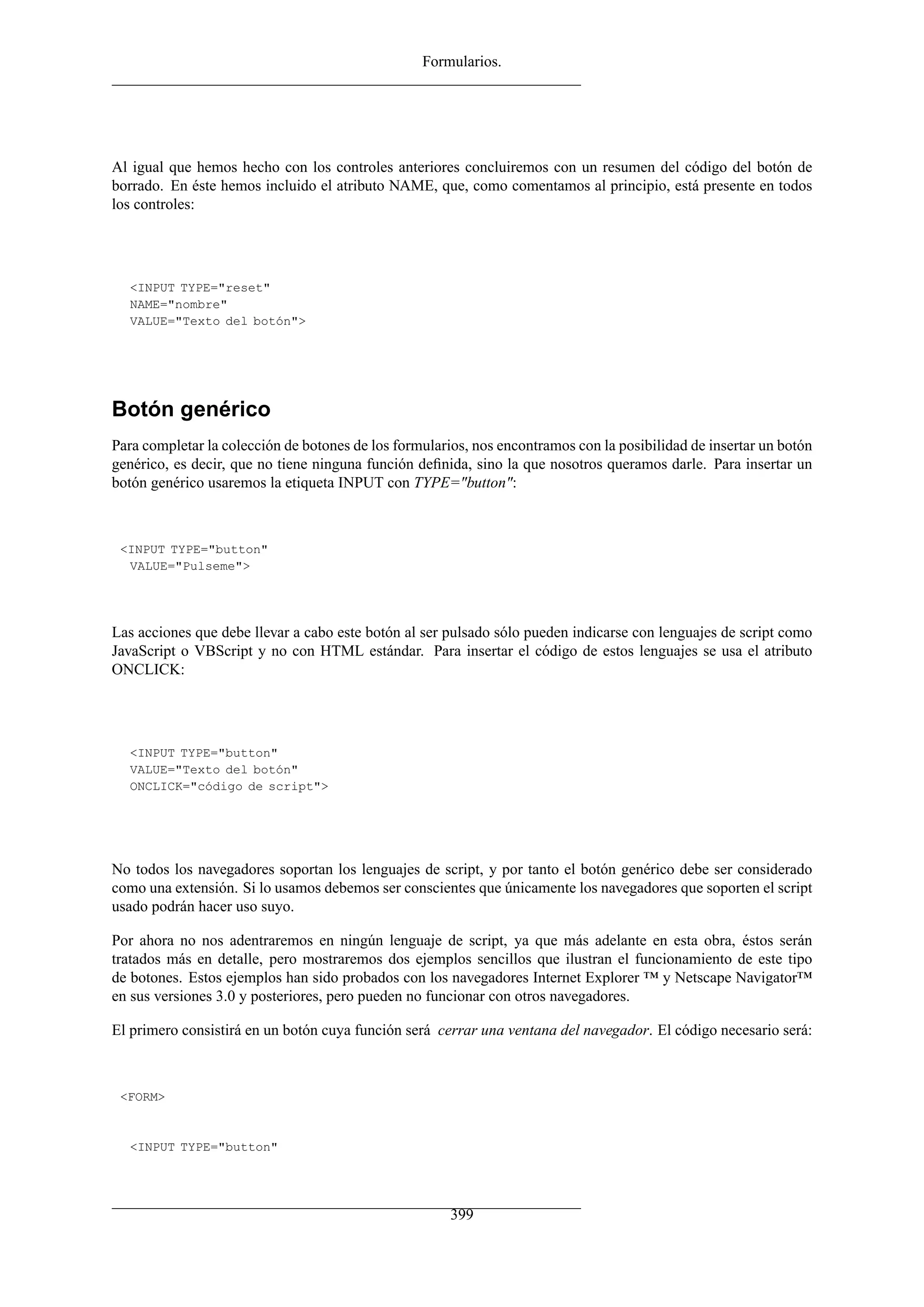 Formularios.




Al igual que hemos hecho con los controles anteriores concluiremos con un resumen del código del botón de
borrado. En éste hemos incluido el atributo NAME, que, como comentamos al principio, está presente en todos
los controles:




  <INPUT TYPE="reset"
  NAME="nombre"
  VALUE="Texto del botón">




Botón genérico
Para completar la colección de botones de los formularios, nos encontramos con la posibilidad de insertar un botón
genérico, es decir, que no tiene ninguna función deﬁnida, sino la que nosotros queramos darle. Para insertar un
botón genérico usaremos la etiqueta INPUT con TYPE="button":



 <INPUT TYPE="button"
  VALUE="Pulseme">




Las acciones que debe llevar a cabo este botón al ser pulsado sólo pueden indicarse con lenguajes de script como
JavaScript o VBScript y no con HTML estándar. Para insertar el código de estos lenguajes se usa el atributo
ONCLICK:




  <INPUT TYPE="button"
  VALUE="Texto del botón"
  ONCLICK="código de script">




No todos los navegadores soportan los lenguajes de script, y por tanto el botón genérico debe ser considerado
como una extensión. Si lo usamos debemos ser conscientes que únicamente los navegadores que soporten el script
usado podrán hacer uso suyo.

Por ahora no nos adentraremos en ningún lenguaje de script, ya que más adelante en esta obra, éstos serán
tratados más en detalle, pero mostraremos dos ejemplos sencillos que ilustran el funcionamiento de este tipo
de botones. Estos ejemplos han sido probados con los navegadores Internet Explorer ™ y Netscape Navigator™
en sus versiones 3.0 y posteriores, pero pueden no funcionar con otros navegadores.

El primero consistirá en un botón cuya función será cerrar una ventana del navegador. El código necesario será:



 <FORM>


  <INPUT TYPE="button"




                                                       399
 