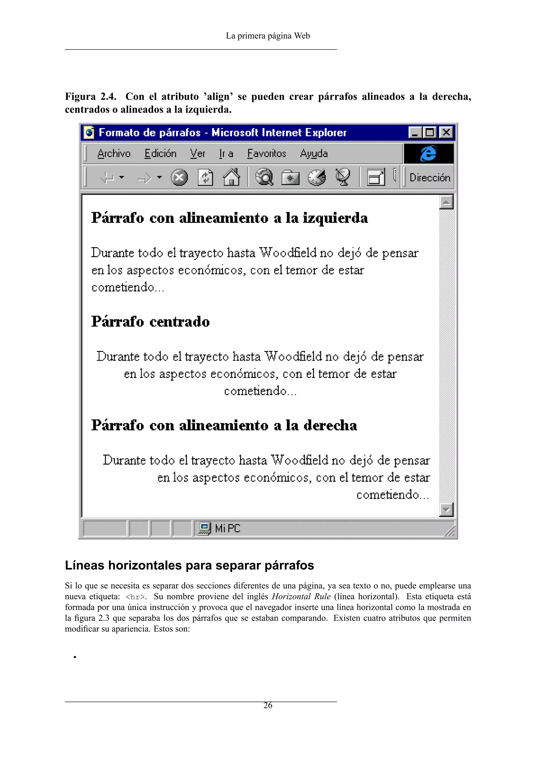 La primera página Web




Figura 2.4. Con el atributo ’align’ se pueden crear párrafos alineados a la derecha,
centrados o alineados a la izquierda.




Líneas horizontales para separar párrafos
Si lo que se necesita es separar dos secciones diferentes de una página, ya sea texto o no, puede emplearse una
nueva etiqueta: <hr>. Su nombre proviene del inglés Horizontal Rule (línea horizontal). Esta etiqueta está
formada por una única instrucción y provoca que el navegador inserte una línea horizontal como la mostrada en
la ﬁgura 2.3 que separaba los dos párrafos que se estaban comparando. Existen cuatro atributos que permiten
modiﬁcar su apariencia. Estos son:


  •




                                                      26
 