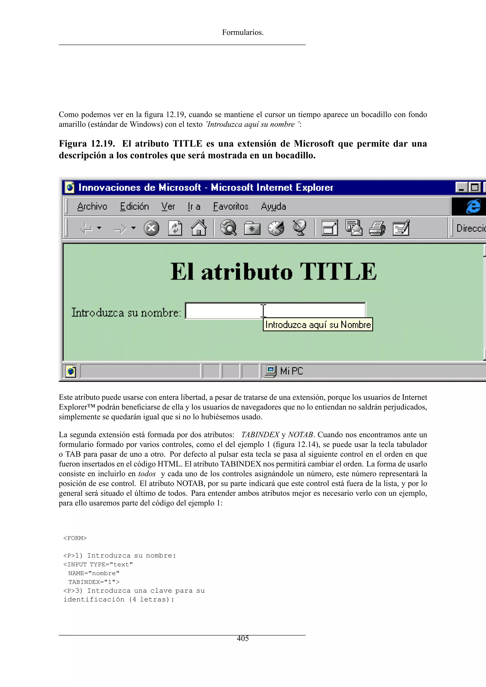Formularios.




Como podemos ver en la ﬁgura 12.19, cuando se mantiene el cursor un tiempo aparece un bocadillo con fondo
amarillo (estándar de Windows) con el texto ’Introduzca aquí su nombre ’:

Figura 12.19. El atributo TITLE es una extensión de Microsoft que permite dar una
descripción a los controles que será mostrada en un bocadillo.




Este atributo puede usarse con entera libertad, a pesar de tratarse de una extensión, porque los usuarios de Internet
Explorer™ podrán beneﬁciarse de ella y los usuarios de navegadores que no lo entiendan no saldrán perjudicados,
simplemente se quedarán igual que si no lo hubiésemos usado.

La segunda extensión está formada por dos atributos: TABINDEX y NOTAB. Cuando nos encontramos ante un
formulario formado por varios controles, como el del ejemplo 1 (ﬁgura 12.14), se puede usar la tecla tabulador
o TAB para pasar de uno a otro. Por defecto al pulsar esta tecla se pasa al siguiente control en el orden en que
fueron insertados en el código HTML. El atributo TABINDEX nos permitirá cambiar el orden. La forma de usarlo
consiste en incluirlo en todos y cada uno de los controles asignándole un número, este número representará la
posición de ese control. El atributo NOTAB, por su parte indicará que este control está fuera de la lista, y por lo
general será situado el último de todos. Para entender ambos atributos mejor es necesario verlo con un ejemplo,
para ello usaremos parte del código del ejemplo 1:



 <FORM>

 <P>1) Introduzca su nombre:
 <INPUT TYPE="text"
  NAME="nombre"
  TABINDEX="1">
 <P>3) Introduzca una clave para su
 identificación (4 letras):




                                                        405
 