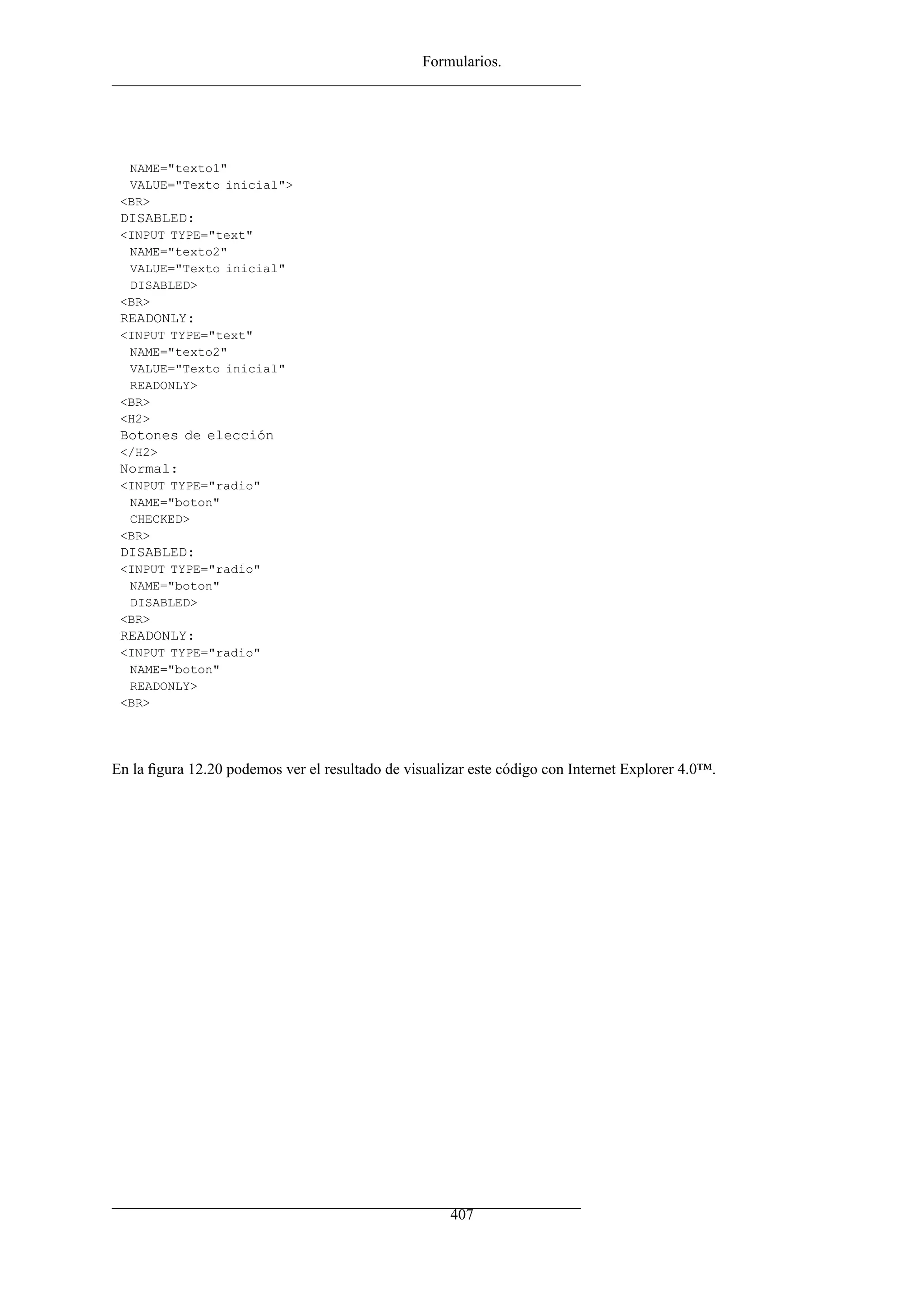 Formularios.




  NAME="texto1"
  VALUE="Texto inicial">
 <BR>
 DISABLED:
 <INPUT TYPE="text"
  NAME="texto2"
  VALUE="Texto inicial"
  DISABLED>
 <BR>
 READONLY:
 <INPUT TYPE="text"
  NAME="texto2"
  VALUE="Texto inicial"
  READONLY>
 <BR>
 <H2>
 Botones de elección
 </H2>
 Normal:
 <INPUT TYPE="radio"
  NAME="boton"
  CHECKED>
 <BR>
 DISABLED:
 <INPUT TYPE="radio"
  NAME="boton"
  DISABLED>
 <BR>
 READONLY:
 <INPUT TYPE="radio"
  NAME="boton"
  READONLY>
 <BR>




En la ﬁgura 12.20 podemos ver el resultado de visualizar este código con Internet Explorer 4.0™.




                                                     407
 
