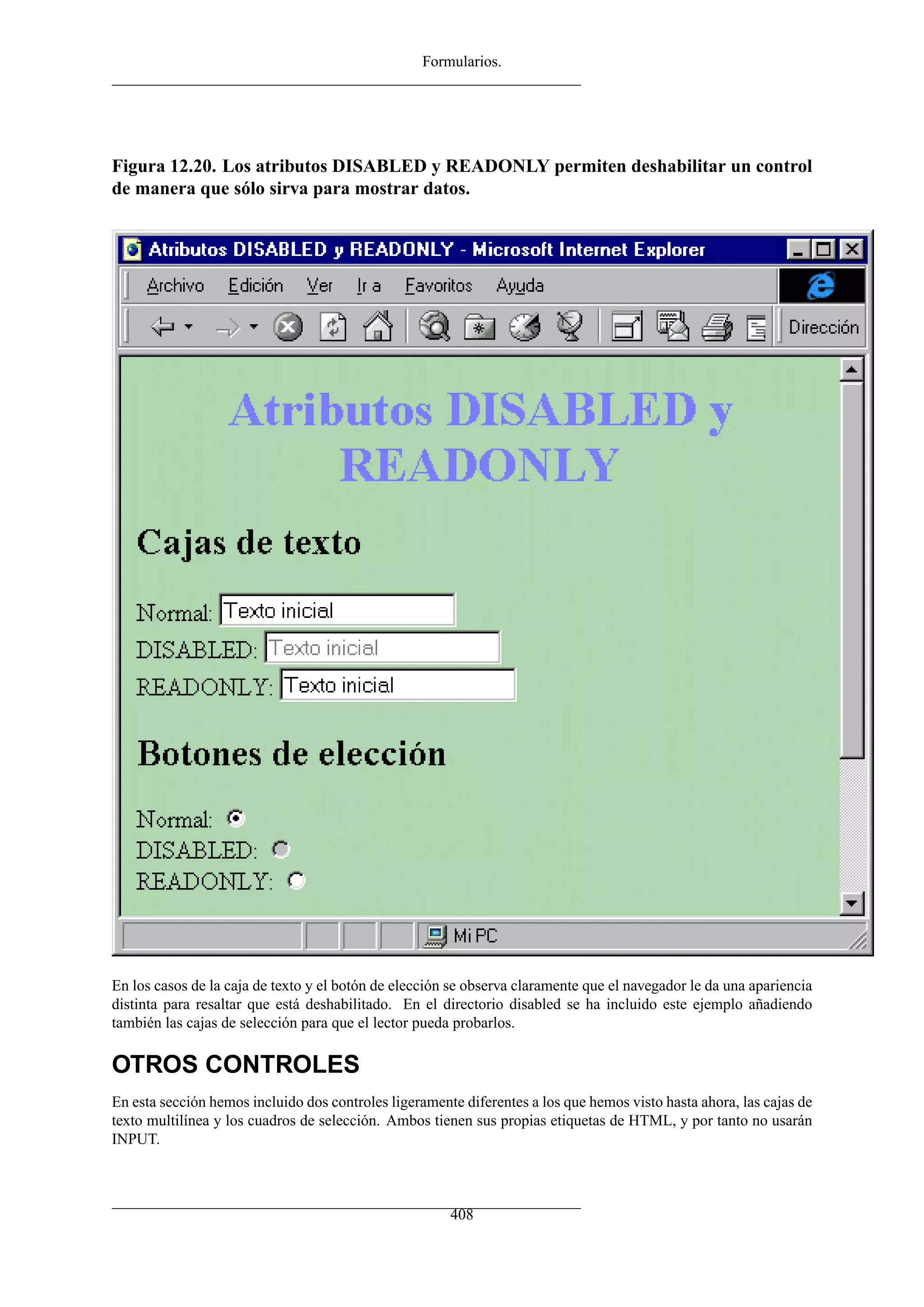 Formularios.




Figura 12.20. Los atributos DISABLED y READONLY permiten deshabilitar un control
de manera que sólo sirva para mostrar datos.




En los casos de la caja de texto y el botón de elección se observa claramente que el navegador le da una apariencia
distinta para resaltar que está deshabilitado. En el directorio disabled se ha incluido este ejemplo añadiendo
también las cajas de selección para que el lector pueda probarlos.

OTROS CONTROLES
En esta sección hemos incluido dos controles ligeramente diferentes a los que hemos visto hasta ahora, las cajas de
texto multilínea y los cuadros de selección. Ambos tienen sus propias etiquetas de HTML, y por tanto no usarán
INPUT.



                                                       408
 
