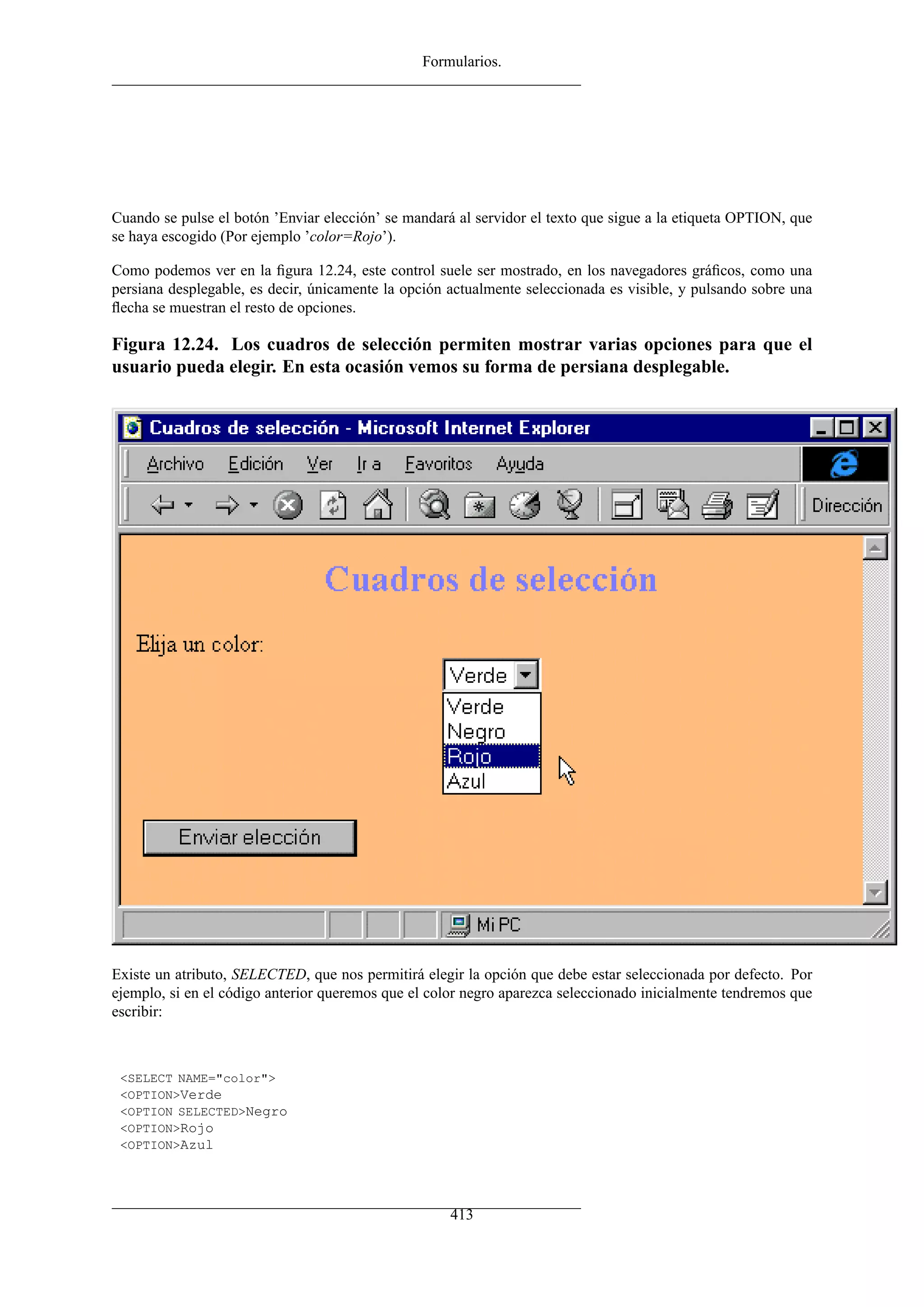 Formularios.




Cuando se pulse el botón ’Enviar elección’ se mandará al servidor el texto que sigue a la etiqueta OPTION, que
se haya escogido (Por ejemplo ’color=Rojo’).

Como podemos ver en la ﬁgura 12.24, este control suele ser mostrado, en los navegadores gráﬁcos, como una
persiana desplegable, es decir, únicamente la opción actualmente seleccionada es visible, y pulsando sobre una
ﬂecha se muestran el resto de opciones.

Figura 12.24. Los cuadros de selección permiten mostrar varias opciones para que el
usuario pueda elegir. En esta ocasión vemos su forma de persiana desplegable.




Existe un atributo, SELECTED, que nos permitirá elegir la opción que debe estar seleccionada por defecto. Por
ejemplo, si en el código anterior queremos que el color negro aparezca seleccionado inicialmente tendremos que
escribir:



 <SELECT NAME="color">
 <OPTION>Verde
 <OPTION SELECTED>Negro
 <OPTION>Rojo
 <OPTION>Azul




                                                     413
 