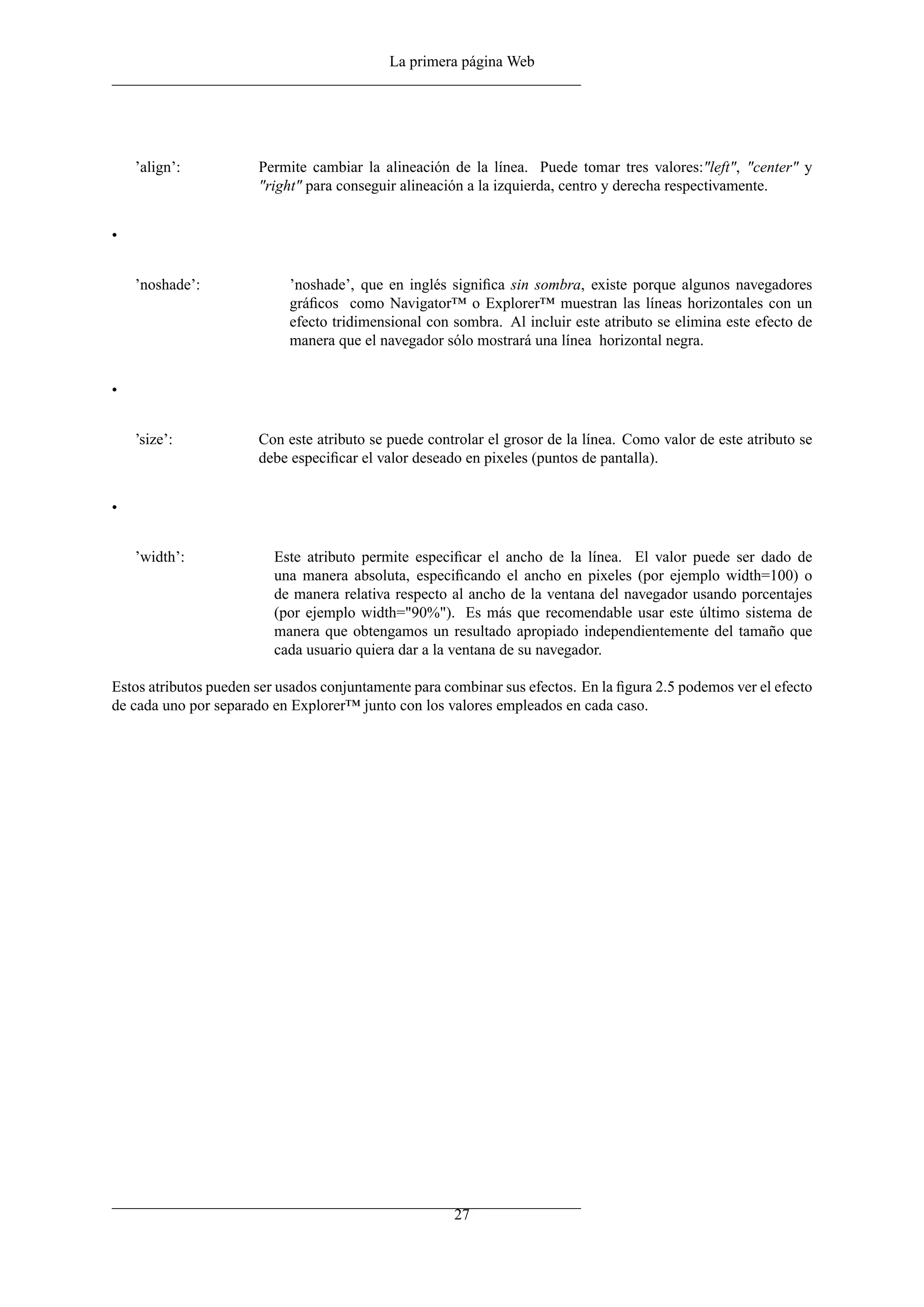 La primera página Web




    ’align’:           Permite cambiar la alineación de la línea. Puede tomar tres valores:"left", "center" y
                       "right" para conseguir alineación a la izquierda, centro y derecha respectivamente.


•


    ’noshade’:              ’noshade’, que en inglés signiﬁca sin sombra, existe porque algunos navegadores
                            gráﬁcos como Navigator™ o Explorer™ muestran las líneas horizontales con un
                            efecto tridimensional con sombra. Al incluir este atributo se elimina este efecto de
                            manera que el navegador sólo mostrará una línea horizontal negra.


•


    ’size’:            Con este atributo se puede controlar el grosor de la línea. Como valor de este atributo se
                       debe especiﬁcar el valor deseado en pixeles (puntos de pantalla).


•


    ’width’:             Este atributo permite especiﬁcar el ancho de la línea. El valor puede ser dado de
                         una manera absoluta, especiﬁcando el ancho en pixeles (por ejemplo width=100) o
                         de manera relativa respecto al ancho de la ventana del navegador usando porcentajes
                         (por ejemplo width="90%"). Es más que recomendable usar este último sistema de
                         manera que obtengamos un resultado apropiado independientemente del tamaño que
                         cada usuario quiera dar a la ventana de su navegador.

Estos atributos pueden ser usados conjuntamente para combinar sus efectos. En la ﬁgura 2.5 podemos ver el efecto
de cada uno por separado en Explorer™ junto con los valores empleados en cada caso.




                                                      27
 