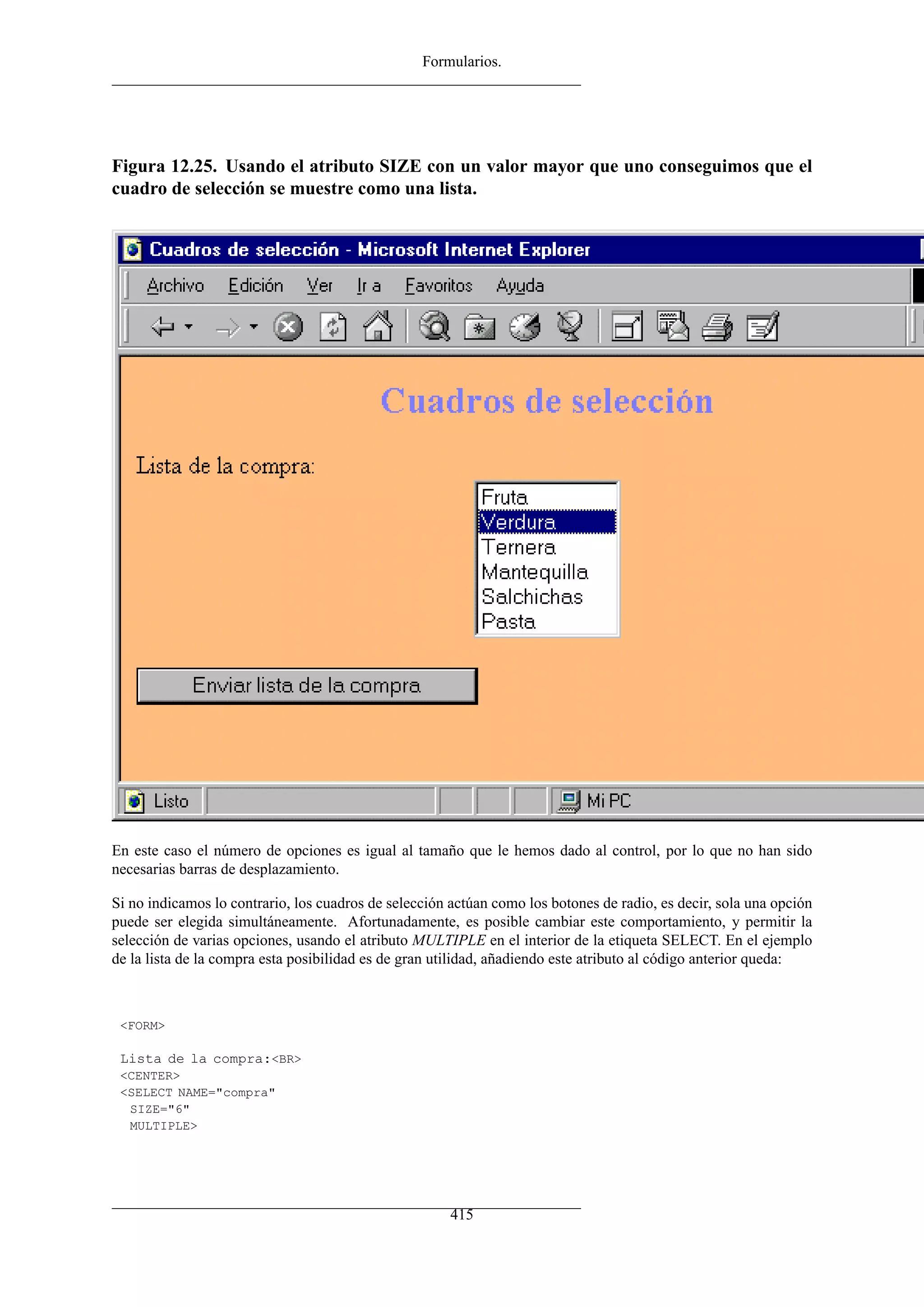 Formularios.




Figura 12.25. Usando el atributo SIZE con un valor mayor que uno conseguimos que el
cuadro de selección se muestre como una lista.




En este caso el número de opciones es igual al tamaño que le hemos dado al control, por lo que no han sido
necesarias barras de desplazamiento.

Si no indicamos lo contrario, los cuadros de selección actúan como los botones de radio, es decir, sola una opción
puede ser elegida simultáneamente. Afortunadamente, es posible cambiar este comportamiento, y permitir la
selección de varias opciones, usando el atributo MULTIPLE en el interior de la etiqueta SELECT. En el ejemplo
de la lista de la compra esta posibilidad es de gran utilidad, añadiendo este atributo al código anterior queda:



 <FORM>

 Lista de la compra:<BR>
 <CENTER>
 <SELECT NAME="compra"
  SIZE="6"
  MULTIPLE>




                                                       415
 