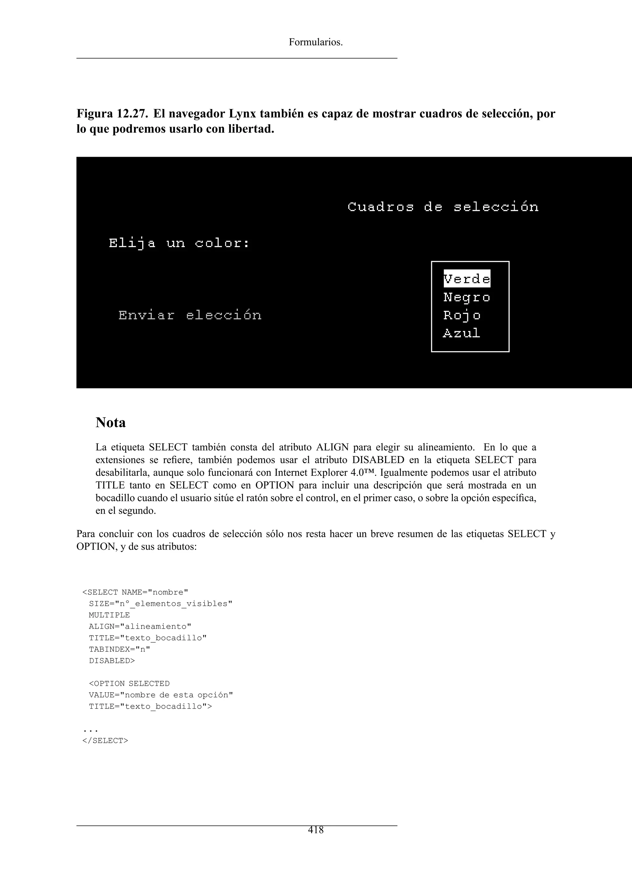 Formularios.




Figura 12.27. El navegador Lynx también es capaz de mostrar cuadros de selección, por
lo que podremos usarlo con libertad.




    Nota
    La etiqueta SELECT también consta del atributo ALIGN para elegir su alineamiento. En lo que a
    extensiones se reﬁere, también podemos usar el atributo DISABLED en la etiqueta SELECT para
    desabilitarla, aunque solo funcionará con Internet Explorer 4.0™. Igualmente podemos usar el atributo
    TITLE tanto en SELECT como en OPTION para incluir una descripción que será mostrada en un
    bocadillo cuando el usuario sitúe el ratón sobre el control, en el primer caso, o sobre la opción especíﬁca,
    en el segundo.

Para concluir con los cuadros de selección sólo nos resta hacer un breve resumen de las etiquetas SELECT y
OPTION, y de sus atributos:



 <SELECT NAME="nombre"
  SIZE="nº_elementos_visibles"
  MULTIPLE
  ALIGN="alineamiento"
  TITLE="texto_bocadillo"
  TABINDEX="n"
  DISABLED>

  <OPTION SELECTED
  VALUE="nombre de esta opción"
  TITLE="texto_bocadillo">

 ...
 </SELECT>




                                                        418
 