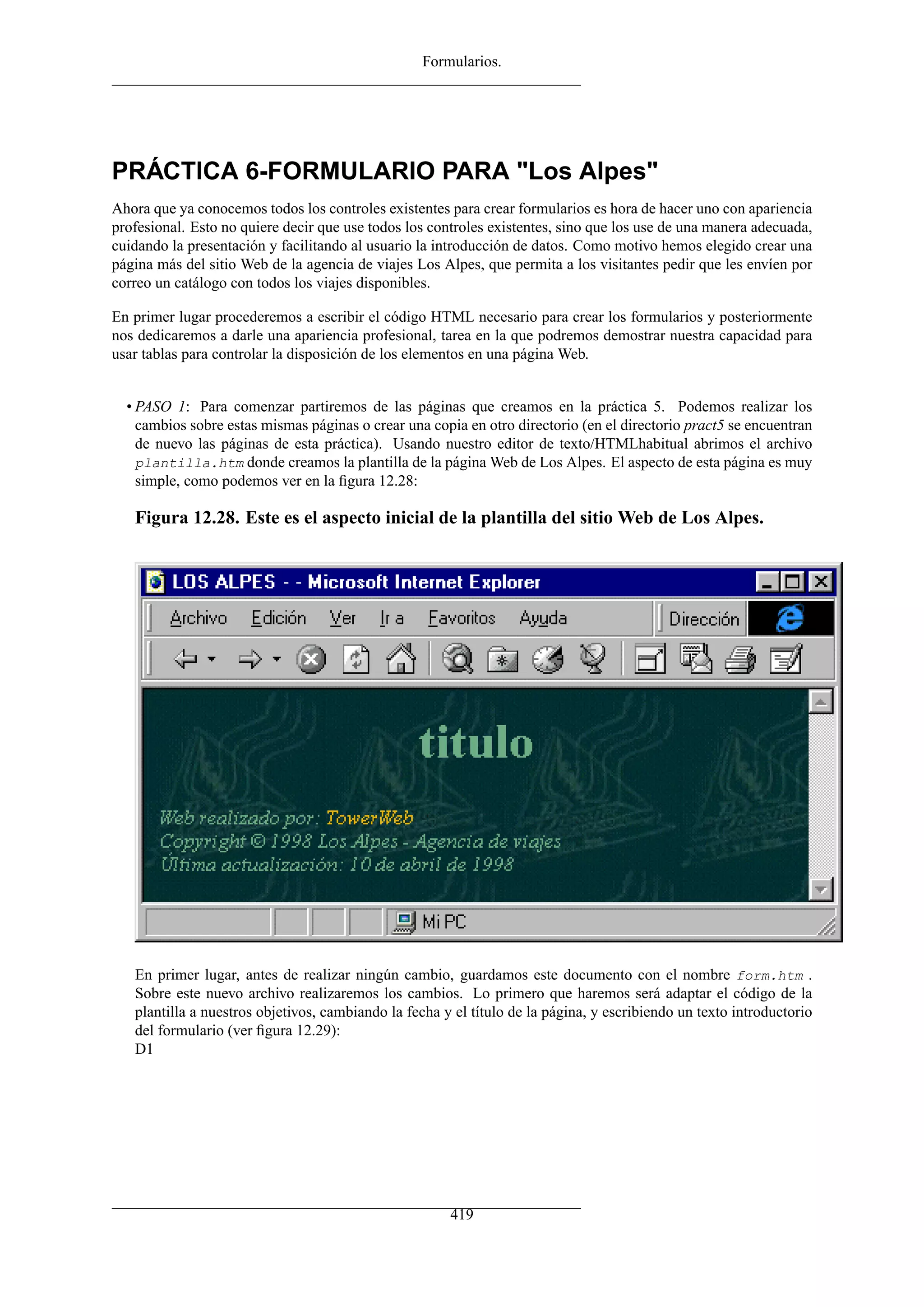 Formularios.




PRÁCTICA 6-FORMULARIO PARA "Los Alpes"
Ahora que ya conocemos todos los controles existentes para crear formularios es hora de hacer uno con apariencia
profesional. Esto no quiere decir que use todos los controles existentes, sino que los use de una manera adecuada,
cuidando la presentación y facilitando al usuario la introducción de datos. Como motivo hemos elegido crear una
página más del sitio Web de la agencia de viajes Los Alpes, que permita a los visitantes pedir que les envíen por
correo un catálogo con todos los viajes disponibles.

En primer lugar procederemos a escribir el código HTML necesario para crear los formularios y posteriormente
nos dedicaremos a darle una apariencia profesional, tarea en la que podremos demostrar nuestra capacidad para
usar tablas para controlar la disposición de los elementos en una página Web.


  • PASO 1: Para comenzar partiremos de las páginas que creamos en la práctica 5. Podemos realizar los
    cambios sobre estas mismas páginas o crear una copia en otro directorio (en el directorio pract5 se encuentran
    de nuevo las páginas de esta práctica). Usando nuestro editor de texto/HTMLhabitual abrimos el archivo
    plantilla.htm donde creamos la plantilla de la página Web de Los Alpes. El aspecto de esta página es muy
    simple, como podemos ver en la ﬁgura 12.28:

   Figura 12.28. Este es el aspecto inicial de la plantilla del sitio Web de Los Alpes.




   En primer lugar, antes de realizar ningún cambio, guardamos este documento con el nombre form.htm .
   Sobre este nuevo archivo realizaremos los cambios. Lo primero que haremos será adaptar el código de la
   plantilla a nuestros objetivos, cambiando la fecha y el título de la página, y escribiendo un texto introductorio
   del formulario (ver ﬁgura 12.29):
   D1




                                                       419
 