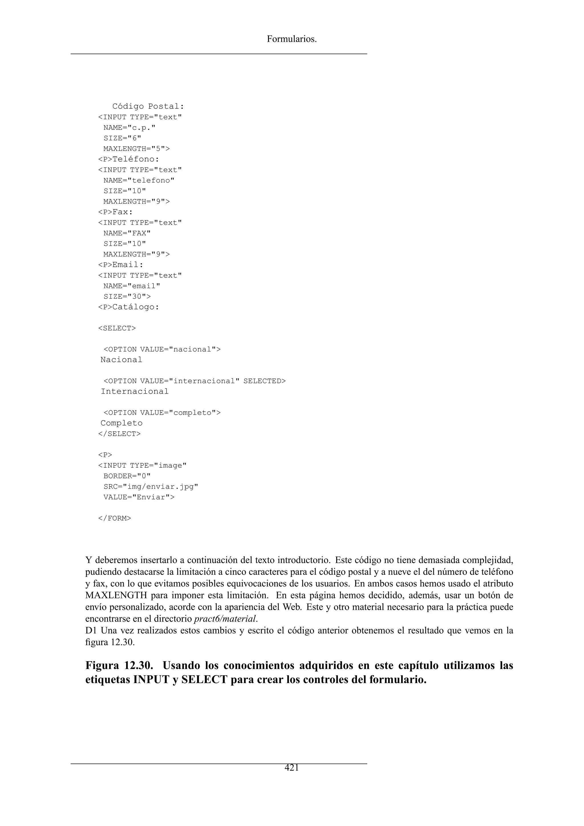 Formularios.




      Código Postal:
   <INPUT TYPE="text"
    NAME="c.p."
    SIZE="6"
    MAXLENGTH="5">
   <P>Teléfono:
   <INPUT TYPE="text"
    NAME="telefono"
    SIZE="10"
    MAXLENGTH="9">
   <P>Fax:
   <INPUT TYPE="text"
    NAME="FAX"
    SIZE="10"
    MAXLENGTH="9">
   <P>Email:
   <INPUT TYPE="text"
    NAME="email"
    SIZE="30">
   <P>Catálogo:

   <SELECT>

    <OPTION VALUE="nacional">
   Nacional

    <OPTION VALUE="internacional" SELECTED>
   Internacional

    <OPTION VALUE="completo">
   Completo
   </SELECT>

   <P>
   <INPUT TYPE="image"
    BORDER="0"
    SRC="img/enviar.jpg"
    VALUE="Enviar">

   </FORM>




Y deberemos insertarlo a continuación del texto introductorio. Este código no tiene demasiada complejidad,
pudiendo destacarse la limitación a cinco caracteres para el código postal y a nueve el del número de teléfono
y fax, con lo que evitamos posibles equivocaciones de los usuarios. En ambos casos hemos usado el atributo
MAXLENGTH para imponer esta limitación. En esta página hemos decidido, además, usar un botón de
envío personalizado, acorde con la apariencia del Web. Este y otro material necesario para la práctica puede
encontrarse en el directorio pract6/material.
D1 Una vez realizados estos cambios y escrito el código anterior obtenemos el resultado que vemos en la
ﬁgura 12.30.

Figura 12.30. Usando los conocimientos adquiridos en este capítulo utilizamos las
etiquetas INPUT y SELECT para crear los controles del formulario.




                                                   421
 