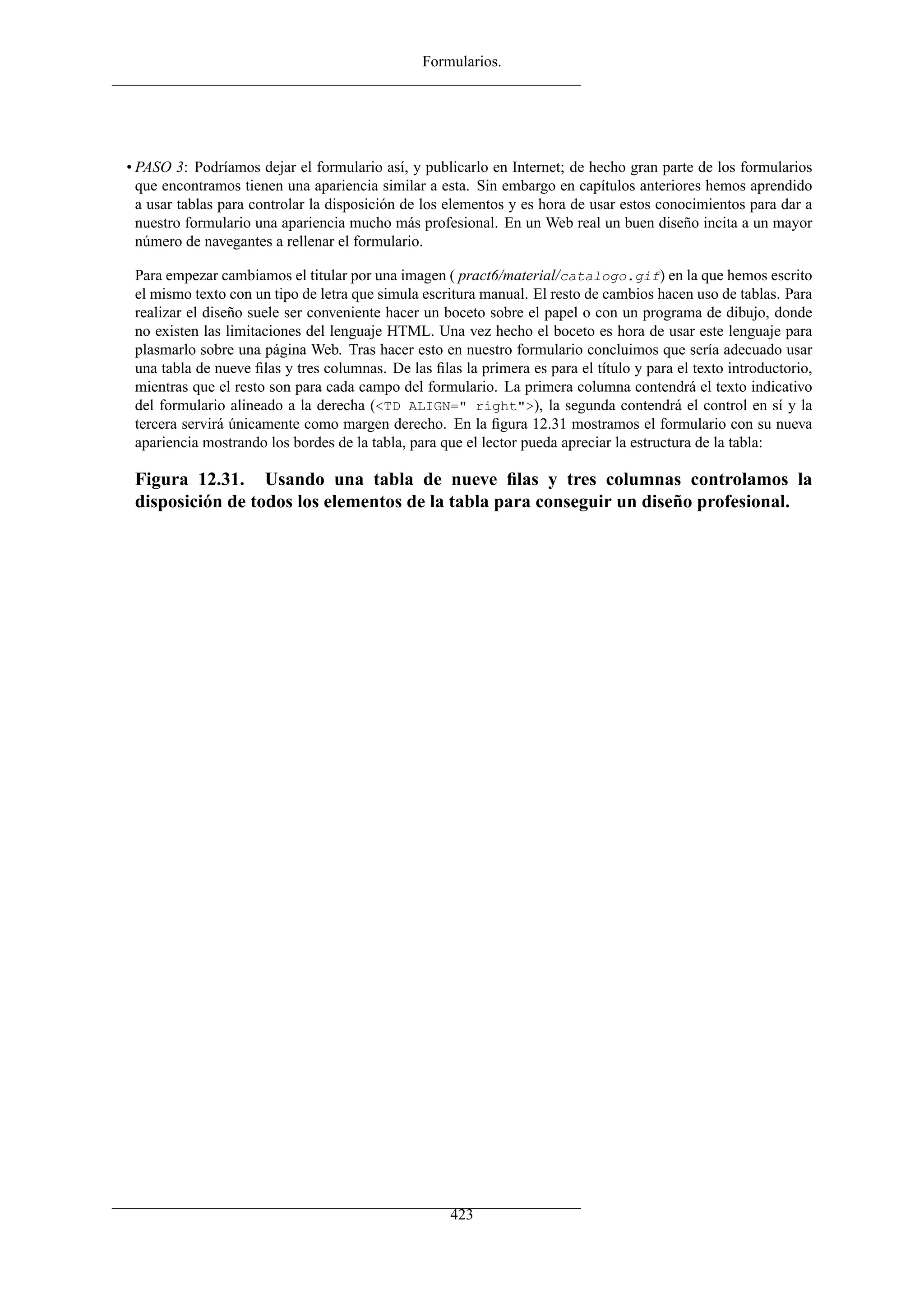 Formularios.




• PASO 3: Podríamos dejar el formulario así, y publicarlo en Internet; de hecho gran parte de los formularios
  que encontramos tienen una apariencia similar a esta. Sin embargo en capítulos anteriores hemos aprendido
  a usar tablas para controlar la disposición de los elementos y es hora de usar estos conocimientos para dar a
  nuestro formulario una apariencia mucho más profesional. En un Web real un buen diseño incita a un mayor
  número de navegantes a rellenar el formulario.

 Para empezar cambiamos el titular por una imagen ( pract6/material/catalogo.gif) en la que hemos escrito
 el mismo texto con un tipo de letra que simula escritura manual. El resto de cambios hacen uso de tablas. Para
 realizar el diseño suele ser conveniente hacer un boceto sobre el papel o con un programa de dibujo, donde
 no existen las limitaciones del lenguaje HTML. Una vez hecho el boceto es hora de usar este lenguaje para
 plasmarlo sobre una página Web. Tras hacer esto en nuestro formulario concluimos que sería adecuado usar
 una tabla de nueve ﬁlas y tres columnas. De las ﬁlas la primera es para el título y para el texto introductorio,
 mientras que el resto son para cada campo del formulario. La primera columna contendrá el texto indicativo
 del formulario alineado a la derecha (<TD ALIGN=" right">), la segunda contendrá el control en sí y la
 tercera servirá únicamente como margen derecho. En la ﬁgura 12.31 mostramos el formulario con su nueva
 apariencia mostrando los bordes de la tabla, para que el lector pueda apreciar la estructura de la tabla:

 Figura 12.31. Usando una tabla de nueve ﬁlas y tres columnas controlamos la
 disposición de todos los elementos de la tabla para conseguir un diseño profesional.




                                                     423
 