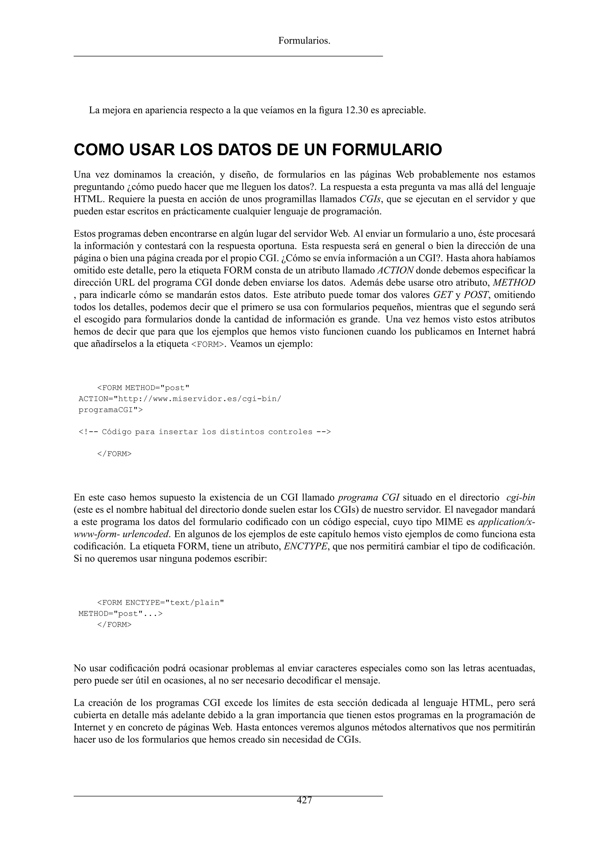 Formularios.




   La mejora en apariencia respecto a la que veíamos en la ﬁgura 12.30 es apreciable.



COMO USAR LOS DATOS DE UN FORMULARIO
Una vez dominamos la creación, y diseño, de formularios en las páginas Web probablemente nos estamos
preguntando ¿cómo puedo hacer que me lleguen los datos?. La respuesta a esta pregunta va mas allá del lenguaje
HTML. Requiere la puesta en acción de unos programillas llamados CGIs, que se ejecutan en el servidor y que
pueden estar escritos en prácticamente cualquier lenguaje de programación.

Estos programas deben encontrarse en algún lugar del servidor Web. Al enviar un formulario a uno, éste procesará
la información y contestará con la respuesta oportuna. Esta respuesta será en general o bien la dirección de una
página o bien una página creada por el propio CGI. ¿Cómo se envía información a un CGI?. Hasta ahora habíamos
omitido este detalle, pero la etiqueta FORM consta de un atributo llamado ACTION donde debemos especiﬁcar la
dirección URL del programa CGI donde deben enviarse los datos. Además debe usarse otro atributo, METHOD
, para indicarle cómo se mandarán estos datos. Este atributo puede tomar dos valores GET y POST, omitiendo
todos los detalles, podemos decir que el primero se usa con formularios pequeños, mientras que el segundo será
el escogido para formularios donde la cantidad de información es grande. Una vez hemos visto estos atributos
hemos de decir que para que los ejemplos que hemos visto funcionen cuando los publicamos en Internet habrá
que añadírselos a la etiqueta <FORM>. Veamos un ejemplo:



     <FORM METHOD="post"
 ACTION="http://www.miservidor.es/cgi-bin/
 programaCGI">

 <!-- Código para insertar los distintos controles -->

     </FORM>




En este caso hemos supuesto la existencia de un CGI llamado programa CGI situado en el directorio cgi-bin
(este es el nombre habitual del directorio donde suelen estar los CGIs) de nuestro servidor. El navegador mandará
a este programa los datos del formulario codiﬁcado con un código especial, cuyo tipo MIME es application/x-
www-form- urlencoded. En algunos de los ejemplos de este capítulo hemos visto ejemplos de como funciona esta
codiﬁcación. La etiqueta FORM, tiene un atributo, ENCTYPE, que nos permitirá cambiar el tipo de codiﬁcación.
Si no queremos usar ninguna podemos escribir:



     <FORM ENCTYPE="text/plain"
 METHOD="post"...>
     </FORM>




No usar codiﬁcación podrá ocasionar problemas al enviar caracteres especiales como son las letras acentuadas,
pero puede ser útil en ocasiones, al no ser necesario decodiﬁcar el mensaje.

La creación de los programas CGI excede los límites de esta sección dedicada al lenguaje HTML, pero será
cubierta en detalle más adelante debido a la gran importancia que tienen estos programas en la programación de
Internet y en concreto de páginas Web. Hasta entonces veremos algunos métodos alternativos que nos permitirán
hacer uso de los formularios que hemos creado sin necesidad de CGIs.




                                                      427
 