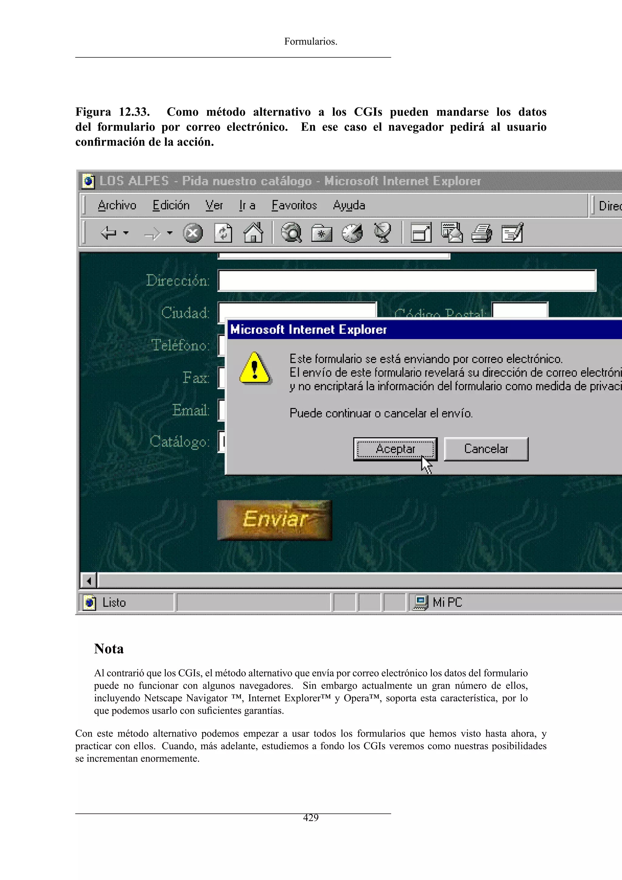 Formularios.




Figura 12.33. Como método alternativo a los CGIs pueden mandarse los datos
del formulario por correo electrónico. En ese caso el navegador pedirá al usuario
conﬁrmación de la acción.




    Nota
    Al contrarió que los CGIs, el método alternativo que envía por correo electrónico los datos del formulario
    puede no funcionar con algunos navegadores. Sin embargo actualmente un gran número de ellos,
    incluyendo Netscape Navigator ™, Internet Explorer™ y Opera™, soporta esta característica, por lo
    que podemos usarlo con suﬁcientes garantías.

Con este método alternativo podemos empezar a usar todos los formularios que hemos visto hasta ahora, y
practicar con ellos. Cuando, más adelante, estudiemos a fondo los CGIs veremos como nuestras posibilidades
se incrementan enormemente.




                                                       429
 