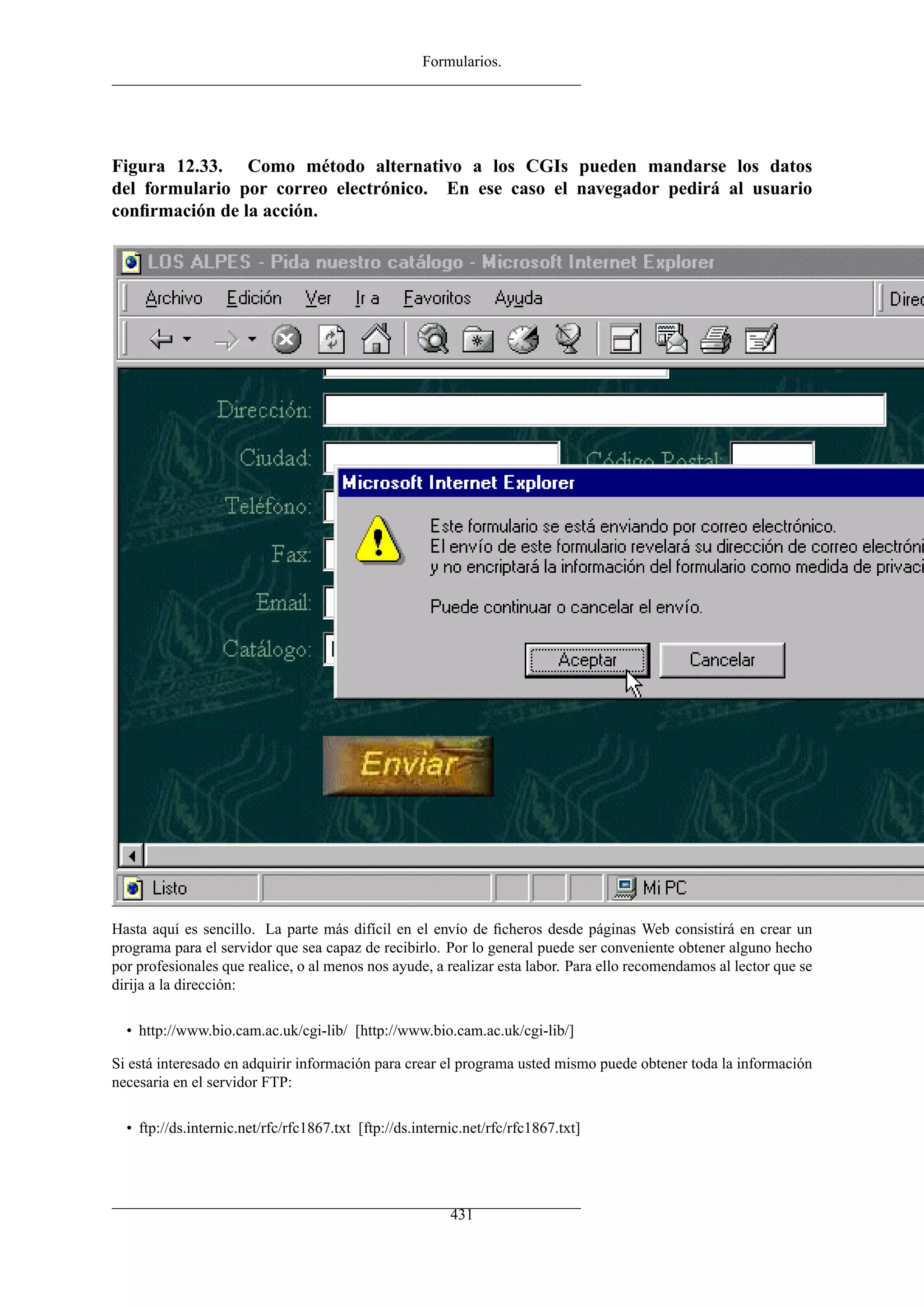 Formularios.




Figura 12.33. Como método alternativo a los CGIs pueden mandarse los datos
del formulario por correo electrónico. En ese caso el navegador pedirá al usuario
conﬁrmación de la acción.




Hasta aquí es sencillo. La parte más difícil en el envío de ﬁcheros desde páginas Web consistirá en crear un
programa para el servidor que sea capaz de recibirlo. Por lo general puede ser conveniente obtener alguno hecho
por profesionales que realice, o al menos nos ayude, a realizar esta labor. Para ello recomendamos al lector que se
dirija a la dirección:

  • http://www.bio.cam.ac.uk/cgi-lib/ [http://www.bio.cam.ac.uk/cgi-lib/]

Si está interesado en adquirir información para crear el programa usted mismo puede obtener toda la información
necesaria en el servidor FTP:

  • ftp://ds.internic.net/rfc/rfc1867.txt [ftp://ds.internic.net/rfc/rfc1867.txt]




                                                          431
 