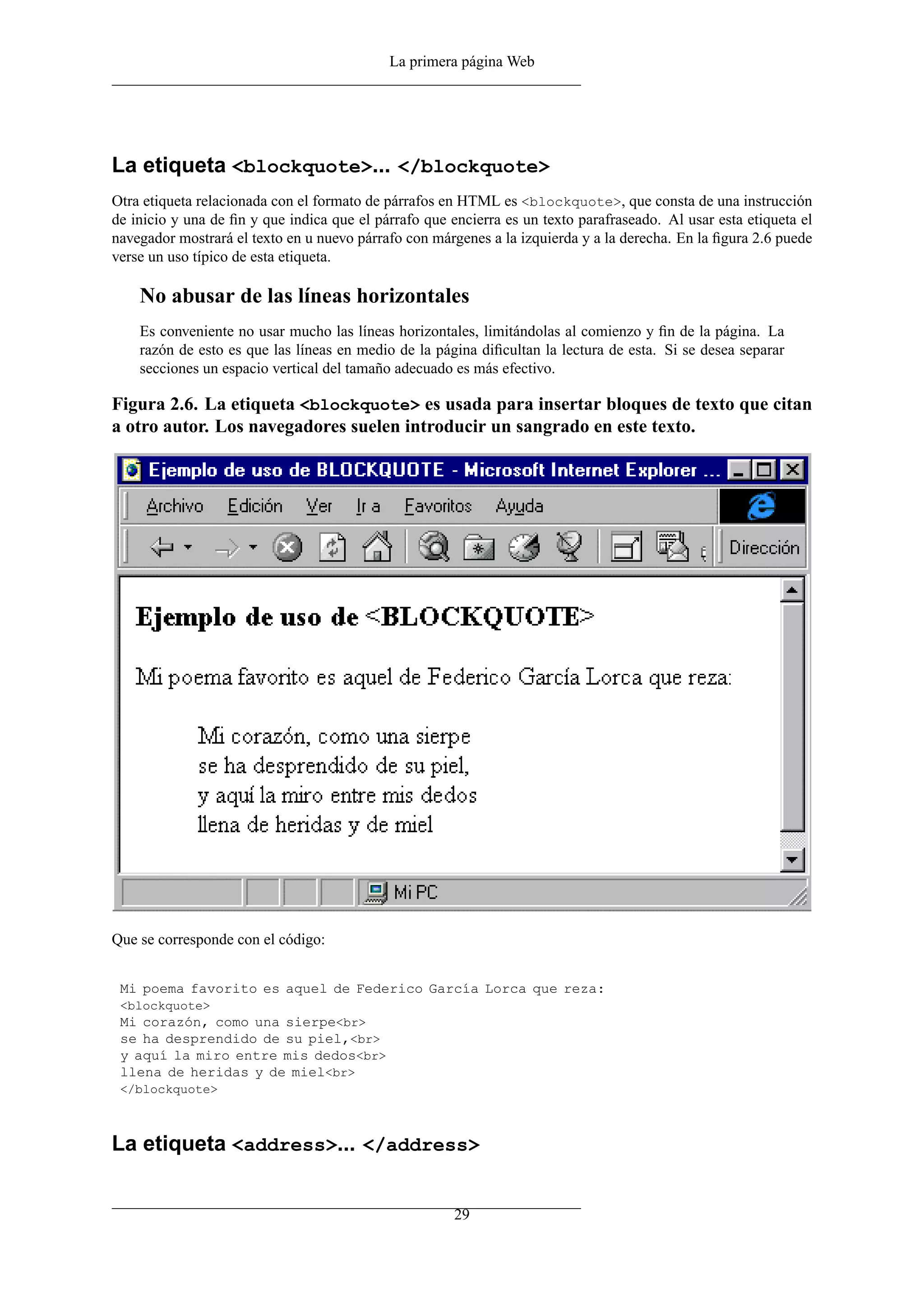 La primera página Web




La etiqueta <blockquote>... </blockquote>
Otra etiqueta relacionada con el formato de párrafos en HTML es <blockquote>, que consta de una instrucción
de inicio y una de ﬁn y que indica que el párrafo que encierra es un texto parafraseado. Al usar esta etiqueta el
navegador mostrará el texto en u nuevo párrafo con márgenes a la izquierda y a la derecha. En la ﬁgura 2.6 puede
verse un uso típico de esta etiqueta.

    No abusar de las líneas horizontales
    Es conveniente no usar mucho las líneas horizontales, limitándolas al comienzo y ﬁn de la página. La
    razón de esto es que las líneas en medio de la página diﬁcultan la lectura de esta. Si se desea separar
    secciones un espacio vertical del tamaño adecuado es más efectivo.

Figura 2.6. La etiqueta <blockquote> es usada para insertar bloques de texto que citan
a otro autor. Los navegadores suelen introducir un sangrado en este texto.




Que se corresponde con el código:


 Mi poema favorito es aquel de Federico García Lorca que reza:
 <blockquote>
 Mi corazón, como una sierpe<br>
 se ha desprendido de su piel,<br>
 y aquí la miro entre mis dedos<br>
 llena de heridas y de miel<br>
 </blockquote>



La etiqueta <address>... </address>


                                                       29
 