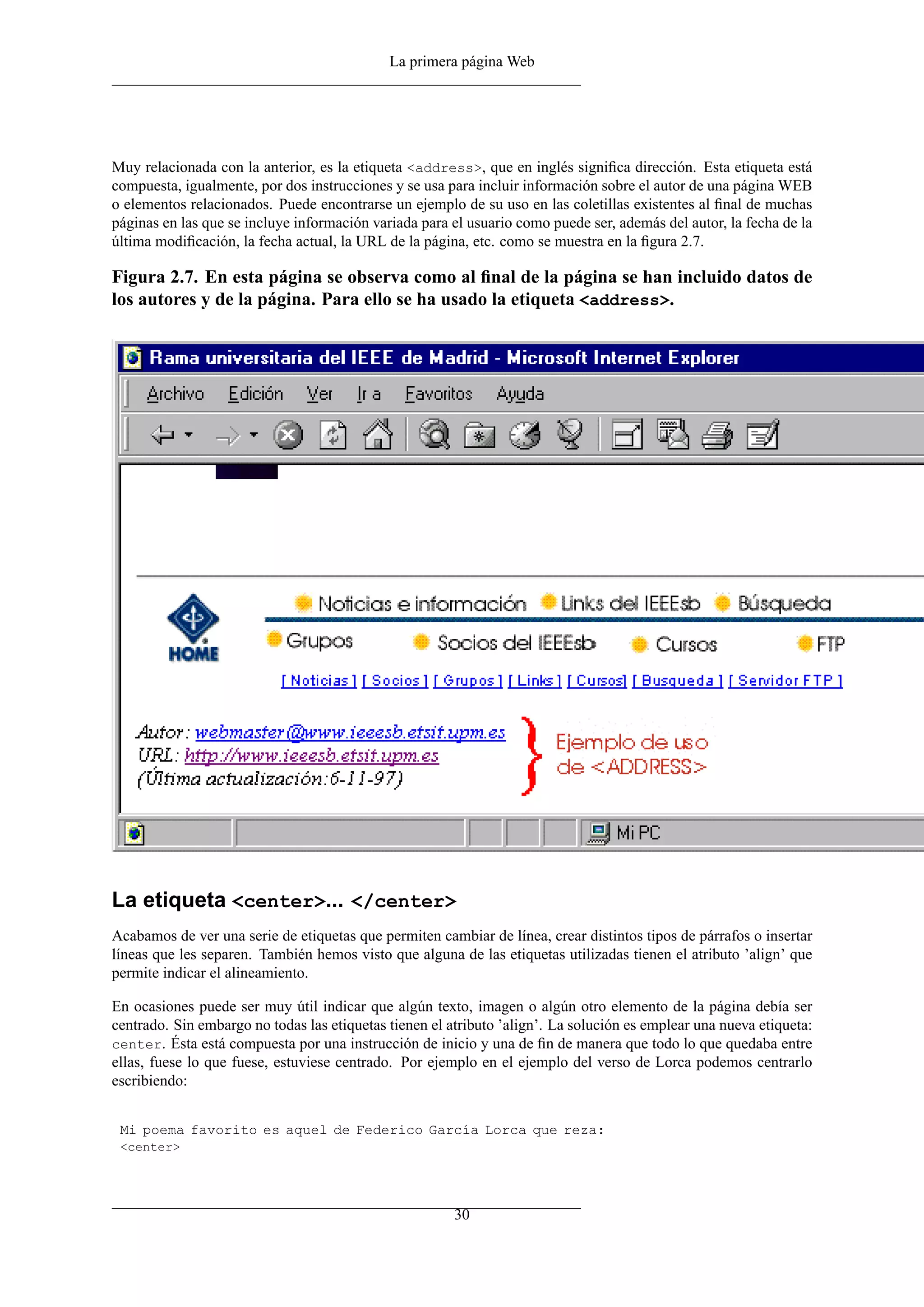 La primera página Web




Muy relacionada con la anterior, es la etiqueta <address>, que en inglés signiﬁca dirección. Esta etiqueta está
compuesta, igualmente, por dos instrucciones y se usa para incluir información sobre el autor de una página WEB
o elementos relacionados. Puede encontrarse un ejemplo de su uso en las coletillas existentes al ﬁnal de muchas
páginas en las que se incluye información variada para el usuario como puede ser, además del autor, la fecha de la
última modiﬁcación, la fecha actual, la URL de la página, etc. como se muestra en la ﬁgura 2.7.

Figura 2.7. En esta página se observa como al ﬁnal de la página se han incluido datos de
los autores y de la página. Para ello se ha usado la etiqueta <address>.




La etiqueta <center>... </center>
Acabamos de ver una serie de etiquetas que permiten cambiar de línea, crear distintos tipos de párrafos o insertar
líneas que les separen. También hemos visto que alguna de las etiquetas utilizadas tienen el atributo ’align’ que
permite indicar el alineamiento.

En ocasiones puede ser muy útil indicar que algún texto, imagen o algún otro elemento de la página debía ser
centrado. Sin embargo no todas las etiquetas tienen el atributo ’align’. La solución es emplear una nueva etiqueta:
center. Ésta está compuesta por una instrucción de inicio y una de ﬁn de manera que todo lo que quedaba entre
ellas, fuese lo que fuese, estuviese centrado. Por ejemplo en el ejemplo del verso de Lorca podemos centrarlo
escribiendo:


 Mi poema favorito es aquel de Federico García Lorca que reza:
 <center>




                                                        30
 
