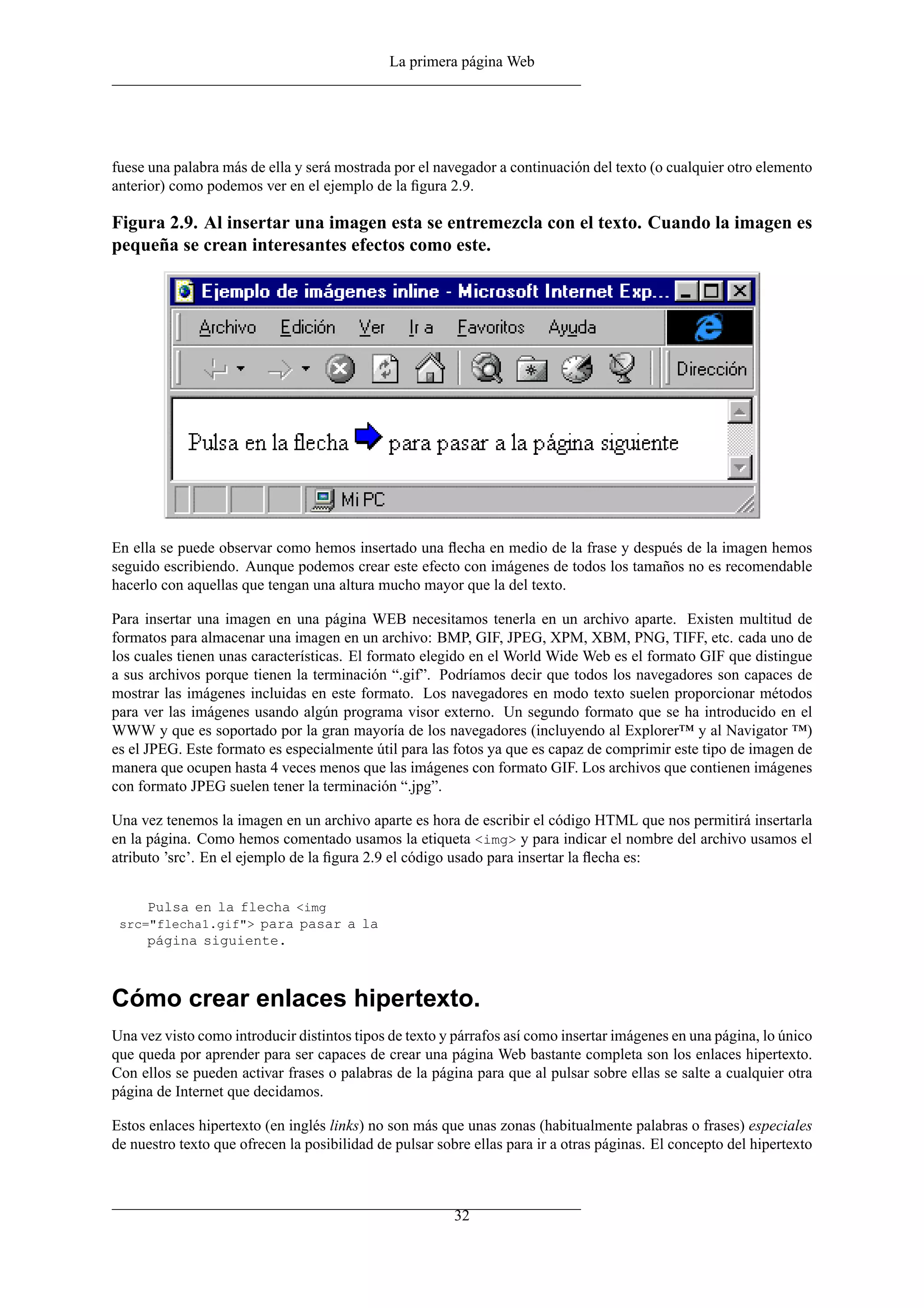 La primera página Web




fuese una palabra más de ella y será mostrada por el navegador a continuación del texto (o cualquier otro elemento
anterior) como podemos ver en el ejemplo de la ﬁgura 2.9.

Figura 2.9. Al insertar una imagen esta se entremezcla con el texto. Cuando la imagen es
pequeña se crean interesantes efectos como este.




En ella se puede observar como hemos insertado una ﬂecha en medio de la frase y después de la imagen hemos
seguido escribiendo. Aunque podemos crear este efecto con imágenes de todos los tamaños no es recomendable
hacerlo con aquellas que tengan una altura mucho mayor que la del texto.

Para insertar una imagen en una página WEB necesitamos tenerla en un archivo aparte. Existen multitud de
formatos para almacenar una imagen en un archivo: BMP, GIF, JPEG, XPM, XBM, PNG, TIFF, etc. cada uno de
los cuales tienen unas características. El formato elegido en el World Wide Web es el formato GIF que distingue
a sus archivos porque tienen la terminación “.gif”. Podríamos decir que todos los navegadores son capaces de
mostrar las imágenes incluidas en este formato. Los navegadores en modo texto suelen proporcionar métodos
para ver las imágenes usando algún programa visor externo. Un segundo formato que se ha introducido en el
WWW y que es soportado por la gran mayoría de los navegadores (incluyendo al Explorer™ y al Navigator ™)
es el JPEG. Este formato es especialmente útil para las fotos ya que es capaz de comprimir este tipo de imagen de
manera que ocupen hasta 4 veces menos que las imágenes con formato GIF. Los archivos que contienen imágenes
con formato JPEG suelen tener la terminación “.jpg”.

Una vez tenemos la imagen en un archivo aparte es hora de escribir el código HTML que nos permitirá insertarla
en la página. Como hemos comentado usamos la etiqueta <img> y para indicar el nombre del archivo usamos el
atributo ’src’. En el ejemplo de la ﬁgura 2.9 el código usado para insertar la ﬂecha es:


     Pulsa en la flecha <img
 src="flecha1.gif"> para pasar a la
     página siguiente.



Cómo crear enlaces hipertexto.
Una vez visto como introducir distintos tipos de texto y párrafos así como insertar imágenes en una página, lo único
que queda por aprender para ser capaces de crear una página Web bastante completa son los enlaces hipertexto.
Con ellos se pueden activar frases o palabras de la página para que al pulsar sobre ellas se salte a cualquier otra
página de Internet que decidamos.

Estos enlaces hipertexto (en inglés links) no son más que unas zonas (habitualmente palabras o frases) especiales
de nuestro texto que ofrecen la posibilidad de pulsar sobre ellas para ir a otras páginas. El concepto del hipertexto



                                                         32
 