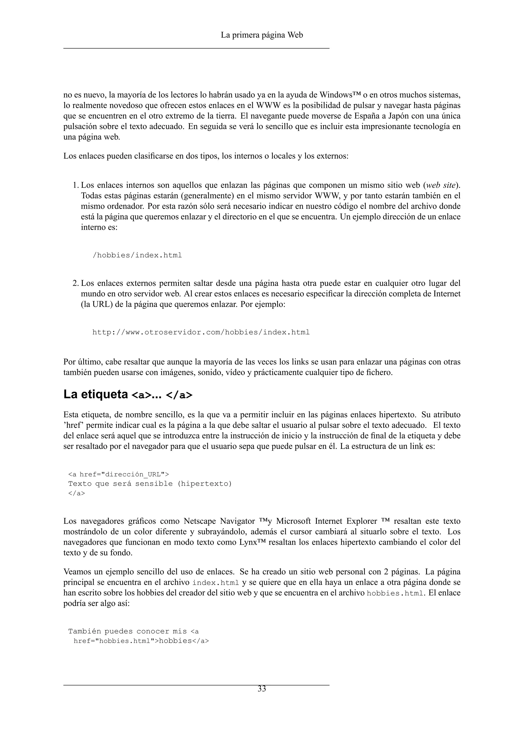 La primera página Web




no es nuevo, la mayoría de los lectores lo habrán usado ya en la ayuda de Windows™ o en otros muchos sistemas,
lo realmente novedoso que ofrecen estos enlaces en el WWW es la posibilidad de pulsar y navegar hasta páginas
que se encuentren en el otro extremo de la tierra. El navegante puede moverse de España a Japón con una única
pulsación sobre el texto adecuado. En seguida se verá lo sencillo que es incluir esta impresionante tecnología en
una página web.

Los enlaces pueden clasiﬁcarse en dos tipos, los internos o locales y los externos:


  1. Los enlaces internos son aquellos que enlazan las páginas que componen un mismo sitio web (web site).
     Todas estas páginas estarán (generalmente) en el mismo servidor WWW, y por tanto estarán también en el
     mismo ordenador. Por esta razón sólo será necesario indicar en nuestro código el nombre del archivo donde
     está la página que queremos enlazar y el directorio en el que se encuentra. Un ejemplo dirección de un enlace
     interno es:


        /hobbies/index.html


  2. Los enlaces externos permiten saltar desde una página hasta otra puede estar en cualquier otro lugar del
     mundo en otro servidor web. Al crear estos enlaces es necesario especiﬁcar la dirección completa de Internet
     (la URL) de la página que queremos enlazar. Por ejemplo:


        http://www.otroservidor.com/hobbies/index.html


Por último, cabe resaltar que aunque la mayoría de las veces los links se usan para enlazar una páginas con otras
también pueden usarse con imágenes, sonido, vídeo y prácticamente cualquier tipo de ﬁchero.

La etiqueta <a>... </a>
Esta etiqueta, de nombre sencillo, es la que va a permitir incluir en las páginas enlaces hipertexto. Su atributo
’href’ permite indicar cual es la página a la que debe saltar el usuario al pulsar sobre el texto adecuado. El texto
del enlace será aquel que se introduzca entre la instrucción de inicio y la instrucción de ﬁnal de la etiqueta y debe
ser resaltado por el navegador para que el usuario sepa que puede pulsar en él. La estructura de un link es:


 <a href="dirección_URL">
 Texto que será sensible (hipertexto)
 </a>



Los navegadores gráﬁcos como Netscape Navigator ™y Microsoft Internet Explorer ™ resaltan este texto
mostrándolo de un color diferente y subrayándolo, además el cursor cambiará al situarlo sobre el texto. Los
navegadores que funcionan en modo texto como Lynx™ resaltan los enlaces hipertexto cambiando el color del
texto y de su fondo.

Veamos un ejemplo sencillo del uso de enlaces. Se ha creado un sitio web personal con 2 páginas. La página
principal se encuentra en el archivo index.html y se quiere que en ella haya un enlace a otra página donde se
han escrito sobre los hobbies del creador del sitio web y que se encuentra en el archivo hobbies.html. El enlace
podría ser algo así:


 También puedes conocer mis <a
  href="hobbies.html">hobbies</a>




                                                         33
 