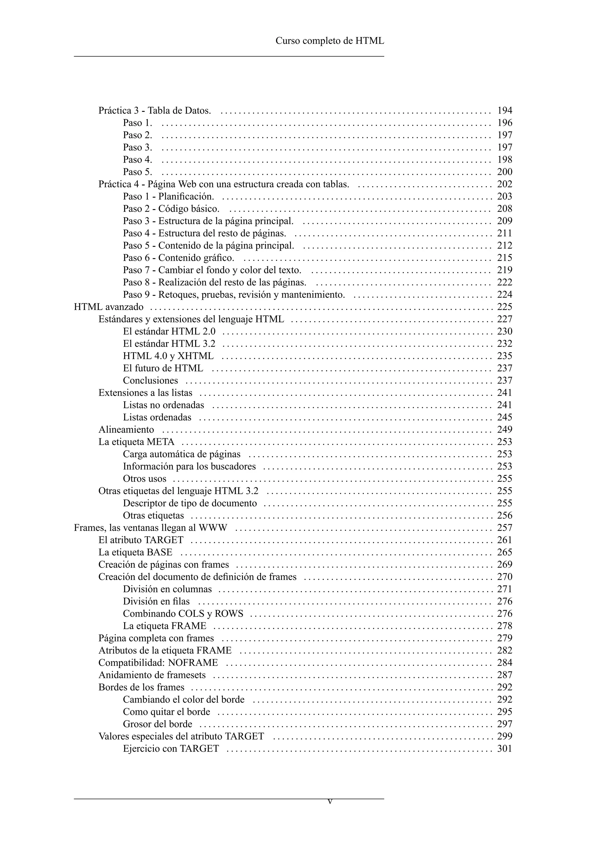Curso completo de HTML




     Práctica 3 - Tabla de Datos. . . . . . . . . . . . . . . . . . . . . . . . . . . . . . . . . . . . . . . . . . . . . . . . . . . . . . . . . . . . .               194
            Paso 1. . . . . . . . . . . . . . . . . . . . . . . . . . . . . . . . . . . . . . . . . . . . . . . . . . . . . . . . . . . . . . . . . . . . . . . . . .   196
            Paso 2. . . . . . . . . . . . . . . . . . . . . . . . . . . . . . . . . . . . . . . . . . . . . . . . . . . . . . . . . . . . . . . . . . . . . . . . . .   197
            Paso 3. . . . . . . . . . . . . . . . . . . . . . . . . . . . . . . . . . . . . . . . . . . . . . . . . . . . . . . . . . . . . . . . . . . . . . . . . .   197
            Paso 4. . . . . . . . . . . . . . . . . . . . . . . . . . . . . . . . . . . . . . . . . . . . . . . . . . . . . . . . . . . . . . . . . . . . . . . . . .   198
            Paso 5. . . . . . . . . . . . . . . . . . . . . . . . . . . . . . . . . . . . . . . . . . . . . . . . . . . . . . . . . . . . . . . . . . . . . . . . . .   200
     Práctica 4 - Página Web con una estructura creada con tablas. . . . . . . . . . . . . . . . . . . . . . . . . . . . . . .                                          202
            Paso 1 - Planiﬁcación. . . . . . . . . . . . . . . . . . . . . . . . . . . . . . . . . . . . . . . . . . . . . . . . . . . . . . . . . . . . .              203
            Paso 2 - Código básico. . . . . . . . . . . . . . . . . . . . . . . . . . . . . . . . . . . . . . . . . . . . . . . . . . . . . . . . . . .                 208
            Paso 3 - Estructura de la página principal. . . . . . . . . . . . . . . . . . . . . . . . . . . . . . . . . . . . . . . . . . .                             209
            Paso 4 - Estructura del resto de páginas. . . . . . . . . . . . . . . . . . . . . . . . . . . . . . . . . . . . . . . . . . . . .                           211
            Paso 5 - Contenido de la página principal. . . . . . . . . . . . . . . . . . . . . . . . . . . . . . . . . . . . . . . . . . .                              212
            Paso 6 - Contenido gráﬁco. . . . . . . . . . . . . . . . . . . . . . . . . . . . . . . . . . . . . . . . . . . . . . . . . . . . . . . .                    215
            Paso 7 - Cambiar el fondo y color del texto. . . . . . . . . . . . . . . . . . . . . . . . . . . . . . . . . . . . . . . . .                                219
            Paso 8 - Realización del resto de las páginas. . . . . . . . . . . . . . . . . . . . . . . . . . . . . . . . . . . . . . . .                                222
            Paso 9 - Retoques, pruebas, revisión y mantenimiento. . . . . . . . . . . . . . . . . . . . . . . . . . . . . . . .                                         224
HTML avanzado . . . . . . . . . . . . . . . . . . . . . . . . . . . . . . . . . . . . . . . . . . . . . . . . . . . . . . . . . . . . . . . . . . . . . . . . . . . .   225
     Estándares y extensiones del lenguaje HTML . . . . . . . . . . . . . . . . . . . . . . . . . . . . . . . . . . . . . . . . . . . . .                               227
            El estándar HTML 2.0 . . . . . . . . . . . . . . . . . . . . . . . . . . . . . . . . . . . . . . . . . . . . . . . . . . . . . . . . . . . .                230
            El estándar HTML 3.2 . . . . . . . . . . . . . . . . . . . . . . . . . . . . . . . . . . . . . . . . . . . . . . . . . . . . . . . . . . . .                232
            HTML 4.0 y XHTML . . . . . . . . . . . . . . . . . . . . . . . . . . . . . . . . . . . . . . . . . . . . . . . . . . . . . . . . . . . .                    235
            El futuro de HTML . . . . . . . . . . . . . . . . . . . . . . . . . . . . . . . . . . . . . . . . . . . . . . . . . . . . . . . . . . . . . .               237
            Conclusiones . . . . . . . . . . . . . . . . . . . . . . . . . . . . . . . . . . . . . . . . . . . . . . . . . . . . . . . . . . . . . . . . . . . .        237
     Extensiones a las listas . . . . . . . . . . . . . . . . . . . . . . . . . . . . . . . . . . . . . . . . . . . . . . . . . . . . . . . . . . . . . . . . .         241
            Listas no ordenadas . . . . . . . . . . . . . . . . . . . . . . . . . . . . . . . . . . . . . . . . . . . . . . . . . . . . . . . . . . . . . .             241
            Listas ordenadas . . . . . . . . . . . . . . . . . . . . . . . . . . . . . . . . . . . . . . . . . . . . . . . . . . . . . . . . . . . . . . . . .          245
     Alineamiento . . . . . . . . . . . . . . . . . . . . . . . . . . . . . . . . . . . . . . . . . . . . . . . . . . . . . . . . . . . . . . . . . . . . . . . . .     249
     La etiqueta META . . . . . . . . . . . . . . . . . . . . . . . . . . . . . . . . . . . . . . . . . . . . . . . . . . . . . . . . . . . . . . . . . . . . .         253
            Carga automática de páginas . . . . . . . . . . . . . . . . . . . . . . . . . . . . . . . . . . . . . . . . . . . . . . . . . . . . . .                     253
            Información para los buscadores . . . . . . . . . . . . . . . . . . . . . . . . . . . . . . . . . . . . . . . . . . . . . . . . . . .                       253
            Otros usos . . . . . . . . . . . . . . . . . . . . . . . . . . . . . . . . . . . . . . . . . . . . . . . . . . . . . . . . . . . . . . . . . . . . . . .    255
     Otras etiquetas del lenguaje HTML 3.2 . . . . . . . . . . . . . . . . . . . . . . . . . . . . . . . . . . . . . . . . . . . . . . . . . .                          255
            Descriptor de tipo de documento . . . . . . . . . . . . . . . . . . . . . . . . . . . . . . . . . . . . . . . . . . . . . . . . . . .                       255
            Otras etiquetas . . . . . . . . . . . . . . . . . . . . . . . . . . . . . . . . . . . . . . . . . . . . . . . . . . . . . . . . . . . . . . . . . . .       256
Frames, las ventanas llegan al WWW . . . . . . . . . . . . . . . . . . . . . . . . . . . . . . . . . . . . . . . . . . . . . . . . . . . . . . . . .                    257
     El atributo TARGET . . . . . . . . . . . . . . . . . . . . . . . . . . . . . . . . . . . . . . . . . . . . . . . . . . . . . . . . . . . . . . . . . . .           261
     La etiqueta BASE . . . . . . . . . . . . . . . . . . . . . . . . . . . . . . . . . . . . . . . . . . . . . . . . . . . . . . . . . . . . . . . . . . . . .         265
     Creación de páginas con frames . . . . . . . . . . . . . . . . . . . . . . . . . . . . . . . . . . . . . . . . . . . . . . . . . . . . . . . . .                   269
     Creación del documento de deﬁnición de frames . . . . . . . . . . . . . . . . . . . . . . . . . . . . . . . . . . . . . . . . . .                                  270
            División en columnas . . . . . . . . . . . . . . . . . . . . . . . . . . . . . . . . . . . . . . . . . . . . . . . . . . . . . . . . . . . . .              271
            División en ﬁlas . . . . . . . . . . . . . . . . . . . . . . . . . . . . . . . . . . . . . . . . . . . . . . . . . . . . . . . . . . . . . . . . .          276
            Combinando COLS y ROWS . . . . . . . . . . . . . . . . . . . . . . . . . . . . . . . . . . . . . . . . . . . . . . . . . . . . . .                          276
            La etiqueta FRAME . . . . . . . . . . . . . . . . . . . . . . . . . . . . . . . . . . . . . . . . . . . . . . . . . . . . . . . . . . . . . .               278
     Página completa con frames . . . . . . . . . . . . . . . . . . . . . . . . . . . . . . . . . . . . . . . . . . . . . . . . . . . . . . . . . . . .                 279
     Atributos de la etiqueta FRAME . . . . . . . . . . . . . . . . . . . . . . . . . . . . . . . . . . . . . . . . . . . . . . . . . . . . . . . .                     282
     Compatibilidad: NOFRAME . . . . . . . . . . . . . . . . . . . . . . . . . . . . . . . . . . . . . . . . . . . . . . . . . . . . . . . . . . .                      284
     Anidamiento de framesets . . . . . . . . . . . . . . . . . . . . . . . . . . . . . . . . . . . . . . . . . . . . . . . . . . . . . . . . . . . . . .               287
     Bordes de los frames . . . . . . . . . . . . . . . . . . . . . . . . . . . . . . . . . . . . . . . . . . . . . . . . . . . . . . . . . . . . . . . . . . .         292
            Cambiando el color del borde . . . . . . . . . . . . . . . . . . . . . . . . . . . . . . . . . . . . . . . . . . . . . . . . . . . . .                      292
            Como quitar el borde . . . . . . . . . . . . . . . . . . . . . . . . . . . . . . . . . . . . . . . . . . . . . . . . . . . . . . . . . . . . .              295
            Grosor del borde . . . . . . . . . . . . . . . . . . . . . . . . . . . . . . . . . . . . . . . . . . . . . . . . . . . . . . . . . . . . . . . . .          297
     Valores especiales del atributo TARGET . . . . . . . . . . . . . . . . . . . . . . . . . . . . . . . . . . . . . . . . . . . . . . . . .                           299
            Ejercicio con TARGET . . . . . . . . . . . . . . . . . . . . . . . . . . . . . . . . . . . . . . . . . . . . . . . . . . . . . . . . . . .                  301




                                                                                                   v
 