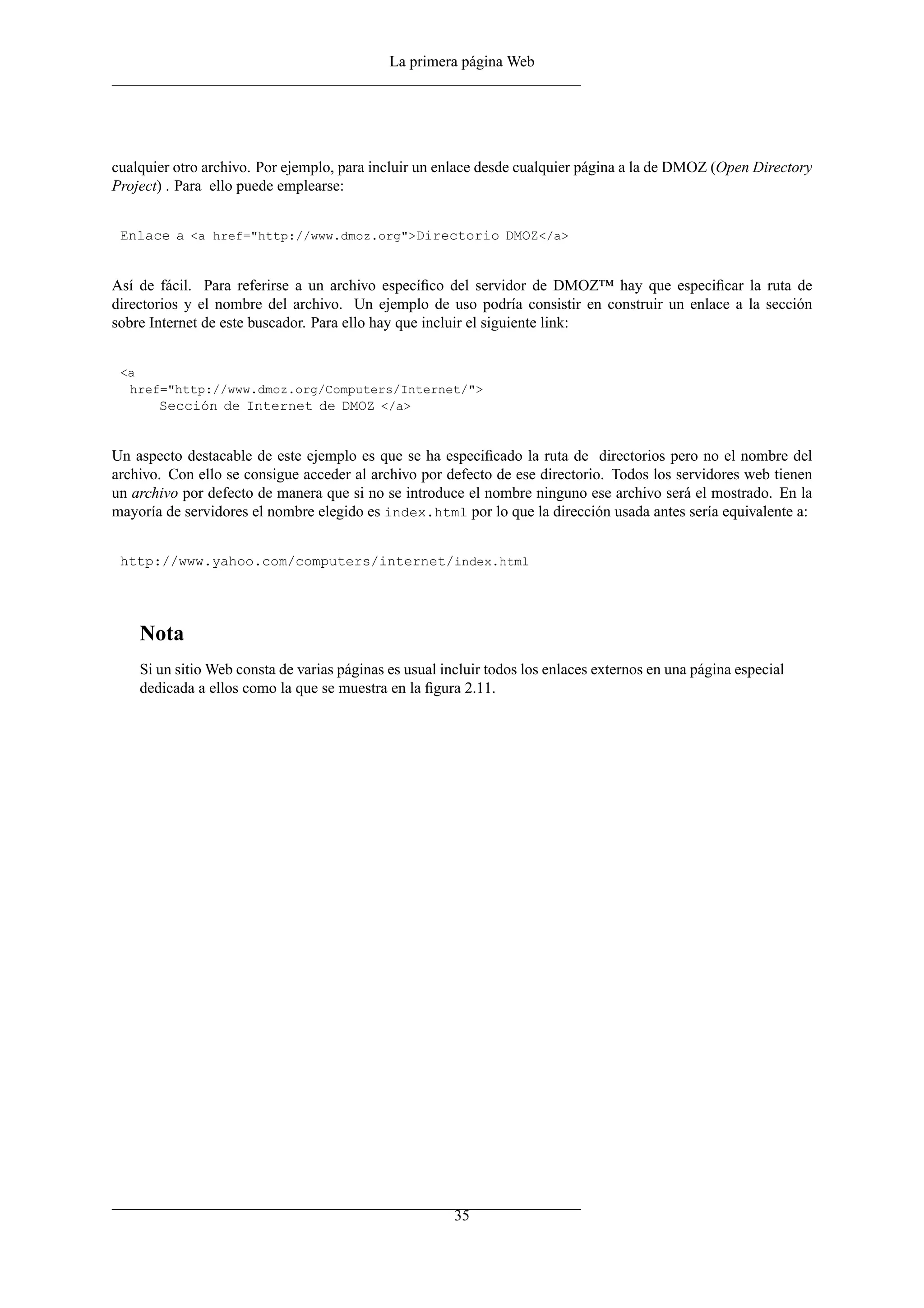 La primera página Web




cualquier otro archivo. Por ejemplo, para incluir un enlace desde cualquier página a la de DMOZ (Open Directory
Project) . Para ello puede emplearse:


 Enlace a <a href="http://www.dmoz.org">Directorio DMOZ</a>


Así de fácil. Para referirse a un archivo especíﬁco del servidor de DMOZ™ hay que especiﬁcar la ruta de
directorios y el nombre del archivo. Un ejemplo de uso podría consistir en construir un enlace a la sección
sobre Internet de este buscador. Para ello hay que incluir el siguiente link:


 <a
  href="http://www.dmoz.org/Computers/Internet/">
      Sección de Internet de DMOZ </a>


Un aspecto destacable de este ejemplo es que se ha especiﬁcado la ruta de directorios pero no el nombre del
archivo. Con ello se consigue acceder al archivo por defecto de ese directorio. Todos los servidores web tienen
un archivo por defecto de manera que si no se introduce el nombre ninguno ese archivo será el mostrado. En la
mayoría de servidores el nombre elegido es index.html por lo que la dirección usada antes sería equivalente a:


 http://www.yahoo.com/computers/internet/index.html




    Nota
    Si un sitio Web consta de varias páginas es usual incluir todos los enlaces externos en una página especial
    dedicada a ellos como la que se muestra en la ﬁgura 2.11.




                                                        35
 