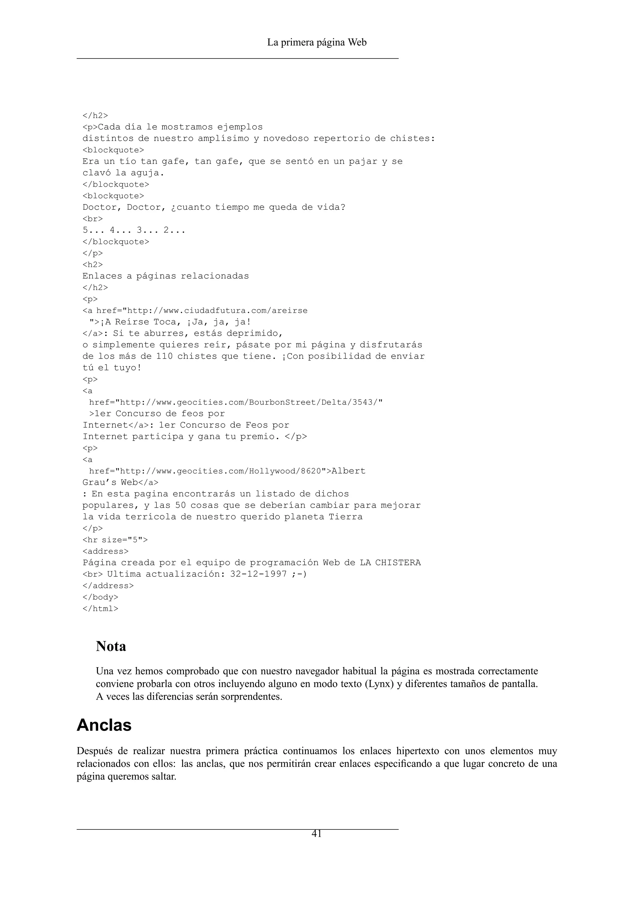 La primera página Web




 </h2>
 <p>Cada día le mostramos ejemplos
 distintos de nuestro amplísimo y novedoso repertorio de chistes:
 <blockquote>
 Era un tío tan gafe, tan gafe, que se sentó en un pajar y se
 clavó la aguja.
 </blockquote>
 <blockquote>
 Doctor, Doctor, ¿cuanto tiempo me queda de vida?
 <br>
 5... 4... 3... 2...
 </blockquote>
 </p>
 <h2>
 Enlaces a páginas relacionadas
 </h2>
 <p>
 <a href="http://www.ciudadfutura.com/areirse
  ">¡A Reírse Toca, ¡Ja, ja, ja!
 </a>: Si te aburres, estás deprimido,
 o simplemente quieres reír, pásate por mi página y disfrutarás
 de los más de 110 chistes que tiene. ¡Con posibilidad de enviar
 tú el tuyo!
 <p>
 <a
  href="http://www.geocities.com/BourbonStreet/Delta/3543/"
  >1er Concurso de feos por
 Internet</a>: 1er Concurso de Feos por
 Internet participa y gana tu premio. </p>
 <p>
 <a
  href="http://www.geocities.com/Hollywood/8620">Albert
 Grau’s Web</a>
 : En esta pagina encontrarás un listado de dichos
 populares, y las 50 cosas que se deberían cambiar para mejorar
 la vida terrícola de nuestro querido planeta Tierra
 </p>
 <hr size="5">
 <address>
 Página creada por el equipo de programación Web de LA CHISTERA
 <br> Ultima actualización: 32-12-1997 ;-)
 </address>
 </body>
 </html>



    Nota
    Una vez hemos comprobado que con nuestro navegador habitual la página es mostrada correctamente
    conviene probarla con otros incluyendo alguno en modo texto (Lynx) y diferentes tamaños de pantalla.
    A veces las diferencias serán sorprendentes.

Anclas
Después de realizar nuestra primera práctica continuamos los enlaces hipertexto con unos elementos muy
relacionados con ellos: las anclas, que nos permitirán crear enlaces especiﬁcando a que lugar concreto de una
página queremos saltar.




                                                     41
 