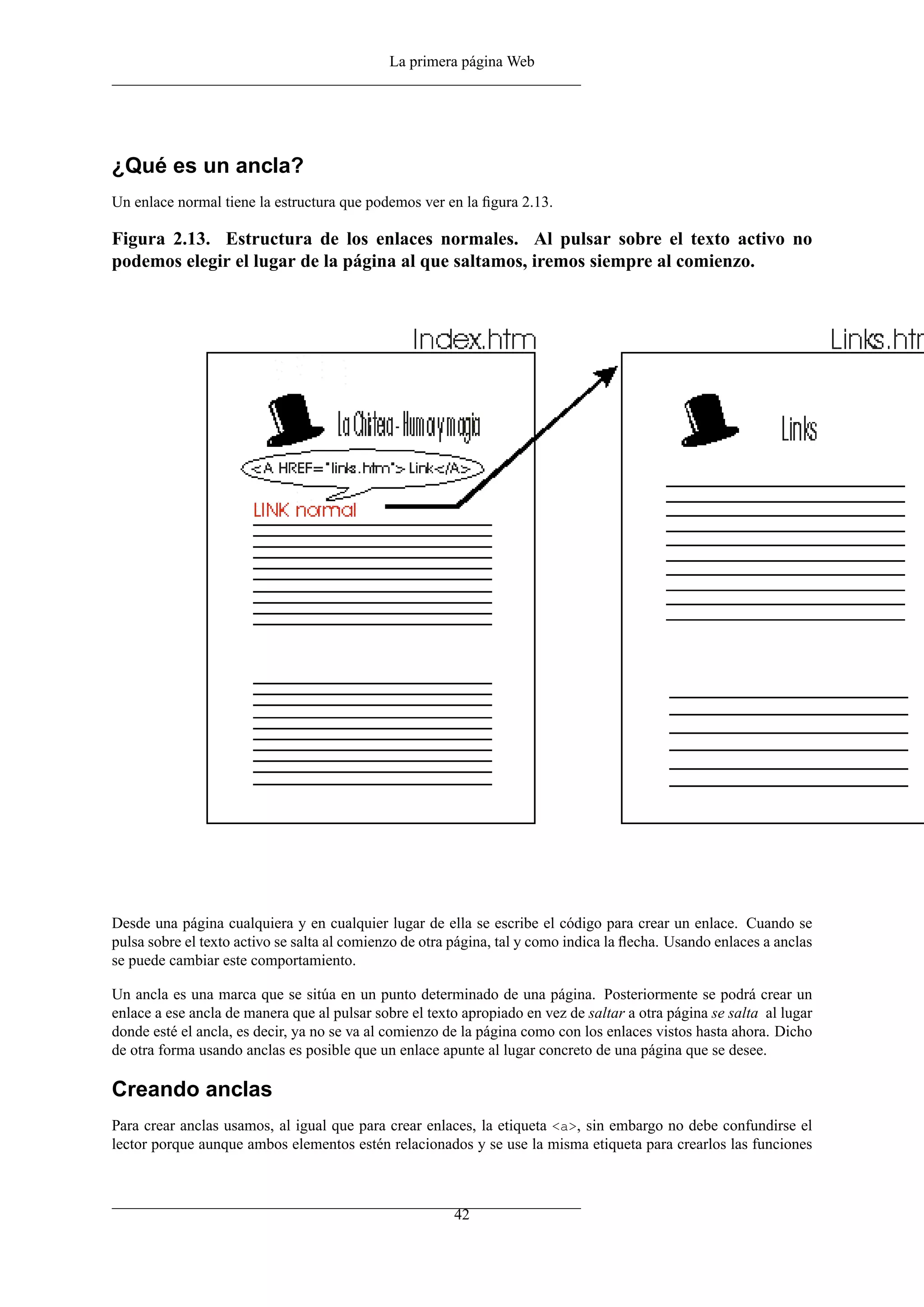 La primera página Web




¿Qué es un ancla?
Un enlace normal tiene la estructura que podemos ver en la ﬁgura 2.13.

Figura 2.13. Estructura de los enlaces normales. Al pulsar sobre el texto activo no
podemos elegir el lugar de la página al que saltamos, iremos siempre al comienzo.




Desde una página cualquiera y en cualquier lugar de ella se escribe el código para crear un enlace. Cuando se
pulsa sobre el texto activo se salta al comienzo de otra página, tal y como indica la ﬂecha. Usando enlaces a anclas
se puede cambiar este comportamiento.

Un ancla es una marca que se sitúa en un punto determinado de una página. Posteriormente se podrá crear un
enlace a ese ancla de manera que al pulsar sobre el texto apropiado en vez de saltar a otra página se salta al lugar
donde esté el ancla, es decir, ya no se va al comienzo de la página como con los enlaces vistos hasta ahora. Dicho
de otra forma usando anclas es posible que un enlace apunte al lugar concreto de una página que se desee.

Creando anclas
Para crear anclas usamos, al igual que para crear enlaces, la etiqueta <a>, sin embargo no debe confundirse el
lector porque aunque ambos elementos estén relacionados y se use la misma etiqueta para crearlos las funciones



                                                        42
 