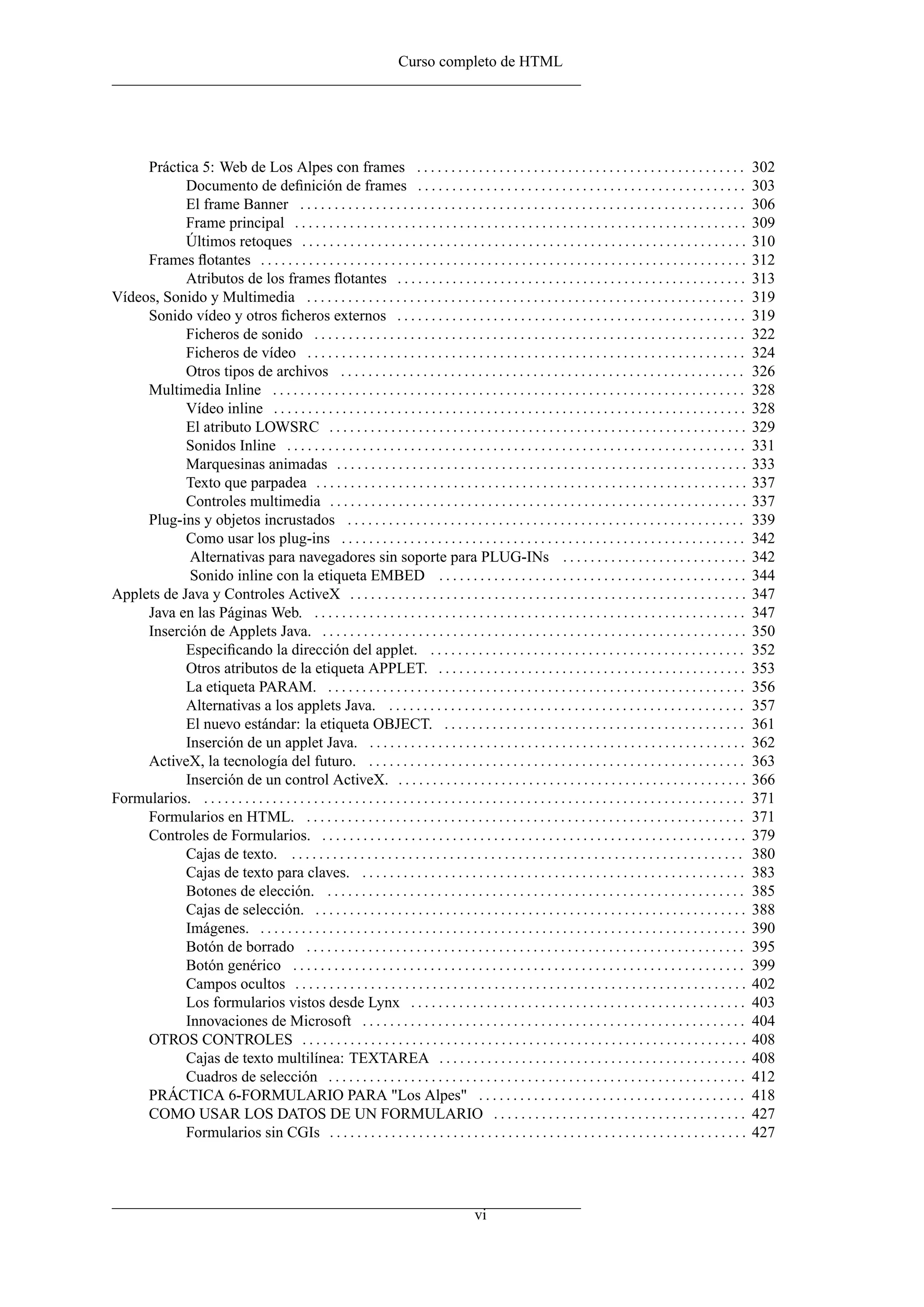 Curso completo de HTML




     Práctica 5: Web de Los Alpes con frames . . . . . . . . . . . . . . . . . . . . . . . . . . . . . . . . . . . . . . . . . . . . . . . .                                 302
            Documento de deﬁnición de frames . . . . . . . . . . . . . . . . . . . . . . . . . . . . . . . . . . . . . . . . . . . . . . . .                                 303
            El frame Banner . . . . . . . . . . . . . . . . . . . . . . . . . . . . . . . . . . . . . . . . . . . . . . . . . . . . . . . . . . . . . . . . .                306
            Frame principal . . . . . . . . . . . . . . . . . . . . . . . . . . . . . . . . . . . . . . . . . . . . . . . . . . . . . . . . . . . . . . . . . .              309
            Últimos retoques . . . . . . . . . . . . . . . . . . . . . . . . . . . . . . . . . . . . . . . . . . . . . . . . . . . . . . . . . . . . . . . . .               310
     Frames ﬂotantes . . . . . . . . . . . . . . . . . . . . . . . . . . . . . . . . . . . . . . . . . . . . . . . . . . . . . . . . . . . . . . . . . . . . . . .           312
            Atributos de los frames ﬂotantes . . . . . . . . . . . . . . . . . . . . . . . . . . . . . . . . . . . . . . . . . . . . . . . . . . .                           313
Vídeos, Sonido y Multimedia . . . . . . . . . . . . . . . . . . . . . . . . . . . . . . . . . . . . . . . . . . . . . . . . . . . . . . . . . . . . . . . .                  319
     Sonido vídeo y otros ﬁcheros externos . . . . . . . . . . . . . . . . . . . . . . . . . . . . . . . . . . . . . . . . . . . . . . . . . . .                             319
            Ficheros de sonido . . . . . . . . . . . . . . . . . . . . . . . . . . . . . . . . . . . . . . . . . . . . . . . . . . . . . . . . . . . . . . .                 322
            Ficheros de vídeo . . . . . . . . . . . . . . . . . . . . . . . . . . . . . . . . . . . . . . . . . . . . . . . . . . . . . . . . . . . . . . . .                324
            Otros tipos de archivos . . . . . . . . . . . . . . . . . . . . . . . . . . . . . . . . . . . . . . . . . . . . . . . . . . . . . . . . . . .                    326
     Multimedia Inline . . . . . . . . . . . . . . . . . . . . . . . . . . . . . . . . . . . . . . . . . . . . . . . . . . . . . . . . . . . . . . . . . . . . .             328
            Vídeo inline . . . . . . . . . . . . . . . . . . . . . . . . . . . . . . . . . . . . . . . . . . . . . . . . . . . . . . . . . . . . . . . . . . . . .           328
            El atributo LOWSRC . . . . . . . . . . . . . . . . . . . . . . . . . . . . . . . . . . . . . . . . . . . . . . . . . . . . . . . . . . . . .                     329
            Sonidos Inline . . . . . . . . . . . . . . . . . . . . . . . . . . . . . . . . . . . . . . . . . . . . . . . . . . . . . . . . . . . . . . . . . . .             331
            Marquesinas animadas . . . . . . . . . . . . . . . . . . . . . . . . . . . . . . . . . . . . . . . . . . . . . . . . . . . . . . . . . . . .                     333
            Texto que parpadea . . . . . . . . . . . . . . . . . . . . . . . . . . . . . . . . . . . . . . . . . . . . . . . . . . . . . . . . . . . . . . .                 337
            Controles multimedia . . . . . . . . . . . . . . . . . . . . . . . . . . . . . . . . . . . . . . . . . . . . . . . . . . . . . . . . . . . . .                   337
     Plug-ins y objetos incrustados . . . . . . . . . . . . . . . . . . . . . . . . . . . . . . . . . . . . . . . . . . . . . . . . . . . . . . . . . .                      339
            Como usar los plug-ins . . . . . . . . . . . . . . . . . . . . . . . . . . . . . . . . . . . . . . . . . . . . . . . . . . . . . . . . . . .                     342
             Alternativas para navegadores sin soporte para PLUG-INs . . . . . . . . . . . . . . . . . . . . . . . . . . .                                                   342
             Sonido inline con la etiqueta EMBED . . . . . . . . . . . . . . . . . . . . . . . . . . . . . . . . . . . . . . . . . . . . .                                   344
Applets de Java y Controles ActiveX . . . . . . . . . . . . . . . . . . . . . . . . . . . . . . . . . . . . . . . . . . . . . . . . . . . . . . . . . .                      347
     Java en las Páginas Web. . . . . . . . . . . . . . . . . . . . . . . . . . . . . . . . . . . . . . . . . . . . . . . . . . . . . . . . . . . . . . . .                  347
     Inserción de Applets Java. . . . . . . . . . . . . . . . . . . . . . . . . . . . . . . . . . . . . . . . . . . . . . . . . . . . . . . . . . . . . . .                  350
            Especiﬁcando la dirección del applet. . . . . . . . . . . . . . . . . . . . . . . . . . . . . . . . . . . . . . . . . . . . . . .                                352
            Otros atributos de la etiqueta APPLET. . . . . . . . . . . . . . . . . . . . . . . . . . . . . . . . . . . . . . . . . . . . . .                                 353
            La etiqueta PARAM. . . . . . . . . . . . . . . . . . . . . . . . . . . . . . . . . . . . . . . . . . . . . . . . . . . . . . . . . . . . . .                     356
            Alternativas a los applets Java. . . . . . . . . . . . . . . . . . . . . . . . . . . . . . . . . . . . . . . . . . . . . . . . . . . . .                         357
            El nuevo estándar: la etiqueta OBJECT. . . . . . . . . . . . . . . . . . . . . . . . . . . . . . . . . . . . . . . . . . . . .                                   361
            Inserción de un applet Java. . . . . . . . . . . . . . . . . . . . . . . . . . . . . . . . . . . . . . . . . . . . . . . . . . . . . . . .                       362
     ActiveX, la tecnología del futuro. . . . . . . . . . . . . . . . . . . . . . . . . . . . . . . . . . . . . . . . . . . . . . . . . . . . . . . .                        363
            Inserción de un control ActiveX. . . . . . . . . . . . . . . . . . . . . . . . . . . . . . . . . . . . . . . . . . . . . . . . . . . .                           366
Formularios. . . . . . . . . . . . . . . . . . . . . . . . . . . . . . . . . . . . . . . . . . . . . . . . . . . . . . . . . . . . . . . . . . . . . . . . . . . . . . . .   371
     Formularios en HTML. . . . . . . . . . . . . . . . . . . . . . . . . . . . . . . . . . . . . . . . . . . . . . . . . . . . . . . . . . . . . . . . .                    371
     Controles de Formularios. . . . . . . . . . . . . . . . . . . . . . . . . . . . . . . . . . . . . . . . . . . . . . . . . . . . . . . . . . . . . . .                   379
            Cajas de texto. . . . . . . . . . . . . . . . . . . . . . . . . . . . . . . . . . . . . . . . . . . . . . . . . . . . . . . . . . . . . . . . . . .              380
            Cajas de texto para claves. . . . . . . . . . . . . . . . . . . . . . . . . . . . . . . . . . . . . . . . . . . . . . . . . . . . . . . . .                      383
            Botones de elección. . . . . . . . . . . . . . . . . . . . . . . . . . . . . . . . . . . . . . . . . . . . . . . . . . . . . . . . . . . . . .                   385
            Cajas de selección. . . . . . . . . . . . . . . . . . . . . . . . . . . . . . . . . . . . . . . . . . . . . . . . . . . . . . . . . . . . . . . .                388
            Imágenes. . . . . . . . . . . . . . . . . . . . . . . . . . . . . . . . . . . . . . . . . . . . . . . . . . . . . . . . . . . . . . . . . . . . . . . .          390
            Botón de borrado . . . . . . . . . . . . . . . . . . . . . . . . . . . . . . . . . . . . . . . . . . . . . . . . . . . . . . . . . . . . . . . .                 395
            Botón genérico . . . . . . . . . . . . . . . . . . . . . . . . . . . . . . . . . . . . . . . . . . . . . . . . . . . . . . . . . . . . . . . . . .               399
            Campos ocultos . . . . . . . . . . . . . . . . . . . . . . . . . . . . . . . . . . . . . . . . . . . . . . . . . . . . . . . . . . . . . . . . . .               402
            Los formularios vistos desde Lynx . . . . . . . . . . . . . . . . . . . . . . . . . . . . . . . . . . . . . . . . . . . . . . . . .                              403
            Innovaciones de Microsoft . . . . . . . . . . . . . . . . . . . . . . . . . . . . . . . . . . . . . . . . . . . . . . . . . . . . . . . .                        404
     OTROS CONTROLES . . . . . . . . . . . . . . . . . . . . . . . . . . . . . . . . . . . . . . . . . . . . . . . . . . . . . . . . . . . . . . . . .                       408
            Cajas de texto multilínea: TEXTAREA . . . . . . . . . . . . . . . . . . . . . . . . . . . . . . . . . . . . . . . . . . . . .                                    408
            Cuadros de selección . . . . . . . . . . . . . . . . . . . . . . . . . . . . . . . . . . . . . . . . . . . . . . . . . . . . . . . . . . . . .                   412
     PRÁCTICA 6-FORMULARIO PARA "Los Alpes" . . . . . . . . . . . . . . . . . . . . . . . . . . . . . . . . . . . . . . .                                                    418
     COMO USAR LOS DATOS DE UN FORMULARIO . . . . . . . . . . . . . . . . . . . . . . . . . . . . . . . . . . . . .                                                          427
            Formularios sin CGIs . . . . . . . . . . . . . . . . . . . . . . . . . . . . . . . . . . . . . . . . . . . . . . . . . . . . . . . . . . . . .                   427




                                                                                                 vi
 