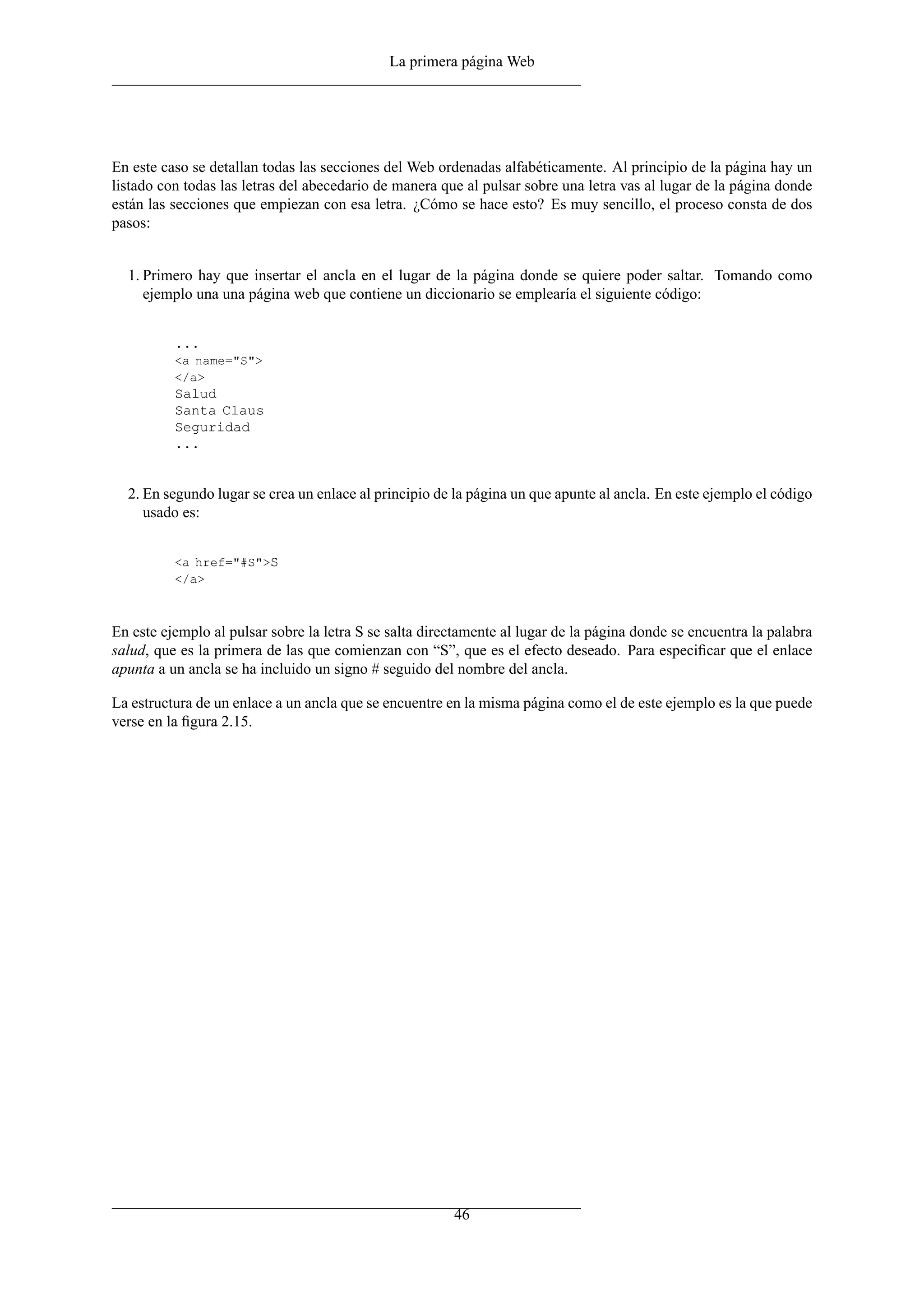 La primera página Web




En este caso se detallan todas las secciones del Web ordenadas alfabéticamente. Al principio de la página hay un
listado con todas las letras del abecedario de manera que al pulsar sobre una letra vas al lugar de la página donde
están las secciones que empiezan con esa letra. ¿Cómo se hace esto? Es muy sencillo, el proceso consta de dos
pasos:


  1. Primero hay que insertar el ancla en el lugar de la página donde se quiere poder saltar. Tomando como
     ejemplo una una página web que contiene un diccionario se emplearía el siguiente código:


          ...
          <a name="S">
          </a>
          Salud
          Santa Claus
          Seguridad
          ...


  2. En segundo lugar se crea un enlace al principio de la página un que apunte al ancla. En este ejemplo el código
     usado es:


          <a href="#S">S
          </a>



En este ejemplo al pulsar sobre la letra S se salta directamente al lugar de la página donde se encuentra la palabra
salud, que es la primera de las que comienzan con “S”, que es el efecto deseado. Para especiﬁcar que el enlace
apunta a un ancla se ha incluido un signo # seguido del nombre del ancla.

La estructura de un enlace a un ancla que se encuentre en la misma página como el de este ejemplo es la que puede
verse en la ﬁgura 2.15.




                                                        46
 