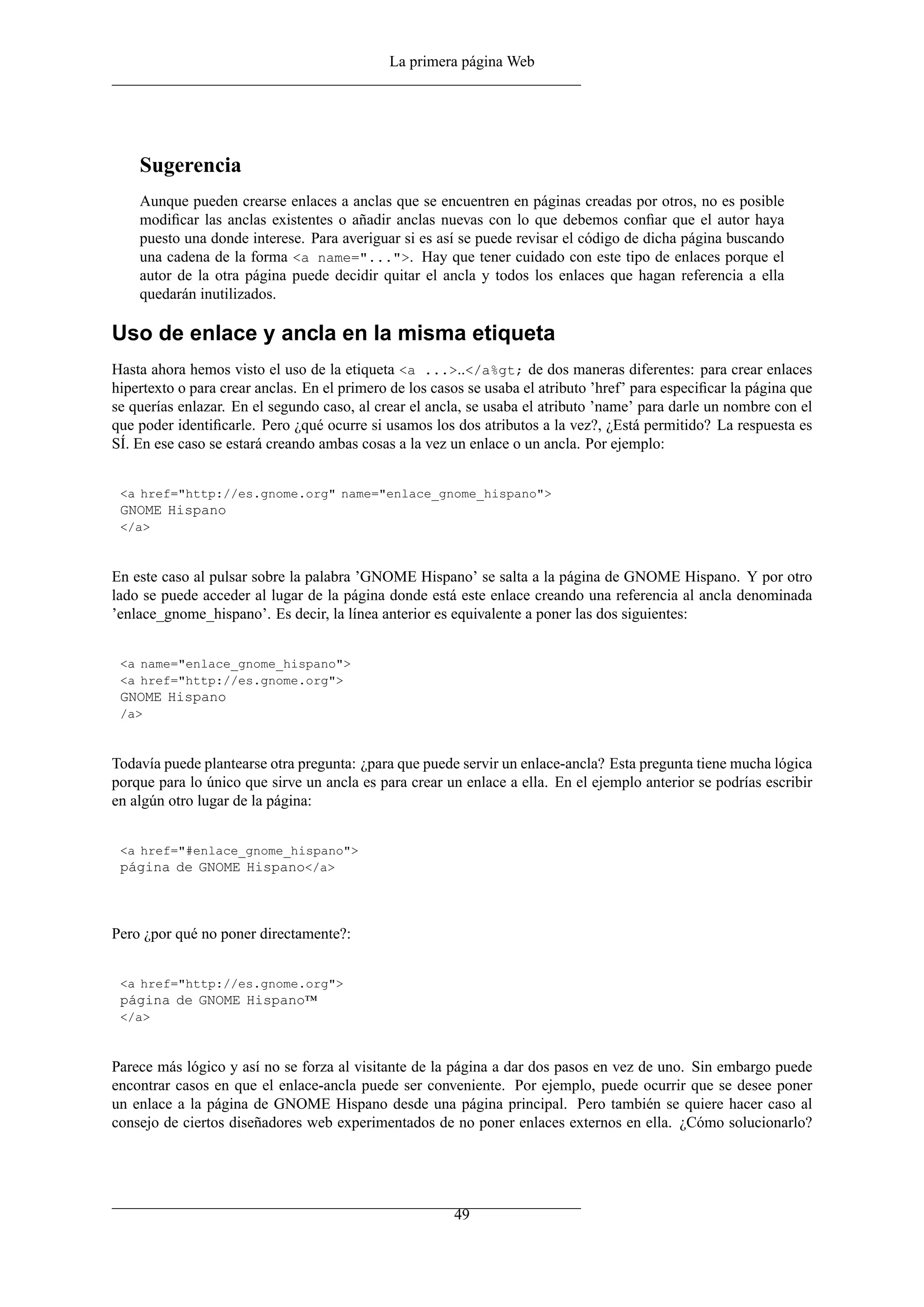 La primera página Web




    Sugerencia
    Aunque pueden crearse enlaces a anclas que se encuentren en páginas creadas por otros, no es posible
    modiﬁcar las anclas existentes o añadir anclas nuevas con lo que debemos conﬁar que el autor haya
    puesto una donde interese. Para averiguar si es así se puede revisar el código de dicha página buscando
    una cadena de la forma <a name="...">. Hay que tener cuidado con este tipo de enlaces porque el
    autor de la otra página puede decidir quitar el ancla y todos los enlaces que hagan referencia a ella
    quedarán inutilizados.

Uso de enlace y ancla en la misma etiqueta
Hasta ahora hemos visto el uso de la etiqueta <a ...>..</a%gt; de dos maneras diferentes: para crear enlaces
hipertexto o para crear anclas. En el primero de los casos se usaba el atributo ’href’ para especiﬁcar la página que
se querías enlazar. En el segundo caso, al crear el ancla, se usaba el atributo ’name’ para darle un nombre con el
que poder identiﬁcarle. Pero ¿qué ocurre si usamos los dos atributos a la vez?, ¿Está permitido? La respuesta es
SÍ. En ese caso se estará creando ambas cosas a la vez un enlace o un ancla. Por ejemplo:


 <a href="http://es.gnome.org" name="enlace_gnome_hispano">
 GNOME Hispano
 </a>



En este caso al pulsar sobre la palabra ’GNOME Hispano’ se salta a la página de GNOME Hispano. Y por otro
lado se puede acceder al lugar de la página donde está este enlace creando una referencia al ancla denominada
’enlace_gnome_hispano’. Es decir, la línea anterior es equivalente a poner las dos siguientes:


 <a name="enlace_gnome_hispano">
 <a href="http://es.gnome.org">
 GNOME Hispano
 /a>



Todavía puede plantearse otra pregunta: ¿para que puede servir un enlace-ancla? Esta pregunta tiene mucha lógica
porque para lo único que sirve un ancla es para crear un enlace a ella. En el ejemplo anterior se podrías escribir
en algún otro lugar de la página:


 <a href="#enlace_gnome_hispano">
 página de GNOME Hispano</a>



Pero ¿por qué no poner directamente?:


 <a href="http://es.gnome.org">
 página de GNOME Hispano™
 </a>



Parece más lógico y así no se forza al visitante de la página a dar dos pasos en vez de uno. Sin embargo puede
encontrar casos en que el enlace-ancla puede ser conveniente. Por ejemplo, puede ocurrir que se desee poner
un enlace a la página de GNOME Hispano desde una página principal. Pero también se quiere hacer caso al
consejo de ciertos diseñadores web experimentados de no poner enlaces externos en ella. ¿Cómo solucionarlo?




                                                        49
 
