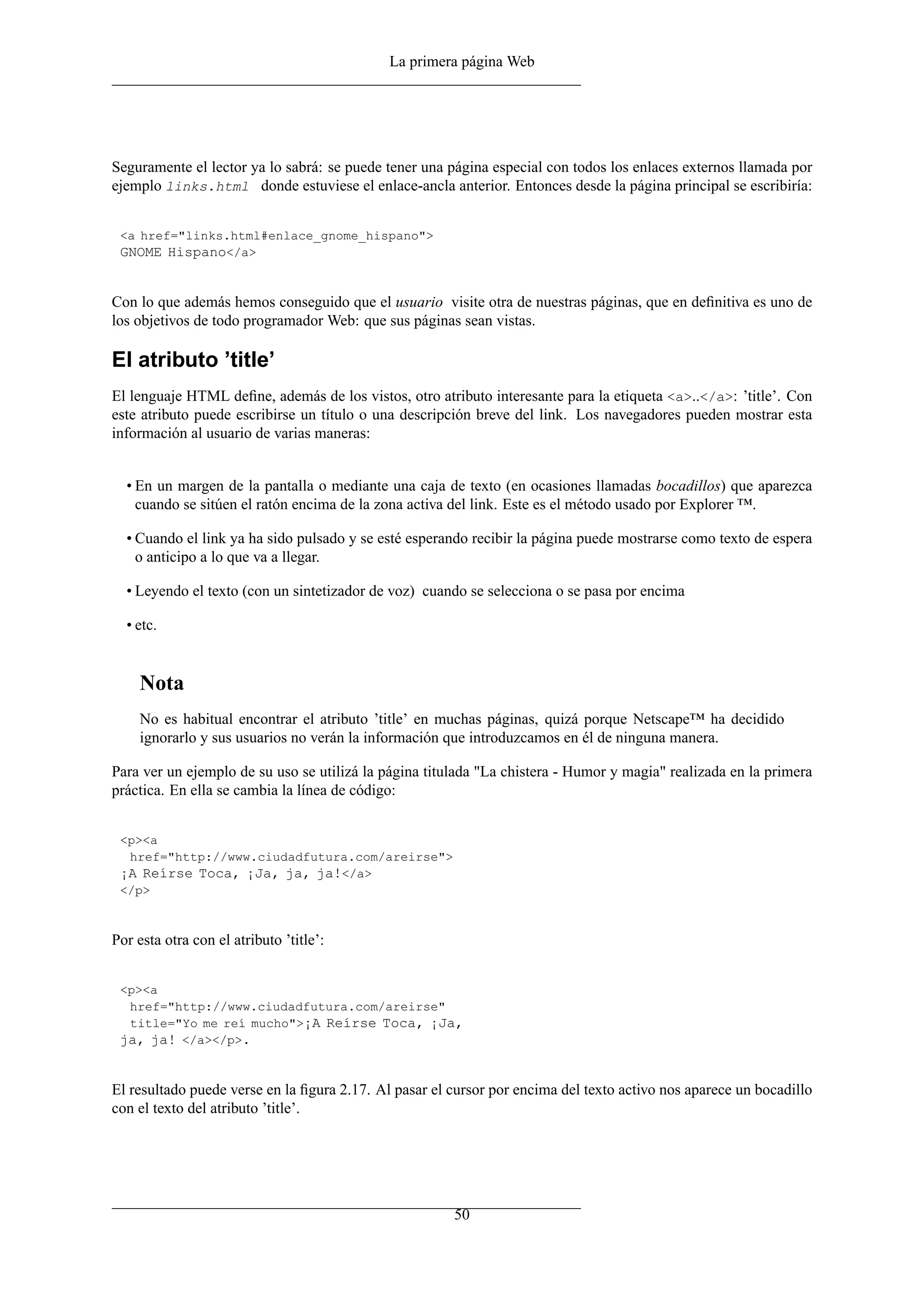 La primera página Web




Seguramente el lector ya lo sabrá: se puede tener una página especial con todos los enlaces externos llamada por
ejemplo links.html donde estuviese el enlace-ancla anterior. Entonces desde la página principal se escribiría:


 <a href="links.html#enlace_gnome_hispano">
 GNOME Hispano</a>


Con lo que además hemos conseguido que el usuario visite otra de nuestras páginas, que en deﬁnitiva es uno de
los objetivos de todo programador Web: que sus páginas sean vistas.

El atributo ’title’
El lenguaje HTML deﬁne, además de los vistos, otro atributo interesante para la etiqueta <a>..</a>: ’title’. Con
este atributo puede escribirse un título o una descripción breve del link. Los navegadores pueden mostrar esta
información al usuario de varias maneras:


  • En un margen de la pantalla o mediante una caja de texto (en ocasiones llamadas bocadillos) que aparezca
    cuando se sitúen el ratón encima de la zona activa del link. Este es el método usado por Explorer ™.

  • Cuando el link ya ha sido pulsado y se esté esperando recibir la página puede mostrarse como texto de espera
    o anticipo a lo que va a llegar.

  • Leyendo el texto (con un sintetizador de voz) cuando se selecciona o se pasa por encima

  • etc.


    Nota
    No es habitual encontrar el atributo ’title’ en muchas páginas, quizá porque Netscape™ ha decidido
    ignorarlo y sus usuarios no verán la información que introduzcamos en él de ninguna manera.

Para ver un ejemplo de su uso se utilizá la página titulada "La chistera - Humor y magia" realizada en la primera
práctica. En ella se cambia la línea de código:


 <p><a
  href="http://www.ciudadfutura.com/areirse">
 ¡A Reírse Toca, ¡Ja, ja, ja!</a>
 </p>



Por esta otra con el atributo ’title’:


 <p><a
  href="http://www.ciudadfutura.com/areirse"
  title="Yo me reí mucho">¡A Reírse Toca, ¡Ja,
 ja, ja! </a></p>.


El resultado puede verse en la ﬁgura 2.17. Al pasar el cursor por encima del texto activo nos aparece un bocadillo
con el texto del atributo ’title’.




                                                       50
 