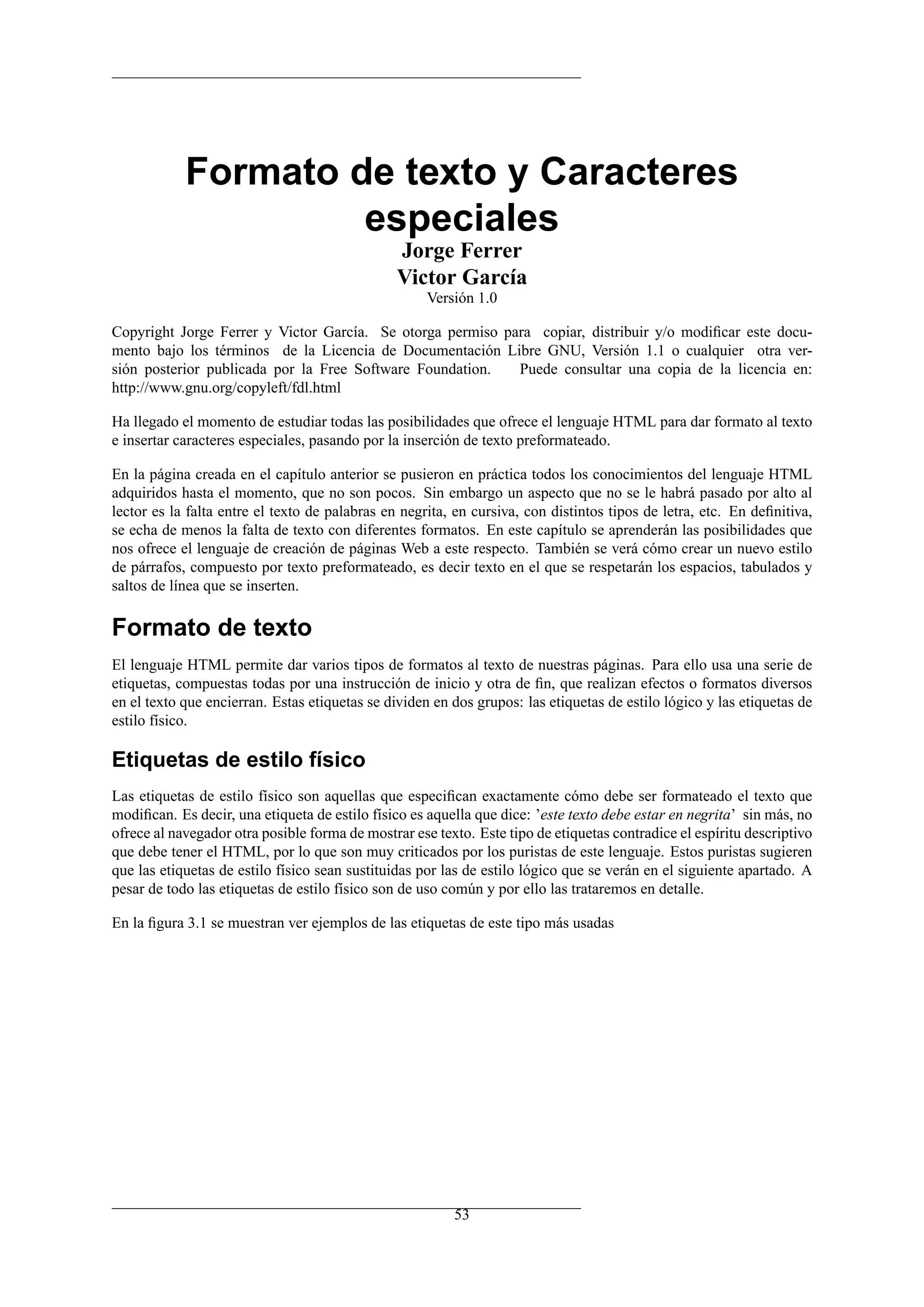 Formato de texto y Caracteres
                     especiales
                                                Jorge Ferrer
                                                Victor García
                                                     Versión 1.0

Copyright Jorge Ferrer y Victor García. Se otorga permiso para copiar, distribuir y/o modiﬁcar este docu-
mento bajo los términos de la Licencia de Documentación Libre GNU, Versión 1.1 o cualquier otra ver-
sión posterior publicada por la Free Software Foundation.   Puede consultar una copia de la licencia en:
http://www.gnu.org/copyleft/fdl.html

Ha llegado el momento de estudiar todas las posibilidades que ofrece el lenguaje HTML para dar formato al texto
e insertar caracteres especiales, pasando por la inserción de texto preformateado.

En la página creada en el capítulo anterior se pusieron en práctica todos los conocimientos del lenguaje HTML
adquiridos hasta el momento, que no son pocos. Sin embargo un aspecto que no se le habrá pasado por alto al
lector es la falta entre el texto de palabras en negrita, en cursiva, con distintos tipos de letra, etc. En deﬁnitiva,
se echa de menos la falta de texto con diferentes formatos. En este capítulo se aprenderán las posibilidades que
nos ofrece el lenguaje de creación de páginas Web a este respecto. También se verá cómo crear un nuevo estilo
de párrafos, compuesto por texto preformateado, es decir texto en el que se respetarán los espacios, tabulados y
saltos de línea que se inserten.

Formato de texto
El lenguaje HTML permite dar varios tipos de formatos al texto de nuestras páginas. Para ello usa una serie de
etiquetas, compuestas todas por una instrucción de inicio y otra de ﬁn, que realizan efectos o formatos diversos
en el texto que encierran. Estas etiquetas se dividen en dos grupos: las etiquetas de estilo lógico y las etiquetas de
estilo físico.

Etiquetas de estilo físico
Las etiquetas de estilo físico son aquellas que especiﬁcan exactamente cómo debe ser formateado el texto que
modiﬁcan. Es decir, una etiqueta de estilo físico es aquella que dice: ’este texto debe estar en negrita’ sin más, no
ofrece al navegador otra posible forma de mostrar ese texto. Este tipo de etiquetas contradice el espíritu descriptivo
que debe tener el HTML, por lo que son muy criticados por los puristas de este lenguaje. Estos puristas sugieren
que las etiquetas de estilo físico sean sustituidas por las de estilo lógico que se verán en el siguiente apartado. A
pesar de todo las etiquetas de estilo físico son de uso común y por ello las trataremos en detalle.

En la ﬁgura 3.1 se muestran ver ejemplos de las etiquetas de este tipo más usadas




                                                         53
 