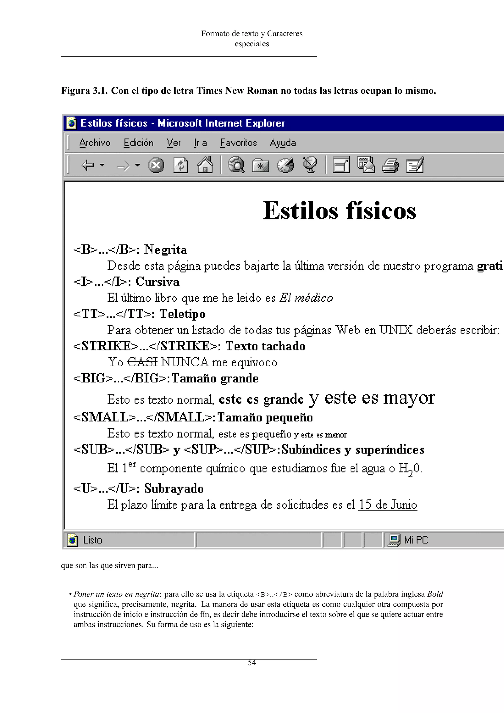 Formato de texto y Caracteres
                                                    especiales




Figura 3.1. Con el tipo de letra Times New Roman no todas las letras ocupan lo mismo.




que son las que sirven para...


  • Poner un texto en negrita: para ello se usa la etiqueta <B>..</B> como abreviatura de la palabra inglesa Bold
    que signiﬁca, precisamente, negrita. La manera de usar esta etiqueta es como cualquier otra compuesta por
    instrucción de inicio e instrucción de fín, es decir debe introducirse el texto sobre el que se quiere actuar entre
    ambas instrucciones. Su forma de uso es la siguiente:



                                                         54
 