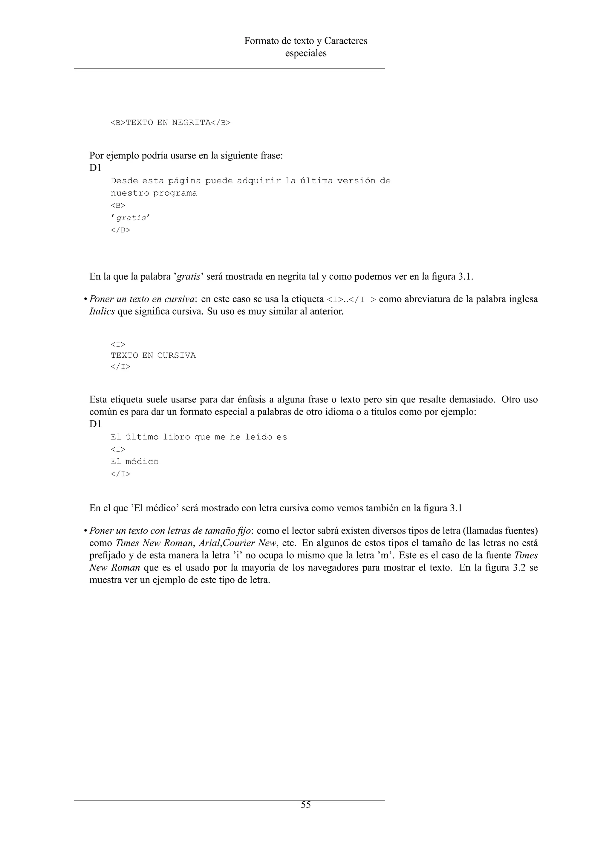 Formato de texto y Caracteres
                                                 especiales




      <B>TEXTO EN NEGRITA</B>



 Por ejemplo podría usarse en la siguiente frase:
 D1
      Desde esta página puede adquirir la última versión de
      nuestro programa
      <B>
      ’gratis’
      </B>




 En la que la palabra ’gratis’ será mostrada en negrita tal y como podemos ver en la ﬁgura 3.1.

• Poner un texto en cursiva: en este caso se usa la etiqueta <I>..</I > como abreviatura de la palabra inglesa
  Italics que signiﬁca cursiva. Su uso es muy similar al anterior.


      <I>
      TEXTO EN CURSIVA
      </I>



 Esta etiqueta suele usarse para dar énfasis a alguna frase o texto pero sin que resalte demasiado. Otro uso
 común es para dar un formato especial a palabras de otro idioma o a títulos como por ejemplo:
 D1
      El último libro que me he leído es
      <I>
      El médico
      </I>



 En el que ’El médico’ será mostrado con letra cursiva como vemos también en la ﬁgura 3.1

• Poner un texto con letras de tamaño ﬁjo: como el lector sabrá existen diversos tipos de letra (llamadas fuentes)
  como Times New Roman, Arial,Courier New, etc. En algunos de estos tipos el tamaño de las letras no está
  preﬁjado y de esta manera la letra ’i’ no ocupa lo mismo que la letra ’m’. Este es el caso de la fuente Times
  New Roman que es el usado por la mayoría de los navegadores para mostrar el texto. En la ﬁgura 3.2 se
  muestra ver un ejemplo de este tipo de letra.




                                                      55
 