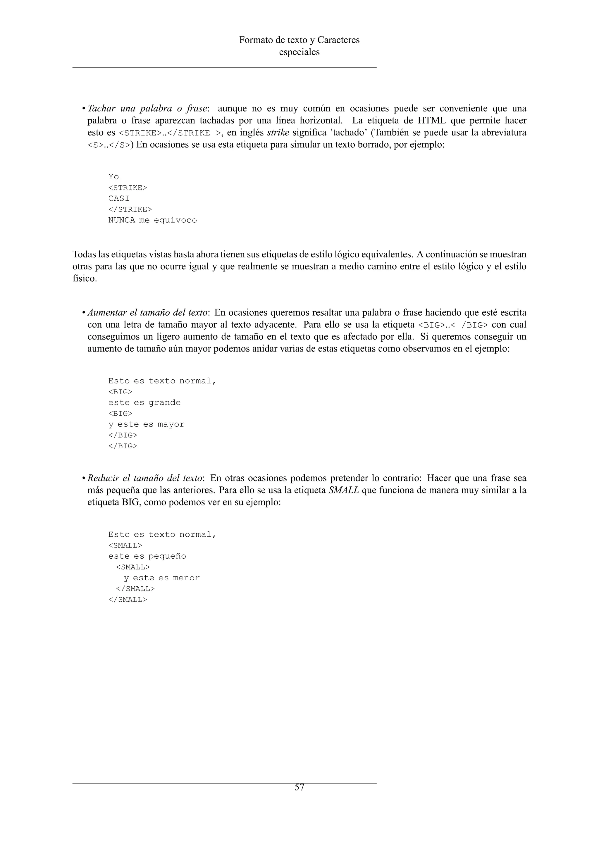 Formato de texto y Caracteres
                                                   especiales




  • Tachar una palabra o frase: aunque no es muy común en ocasiones puede ser conveniente que una
    palabra o frase aparezcan tachadas por una línea horizontal. La etiqueta de HTML que permite hacer
    esto es <STRIKE>..</STRIKE >, en inglés strike signiﬁca ’tachado’ (También se puede usar la abreviatura
    <S>..</S>) En ocasiones se usa esta etiqueta para simular un texto borrado, por ejemplo:


         Yo
         <STRIKE>
         CASI
         </STRIKE>
         NUNCA me equivoco


Todas las etiquetas vistas hasta ahora tienen sus etiquetas de estilo lógico equivalentes. A continuación se muestran
otras para las que no ocurre igual y que realmente se muestran a medio camino entre el estilo lógico y el estilo
físico.


  • Aumentar el tamaño del texto: En ocasiones queremos resaltar una palabra o frase haciendo que esté escrita
    con una letra de tamaño mayor al texto adyacente. Para ello se usa la etiqueta <BIG>..< /BIG> con cual
    conseguimos un ligero aumento de tamaño en el texto que es afectado por ella. Si queremos conseguir un
    aumento de tamaño aún mayor podemos anidar varias de estas etiquetas como observamos en el ejemplo:


         Esto es texto normal,
         <BIG>
         este es grande
         <BIG>
         y este es mayor
         </BIG>
         </BIG>



  • Reducir el tamaño del texto: En otras ocasiones podemos pretender lo contrario: Hacer que una frase sea
    más pequeña que las anteriores. Para ello se usa la etiqueta SMALL que funciona de manera muy similar a la
    etiqueta BIG, como podemos ver en su ejemplo:


         Esto es texto normal,
         <SMALL>
         este es pequeño
           <SMALL>
              y este es menor
           </SMALL>
         </SMALL>




                                                         57
 