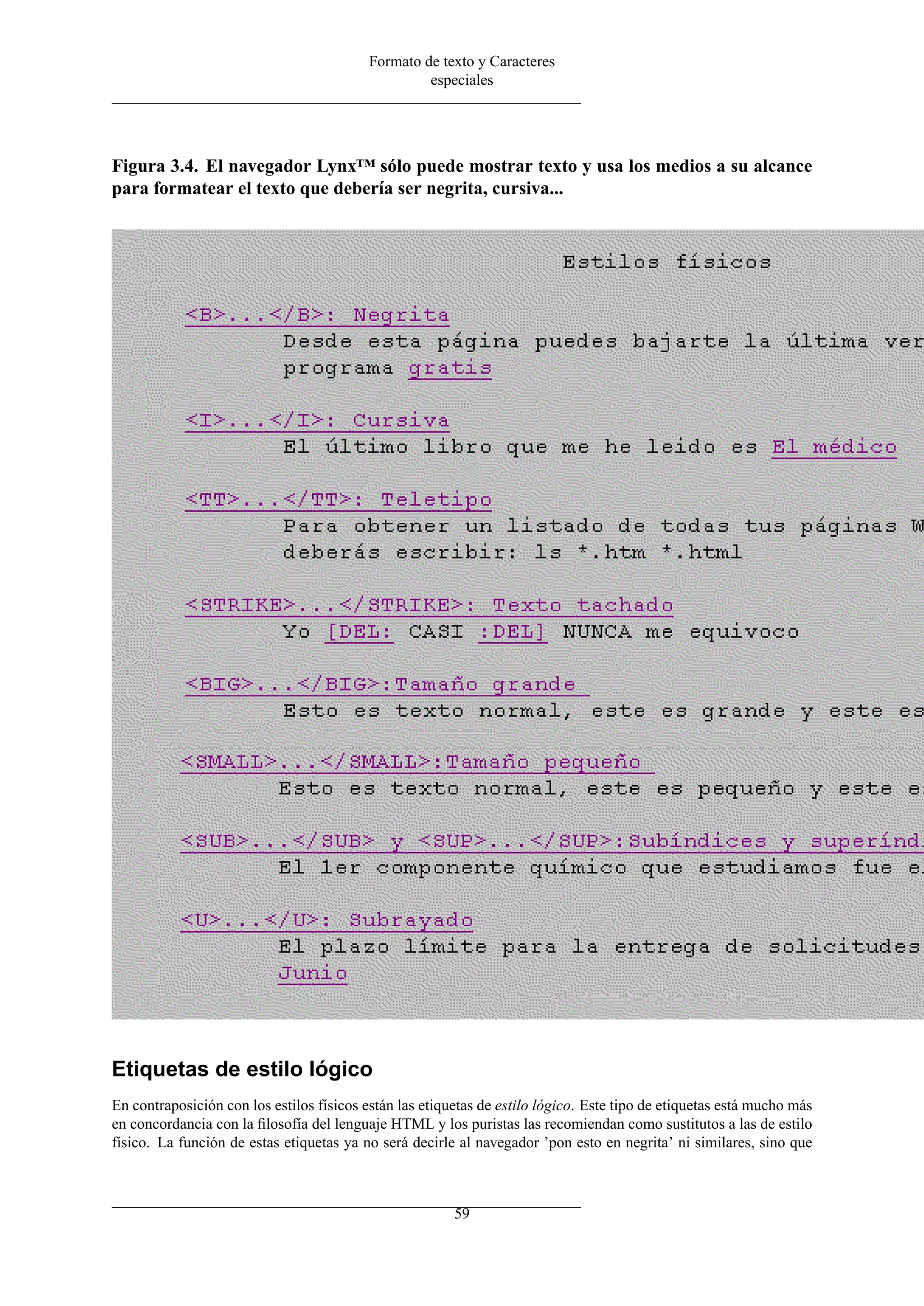 Formato de texto y Caracteres
                                                   especiales




Figura 3.4. El navegador Lynx™ sólo puede mostrar texto y usa los medios a su alcance
para formatear el texto que debería ser negrita, cursiva...




Etiquetas de estilo lógico
En contraposición con los estilos físicos están las etiquetas de estilo lógico. Este tipo de etiquetas está mucho más
en concordancia con la ﬁlosofía del lenguaje HTML y los puristas las recomiendan como sustitutos a las de estilo
físico. La función de estas etiquetas ya no será decirle al navegador ’pon esto en negrita’ ni similares, sino que



                                                         59
 